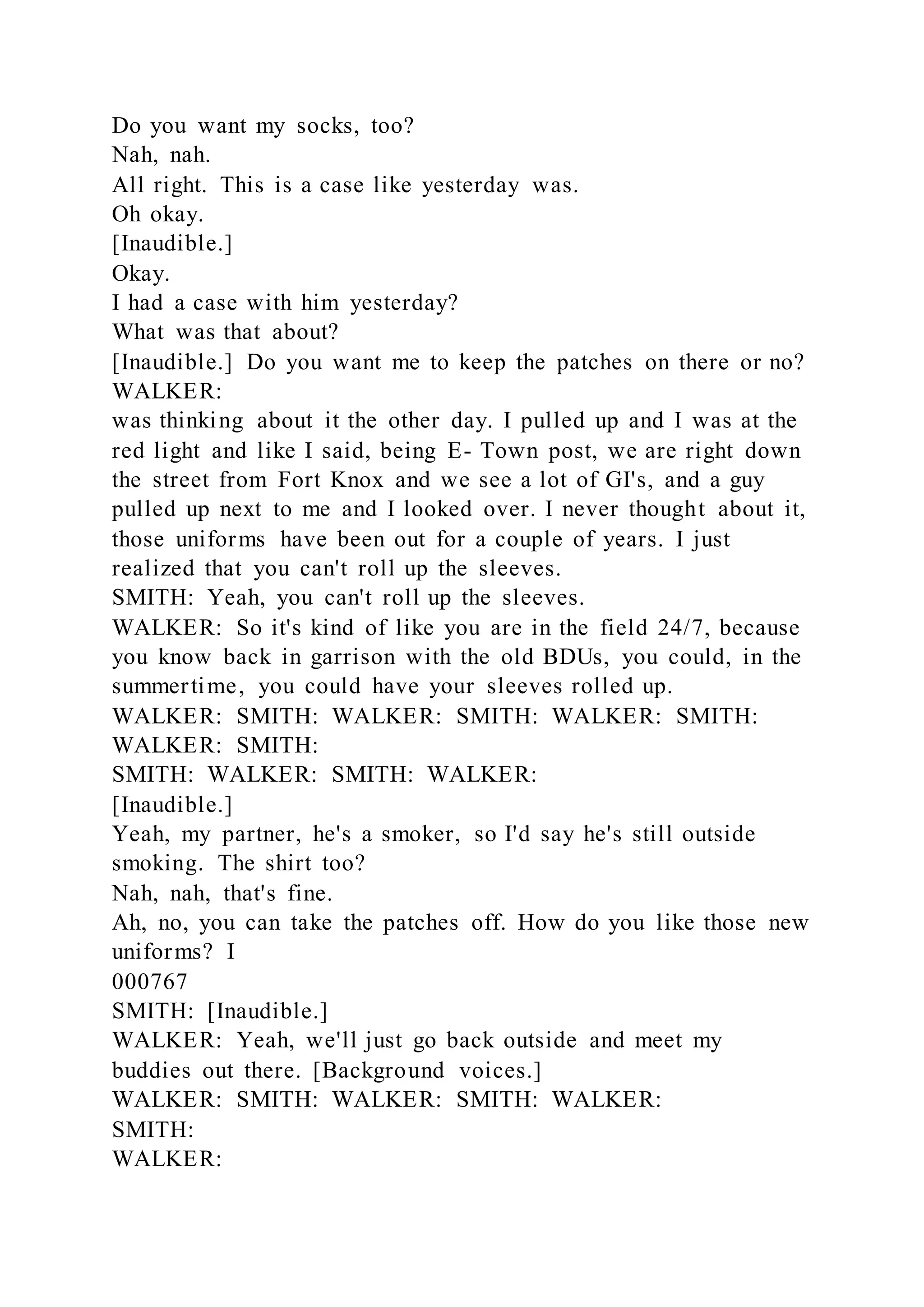 Do you want my socks, too?
Nah, nah.
All right. This is a case like yesterday was.
Oh okay.
[Inaudible.]
Okay.
I had a case with him yesterday?
What was that about?
[Inaudible.] Do you want me to keep the patches on there or no?
WALKER:
was thinking about it the other day. I pulled up and I was at the
red light and like I said, being E- Town post, we are right down
the street from Fort Knox and we see a lot of GI's, and a guy
pulled up next to me and I looked over. I never thought about it,
those uniforms have been out for a couple of years. I just
realized that you can't roll up the sleeves.
SMITH: Yeah, you can't roll up the sleeves.
WALKER: So it's kind of like you are in the field 24/7, because
you know back in garrison with the old BDUs, you could, in the
summertime, you could have your sleeves rolled up.
WALKER: SMITH: WALKER: SMITH: WALKER: SMITH:
WALKER: SMITH:
SMITH: WALKER: SMITH: WALKER:
[Inaudible.]
Yeah, my partner, he's a smoker, so I'd say he's still outside
smoking. The shirt too?
Nah, nah, that's fine.
Ah, no, you can take the patches off. How do you like those new
uniforms? I
000767
SMITH: [Inaudible.]
WALKER: Yeah, we'll just go back outside and meet my
buddies out there. [Background voices.]
WALKER: SMITH: WALKER: SMITH: WALKER:
SMITH:
WALKER:
 