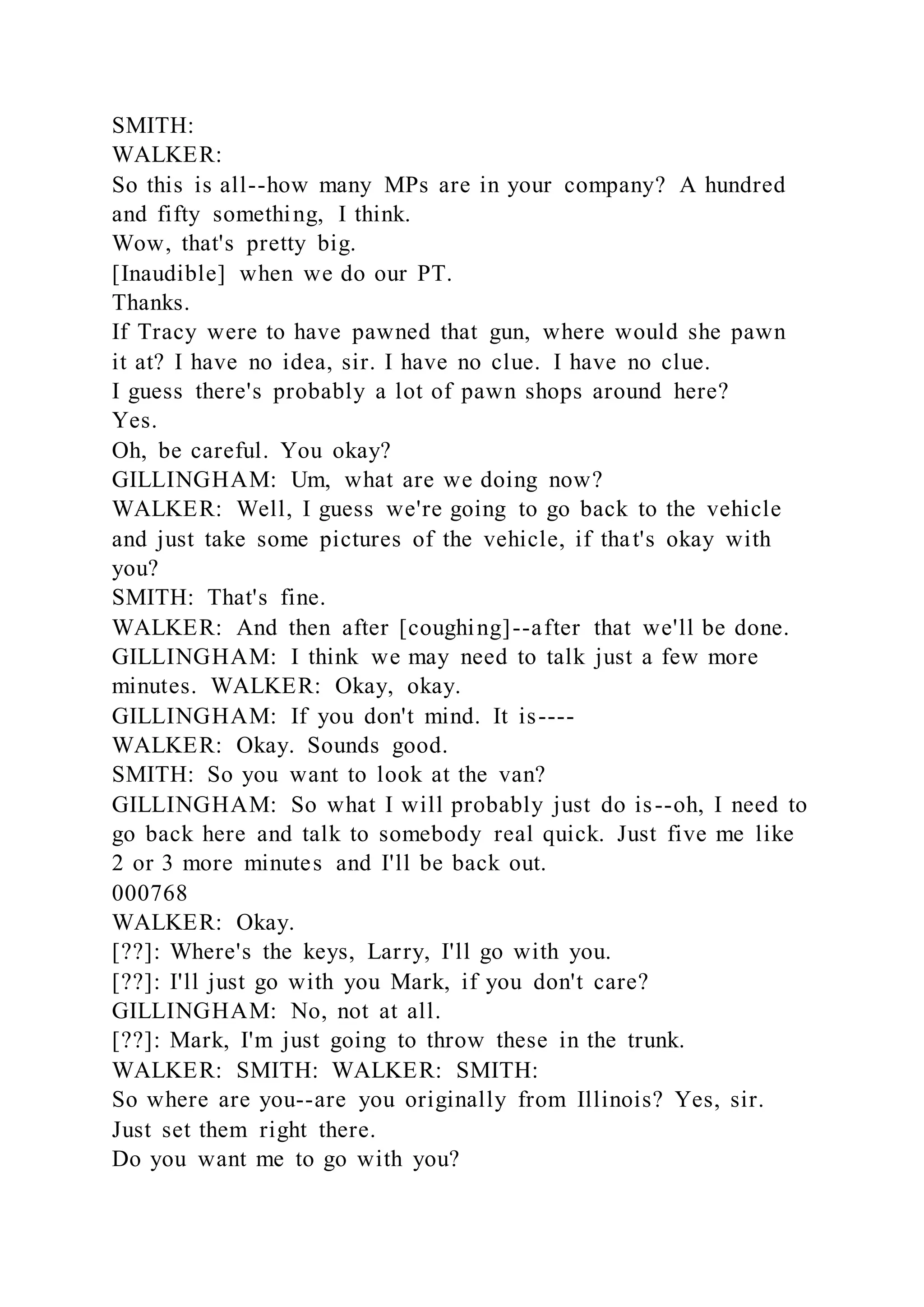 SMITH:
WALKER:
So this is all--how many MPs are in your company? A hundred
and fifty something, I think.
Wow, that's pretty big.
[Inaudible] when we do our PT.
Thanks.
If Tracy were to have pawned that gun, where would she pawn
it at? I have no idea, sir. I have no clue. I have no clue.
I guess there's probably a lot of pawn shops around here?
Yes.
Oh, be careful. You okay?
GILLINGHAM: Um, what are we doing now?
WALKER: Well, I guess we're going to go back to the vehicle
and just take some pictures of the vehicle, if that's okay with
you?
SMITH: That's fine.
WALKER: And then after [coughing]--after that we'll be done.
GILLINGHAM: I think we may need to talk just a few more
minutes. WALKER: Okay, okay.
GILLINGHAM: If you don't mind. It is----
WALKER: Okay. Sounds good.
SMITH: So you want to look at the van?
GILLINGHAM: So what I will probably just do is--oh, I need to
go back here and talk to somebody real quick. Just five me like
2 or 3 more minutes and I'll be back out.
000768
WALKER: Okay.
[??]: Where's the keys, Larry, I'll go with you.
[??]: I'll just go with you Mark, if you don't care?
GILLINGHAM: No, not at all.
[??]: Mark, I'm just going to throw these in the trunk.
WALKER: SMITH: WALKER: SMITH:
So where are you--are you originally from Illinois? Yes, sir.
Just set them right there.
Do you want me to go with you?
 