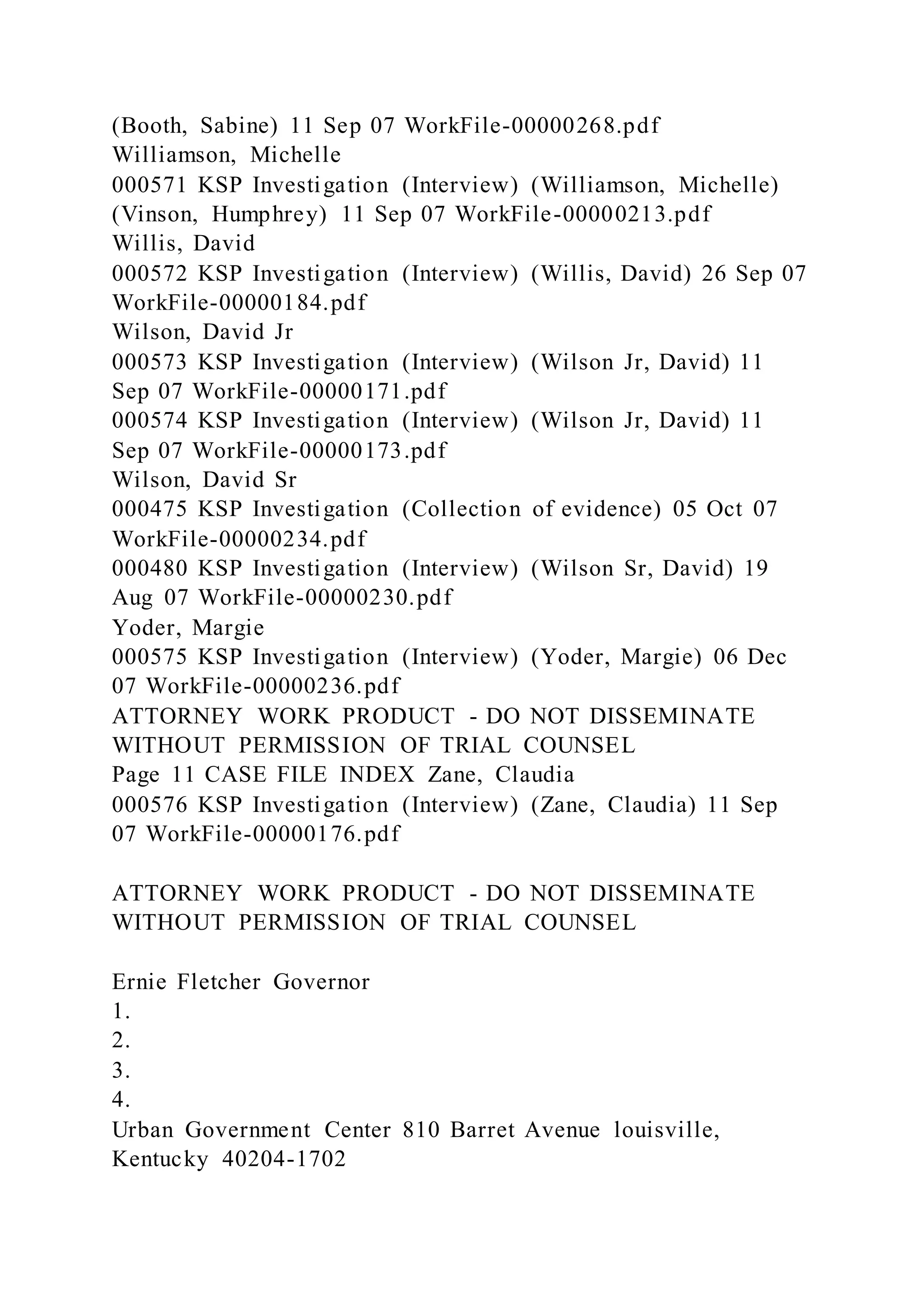 (Booth, Sabine) 11 Sep 07 WorkFile-00000268.pdf
Williamson, Michelle
000571 KSP Investigation (Interview) (Williamson, Michelle)
(Vinson, Humphrey) 11 Sep 07 WorkFile-00000213.pdf
Willis, David
000572 KSP Investigation (Interview) (Willis, David) 26 Sep 07
WorkFile-00000184.pdf
Wilson, David Jr
000573 KSP Investigation (Interview) (Wilson Jr, David) 11
Sep 07 WorkFile-00000171.pdf
000574 KSP Investigation (Interview) (Wilson Jr, David) 11
Sep 07 WorkFile-00000173.pdf
Wilson, David Sr
000475 KSP Investigation (Collection of evidence) 05 Oct 07
WorkFile-00000234.pdf
000480 KSP Investigation (Interview) (Wilson Sr, David) 19
Aug 07 WorkFile-00000230.pdf
Yoder, Margie
000575 KSP Investigation (Interview) (Yoder, Margie) 06 Dec
07 WorkFile-00000236.pdf
ATTORNEY WORK PRODUCT - DO NOT DISSEMINATE
WITHOUT PERMISSION OF TRIAL COUNSEL
Page 11 CASE FILE INDEX Zane, Claudia
000576 KSP Investigation (Interview) (Zane, Claudia) 11 Sep
07 WorkFile-00000176.pdf
ATTORNEY WORK PRODUCT - DO NOT DISSEMINATE
WITHOUT PERMISSION OF TRIAL COUNSEL
Ernie Fletcher Governor
1.
2.
3.
4.
Urban Government Center 810 Barret Avenue louisville,
Kentucky 40204-1702
 