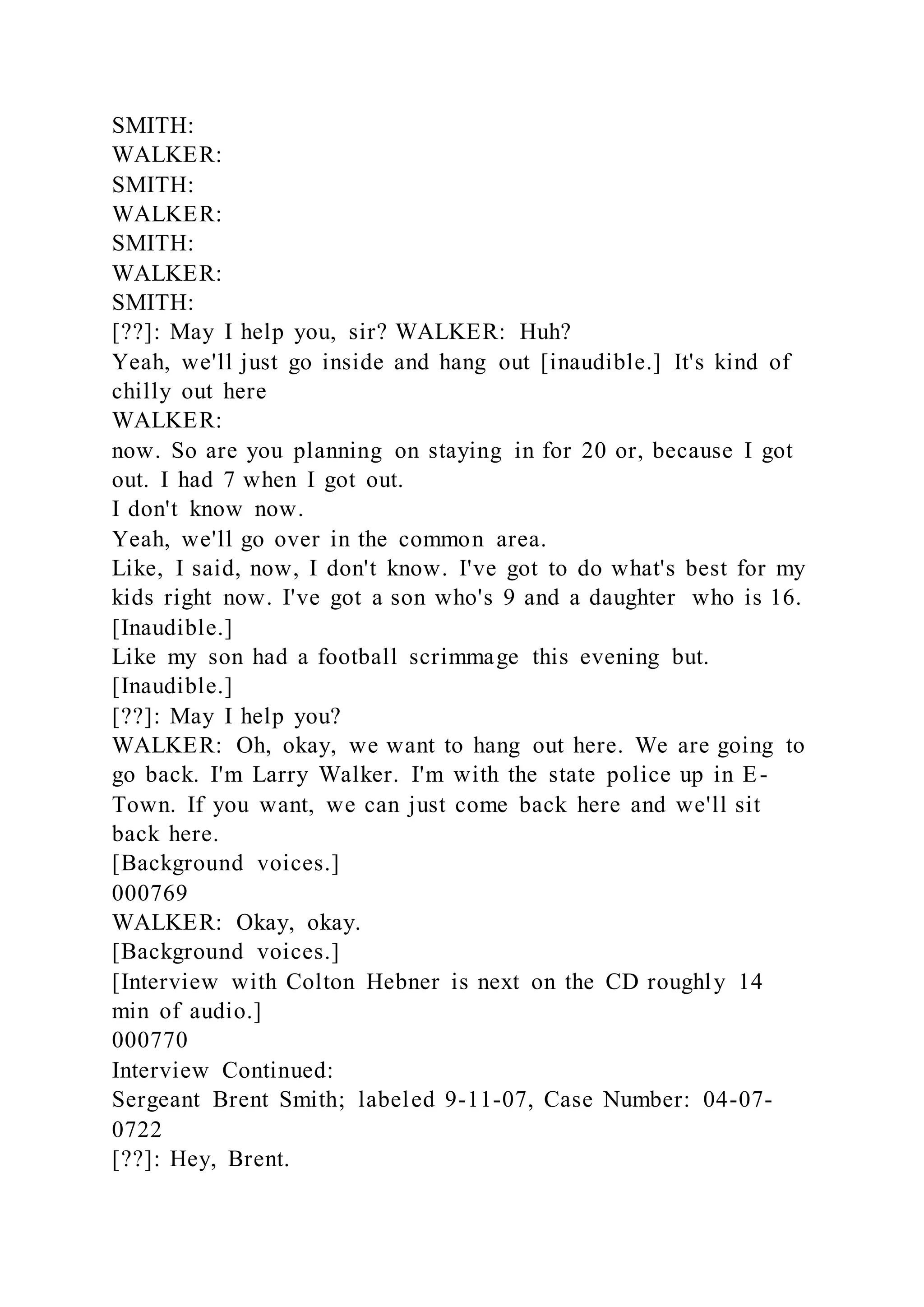 SMITH:
WALKER:
SMITH:
WALKER:
SMITH:
WALKER:
SMITH:
[??]: May I help you, sir? WALKER: Huh?
Yeah, we'll just go inside and hang out [inaudible.] It's kind of
chilly out here
WALKER:
now. So are you planning on staying in for 20 or, because I got
out. I had 7 when I got out.
I don't know now.
Yeah, we'll go over in the common area.
Like, I said, now, I don't know. I've got to do what's best for my
kids right now. I've got a son who's 9 and a daughter who is 16.
[Inaudible.]
Like my son had a football scrimmage this evening but.
[Inaudible.]
[??]: May I help you?
WALKER: Oh, okay, we want to hang out here. We are going to
go back. I'm Larry Walker. I'm with the state police up in E-
Town. If you want, we can just come back here and we'll sit
back here.
[Background voices.]
000769
WALKER: Okay, okay.
[Background voices.]
[Interview with Colton Hebner is next on the CD roughly 14
min of audio.]
000770
Interview Continued:
Sergeant Brent Smith; labeled 9-11-07, Case Number: 04-07-
0722
[??]: Hey, Brent.
 
