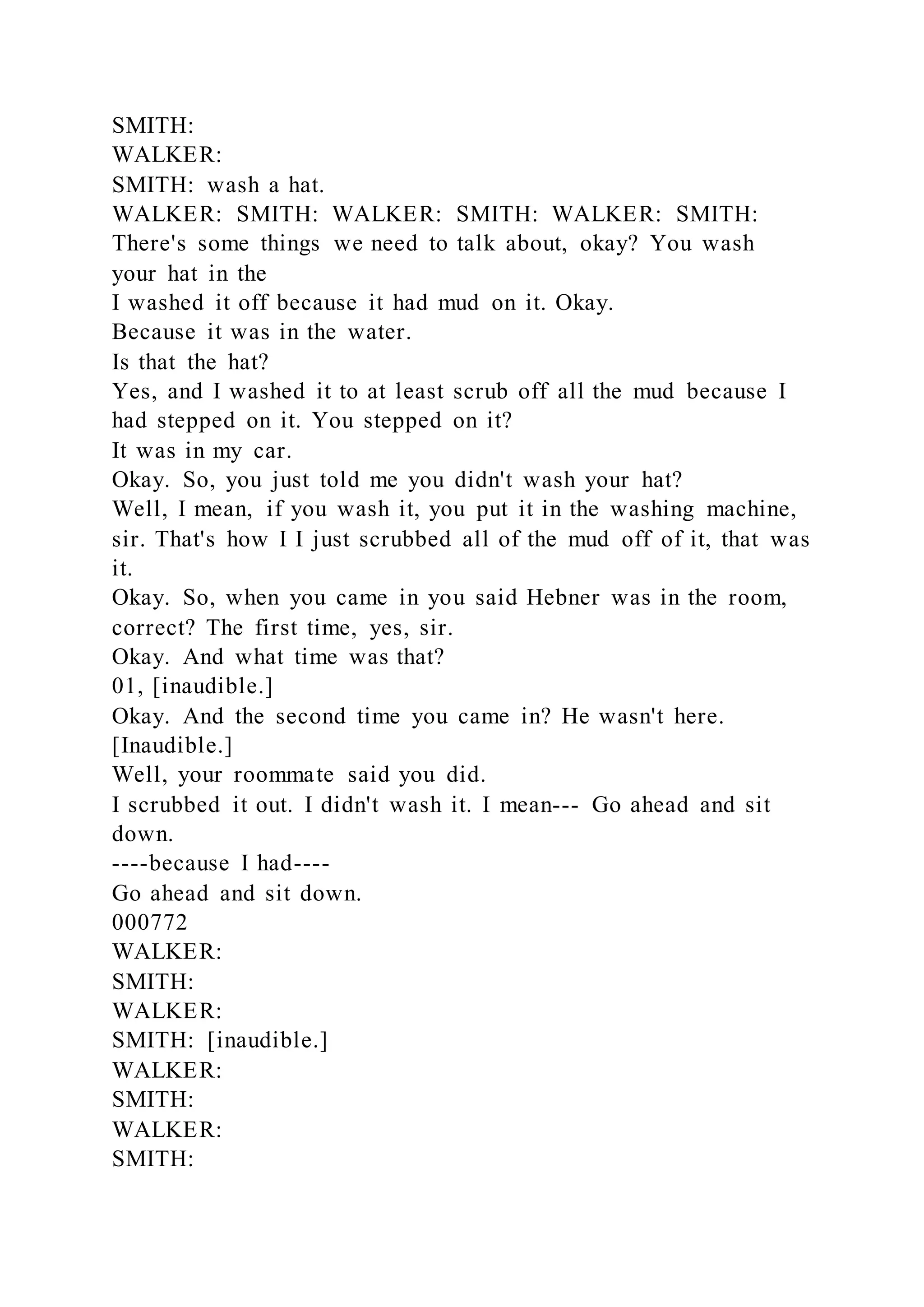 SMITH:
WALKER:
SMITH: wash a hat.
WALKER: SMITH: WALKER: SMITH: WALKER: SMITH:
There's some things we need to talk about, okay? You wash
your hat in the
I washed it off because it had mud on it. Okay.
Because it was in the water.
Is that the hat?
Yes, and I washed it to at least scrub off all the mud because I
had stepped on it. You stepped on it?
It was in my car.
Okay. So, you just told me you didn't wash your hat?
Well, I mean, if you wash it, you put it in the washing machine,
sir. That's how I I just scrubbed all of the mud off of it, that was
it.
Okay. So, when you came in you said Hebner was in the room,
correct? The first time, yes, sir.
Okay. And what time was that?
01, [inaudible.]
Okay. And the second time you came in? He wasn't here.
[Inaudible.]
Well, your roommate said you did.
I scrubbed it out. I didn't wash it. I mean--- Go ahead and sit
down.
----because I had----
Go ahead and sit down.
000772
WALKER:
SMITH:
WALKER:
SMITH: [inaudible.]
WALKER:
SMITH:
WALKER:
SMITH:
 