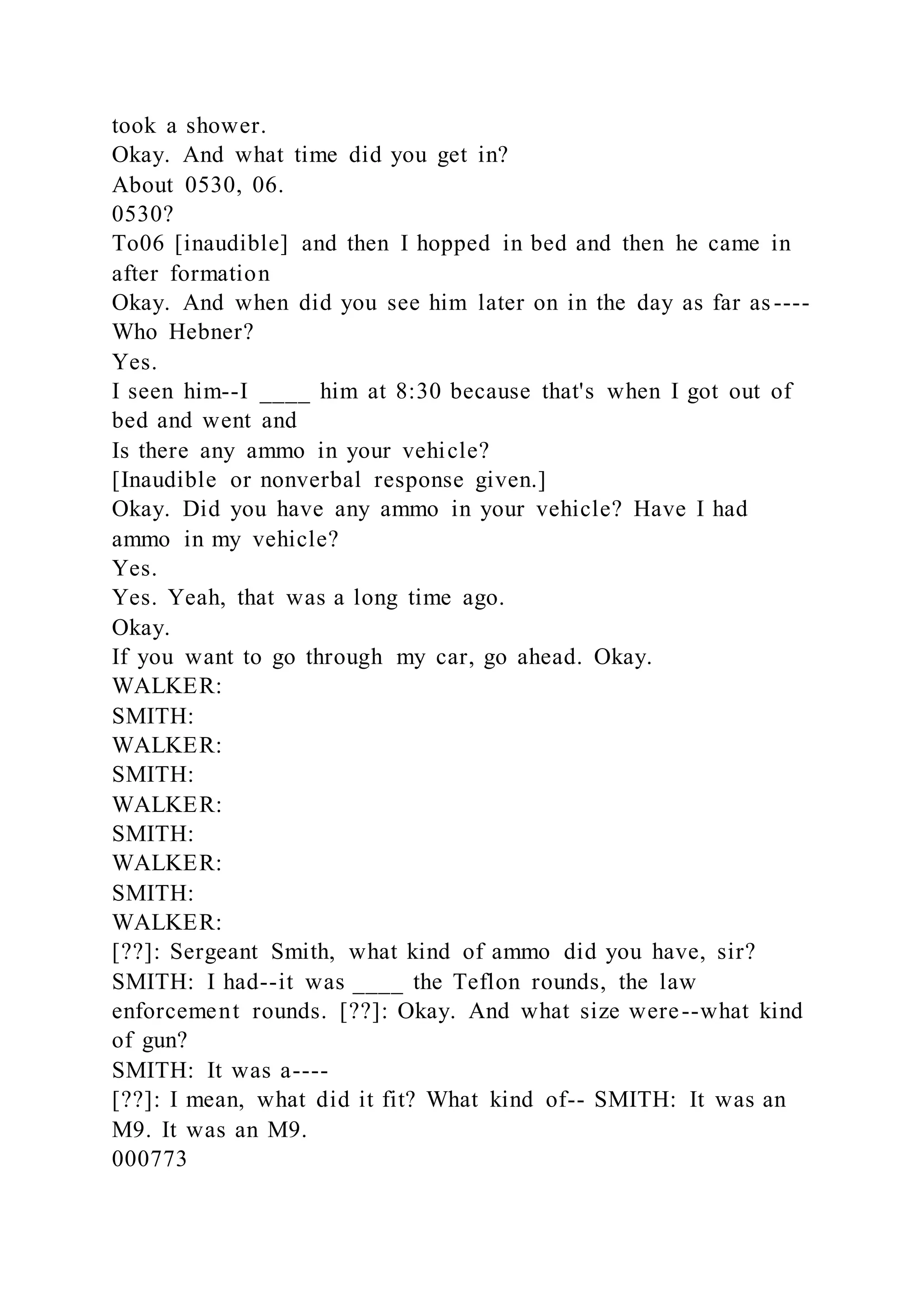 took a shower.
Okay. And what time did you get in?
About 0530, 06.
0530?
To06 [inaudible] and then I hopped in bed and then he came in
after formation
Okay. And when did you see him later on in the day as far as----
Who Hebner?
Yes.
I seen him--I ____ him at 8:30 because that's when I got out of
bed and went and
Is there any ammo in your vehicle?
[Inaudible or nonverbal response given.]
Okay. Did you have any ammo in your vehicle? Have I had
ammo in my vehicle?
Yes.
Yes. Yeah, that was a long time ago.
Okay.
If you want to go through my car, go ahead. Okay.
WALKER:
SMITH:
WALKER:
SMITH:
WALKER:
SMITH:
WALKER:
SMITH:
WALKER:
[??]: Sergeant Smith, what kind of ammo did you have, sir?
SMITH: I had--it was ____ the Teflon rounds, the law
enforcement rounds. [??]: Okay. And what size were--what kind
of gun?
SMITH: It was a----
[??]: I mean, what did it fit? What kind of-- SMITH: It was an
M9. It was an M9.
000773
 