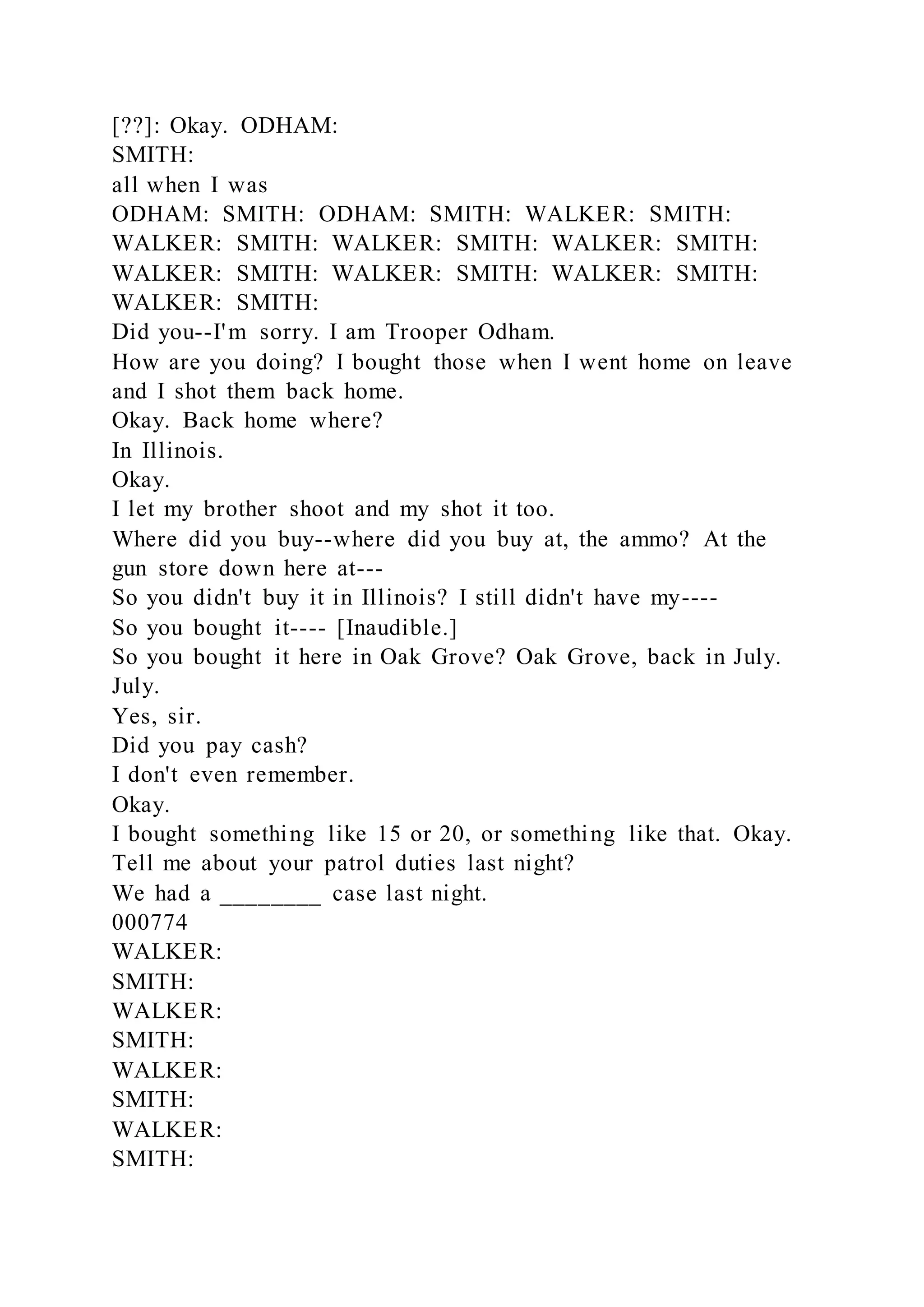 [??]: Okay. ODHAM:
SMITH:
all when I was
ODHAM: SMITH: ODHAM: SMITH: WALKER: SMITH:
WALKER: SMITH: WALKER: SMITH: WALKER: SMITH:
WALKER: SMITH: WALKER: SMITH: WALKER: SMITH:
WALKER: SMITH:
Did you--I'm sorry. I am Trooper Odham.
How are you doing? I bought those when I went home on leave
and I shot them back home.
Okay. Back home where?
In Illinois.
Okay.
I let my brother shoot and my shot it too.
Where did you buy--where did you buy at, the ammo? At the
gun store down here at---
So you didn't buy it in Illinois? I still didn't have my----
So you bought it---- [Inaudible.]
So you bought it here in Oak Grove? Oak Grove, back in July.
July.
Yes, sir.
Did you pay cash?
I don't even remember.
Okay.
I bought something like 15 or 20, or something like that. Okay.
Tell me about your patrol duties last night?
We had a ________ case last night.
000774
WALKER:
SMITH:
WALKER:
SMITH:
WALKER:
SMITH:
WALKER:
SMITH:
 