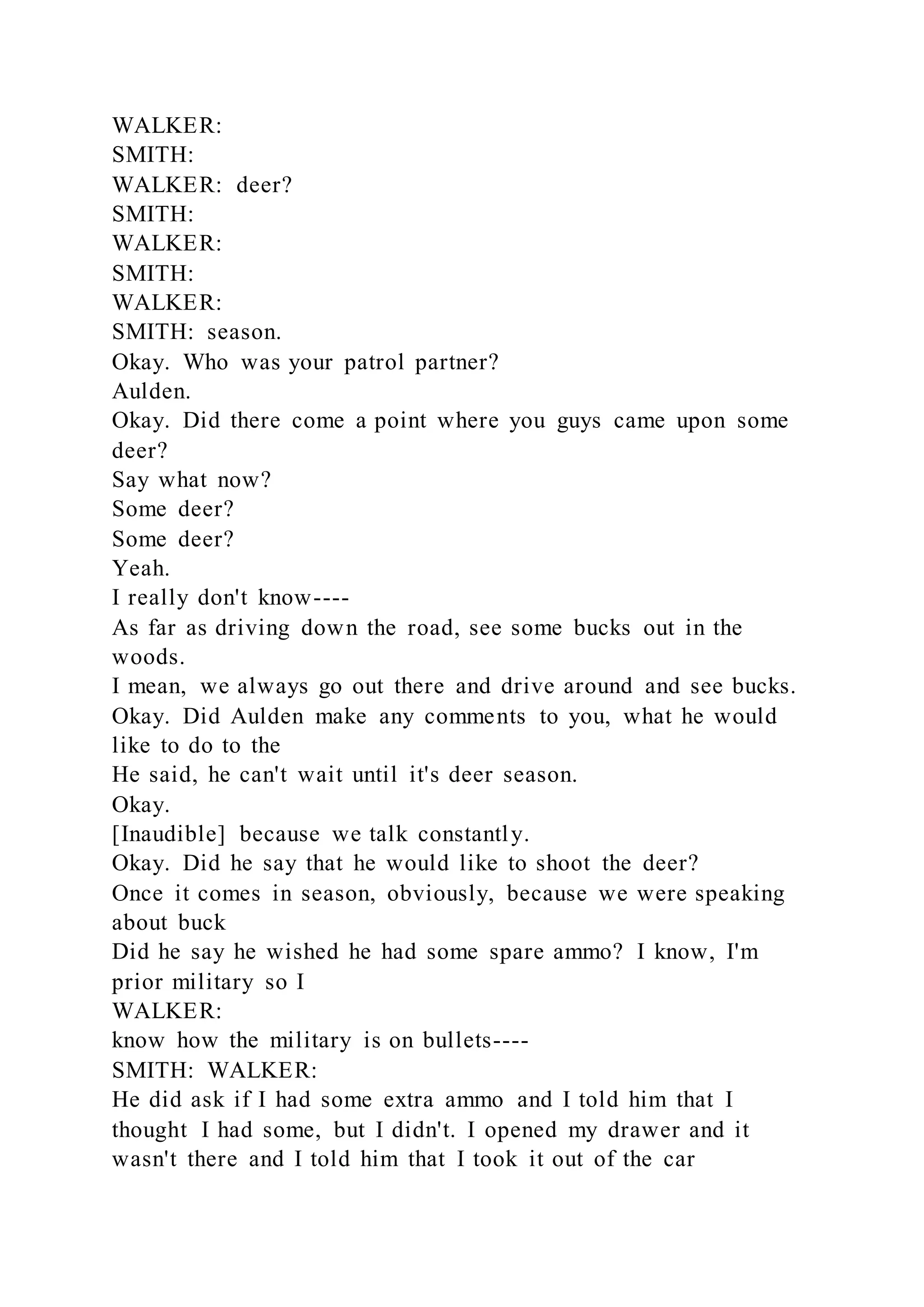 WALKER:
SMITH:
WALKER: deer?
SMITH:
WALKER:
SMITH:
WALKER:
SMITH: season.
Okay. Who was your patrol partner?
Aulden.
Okay. Did there come a point where you guys came upon some
deer?
Say what now?
Some deer?
Some deer?
Yeah.
I really don't know----
As far as driving down the road, see some bucks out in the
woods.
I mean, we always go out there and drive around and see bucks.
Okay. Did Aulden make any comments to you, what he would
like to do to the
He said, he can't wait until it's deer season.
Okay.
[Inaudible] because we talk constantly.
Okay. Did he say that he would like to shoot the deer?
Once it comes in season, obviously, because we were speaking
about buck
Did he say he wished he had some spare ammo? I know, I'm
prior military so I
WALKER:
know how the military is on bullets----
SMITH: WALKER:
He did ask if I had some extra ammo and I told him that I
thought I had some, but I didn't. I opened my drawer and it
wasn't there and I told him that I took it out of the car
 