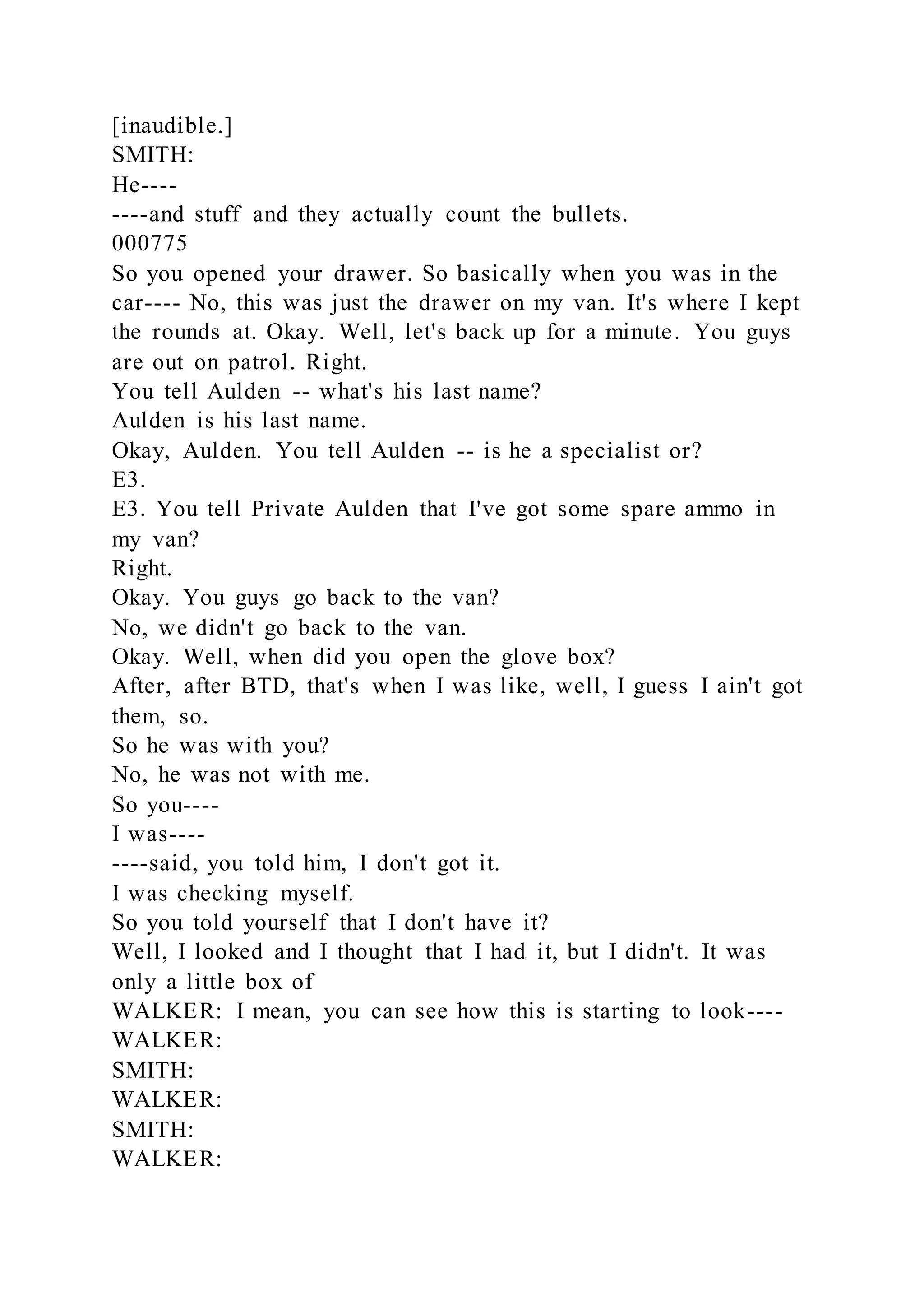 [inaudible.]
SMITH:
He----
----and stuff and they actually count the bullets.
000775
So you opened your drawer. So basically when you was in the
car---- No, this was just the drawer on my van. It's where I kept
the rounds at. Okay. Well, let's back up for a minute. You guys
are out on patrol. Right.
You tell Aulden -- what's his last name?
Aulden is his last name.
Okay, Aulden. You tell Aulden -- is he a specialist or?
E3.
E3. You tell Private Aulden that I've got some spare ammo in
my van?
Right.
Okay. You guys go back to the van?
No, we didn't go back to the van.
Okay. Well, when did you open the glove box?
After, after BTD, that's when I was like, well, I guess I ain't got
them, so.
So he was with you?
No, he was not with me.
So you----
I was----
----said, you told him, I don't got it.
I was checking myself.
So you told yourself that I don't have it?
Well, I looked and I thought that I had it, but I didn't. It was
only a little box of
WALKER: I mean, you can see how this is starting to look----
WALKER:
SMITH:
WALKER:
SMITH:
WALKER:
 