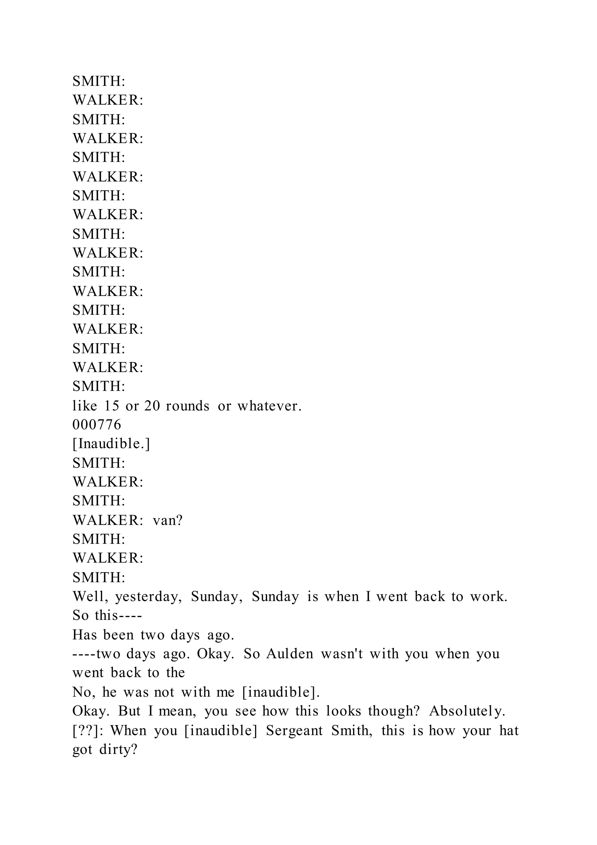 SMITH:
WALKER:
SMITH:
WALKER:
SMITH:
WALKER:
SMITH:
WALKER:
SMITH:
WALKER:
SMITH:
WALKER:
SMITH:
WALKER:
SMITH:
WALKER:
SMITH:
like 15 or 20 rounds or whatever.
000776
[Inaudible.]
SMITH:
WALKER:
SMITH:
WALKER: van?
SMITH:
WALKER:
SMITH:
Well, yesterday, Sunday, Sunday is when I went back to work.
So this----
Has been two days ago.
----two days ago. Okay. So Aulden wasn't with you when you
went back to the
No, he was not with me [inaudible].
Okay. But I mean, you see how this looks though? Absolutely.
[??]: When you [inaudible] Sergeant Smith, this is how your hat
got dirty?
 