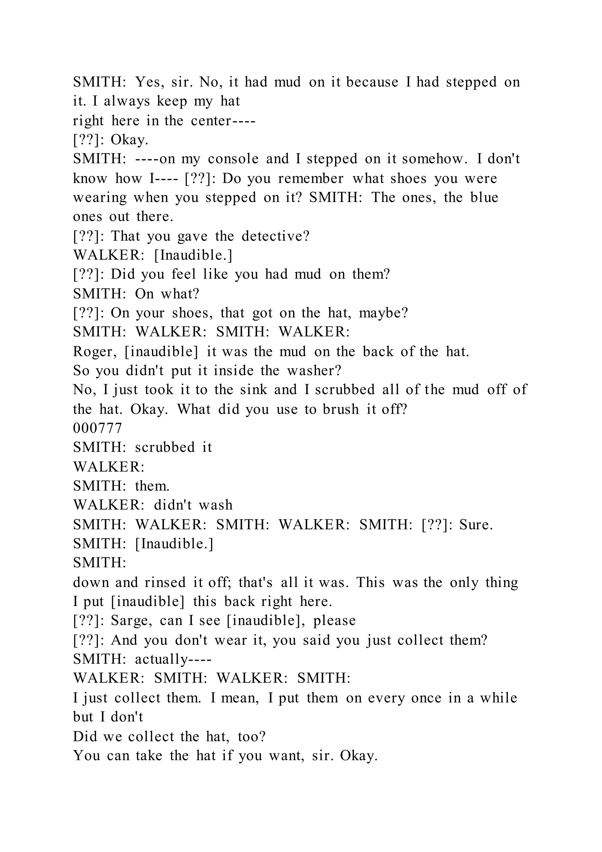 SMITH: Yes, sir. No, it had mud on it because I had stepped on
it. I always keep my hat
right here in the center----
[??]: Okay.
SMITH: ----on my console and I stepped on it somehow. I don't
know how I---- [??]: Do you remember what shoes you were
wearing when you stepped on it? SMITH: The ones, the blue
ones out there.
[??]: That you gave the detective?
WALKER: [Inaudible.]
[??]: Did you feel like you had mud on them?
SMITH: On what?
[??]: On your shoes, that got on the hat, maybe?
SMITH: WALKER: SMITH: WALKER:
Roger, [inaudible] it was the mud on the back of the hat.
So you didn't put it inside the washer?
No, I just took it to the sink and I scrubbed all of the mud off of
the hat. Okay. What did you use to brush it off?
000777
SMITH: scrubbed it
WALKER:
SMITH: them.
WALKER: didn't wash
SMITH: WALKER: SMITH: WALKER: SMITH: [??]: Sure.
SMITH: [Inaudible.]
SMITH:
down and rinsed it off; that's all it was. This was the only thing
I put [inaudible] this back right here.
[??]: Sarge, can I see [inaudible], please
[??]: And you don't wear it, you said you just collect them?
SMITH: actually----
WALKER: SMITH: WALKER: SMITH:
I just collect them. I mean, I put them on every once in a while
but I don't
Did we collect the hat, too?
You can take the hat if you want, sir. Okay.
 