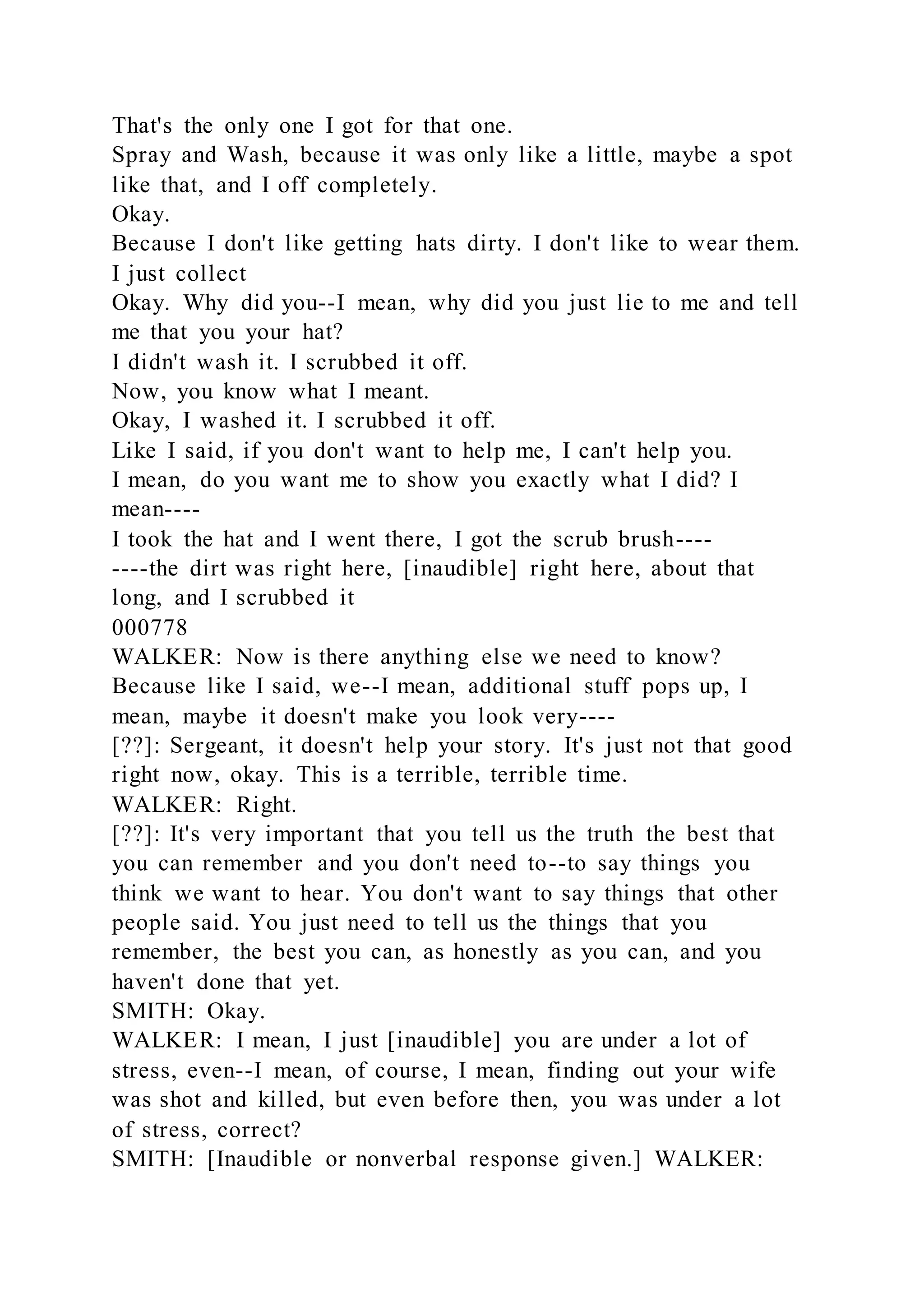 That's the only one I got for that one.
Spray and Wash, because it was only like a little, maybe a spot
like that, and I off completely.
Okay.
Because I don't like getting hats dirty. I don't like to wear them.
I just collect
Okay. Why did you--I mean, why did you just lie to me and tell
me that you your hat?
I didn't wash it. I scrubbed it off.
Now, you know what I meant.
Okay, I washed it. I scrubbed it off.
Like I said, if you don't want to help me, I can't help you.
I mean, do you want me to show you exactly what I did? I
mean----
I took the hat and I went there, I got the scrub brush----
----the dirt was right here, [inaudible] right here, about that
long, and I scrubbed it
000778
WALKER: Now is there anything else we need to know?
Because like I said, we--I mean, additional stuff pops up, I
mean, maybe it doesn't make you look very----
[??]: Sergeant, it doesn't help your story. It's just not that good
right now, okay. This is a terrible, terrible time.
WALKER: Right.
[??]: It's very important that you tell us the truth the best that
you can remember and you don't need to--to say things you
think we want to hear. You don't want to say things that other
people said. You just need to tell us the things that you
remember, the best you can, as honestly as you can, and you
haven't done that yet.
SMITH: Okay.
WALKER: I mean, I just [inaudible] you are under a lot of
stress, even--I mean, of course, I mean, finding out your wife
was shot and killed, but even before then, you was under a lot
of stress, correct?
SMITH: [Inaudible or nonverbal response given.] WALKER:
 