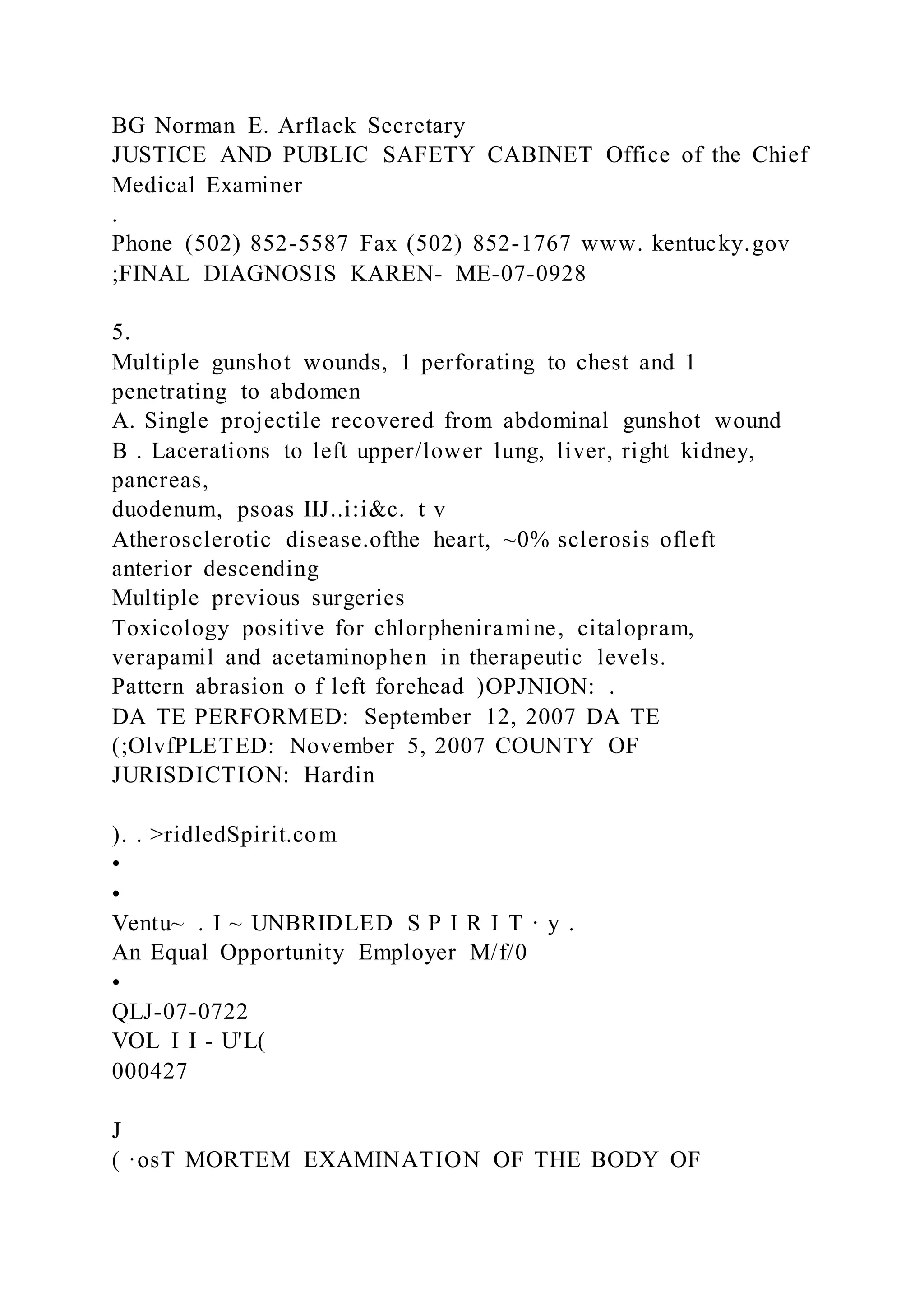 BG Norman E. Arflack Secretary
JUSTICE AND PUBLIC SAFETY CABINET Office of the Chief
Medical Examiner
.
Phone (502) 852-5587 Fax (502) 852-1767 www. kentucky.gov
;FINAL DIAGNOSIS KAREN- ME-07-0928
5.
Multiple gunshot wounds, 1 perforating to chest and 1
penetrating to abdomen
A. Single projectile recovered from abdominal gunshot wound
B . Lacerations to left upper/lower lung, liver, right kidney,
pancreas,
duodenum, psoas IIJ..i:i&c. t v
Atherosclerotic disease.ofthe heart, ~0% sclerosis ofleft
anterior descending
Multiple previous surgeries
Toxicology positive for chlorpheniramine, citalopram,
verapamil and acetaminophen in therapeutic levels.
Pattern abrasion o f left forehead )OPJNION: .
DA TE PERFORMED: September 12, 2007 DA TE
(;OlvfPLETED: November 5, 2007 COUNTY OF
JURISDICTION: Hardin
). . >ridledSpirit.com
•
•
Ventu~ . I ~ UNBRIDLED S P I R I T · y .
An Equal Opportunity Employer M/f/0
•
QLJ-07-0722
VOL I I - U'L(
000427
J
( ·osT MORTEM EXAMINATION OF THE BODY OF
 