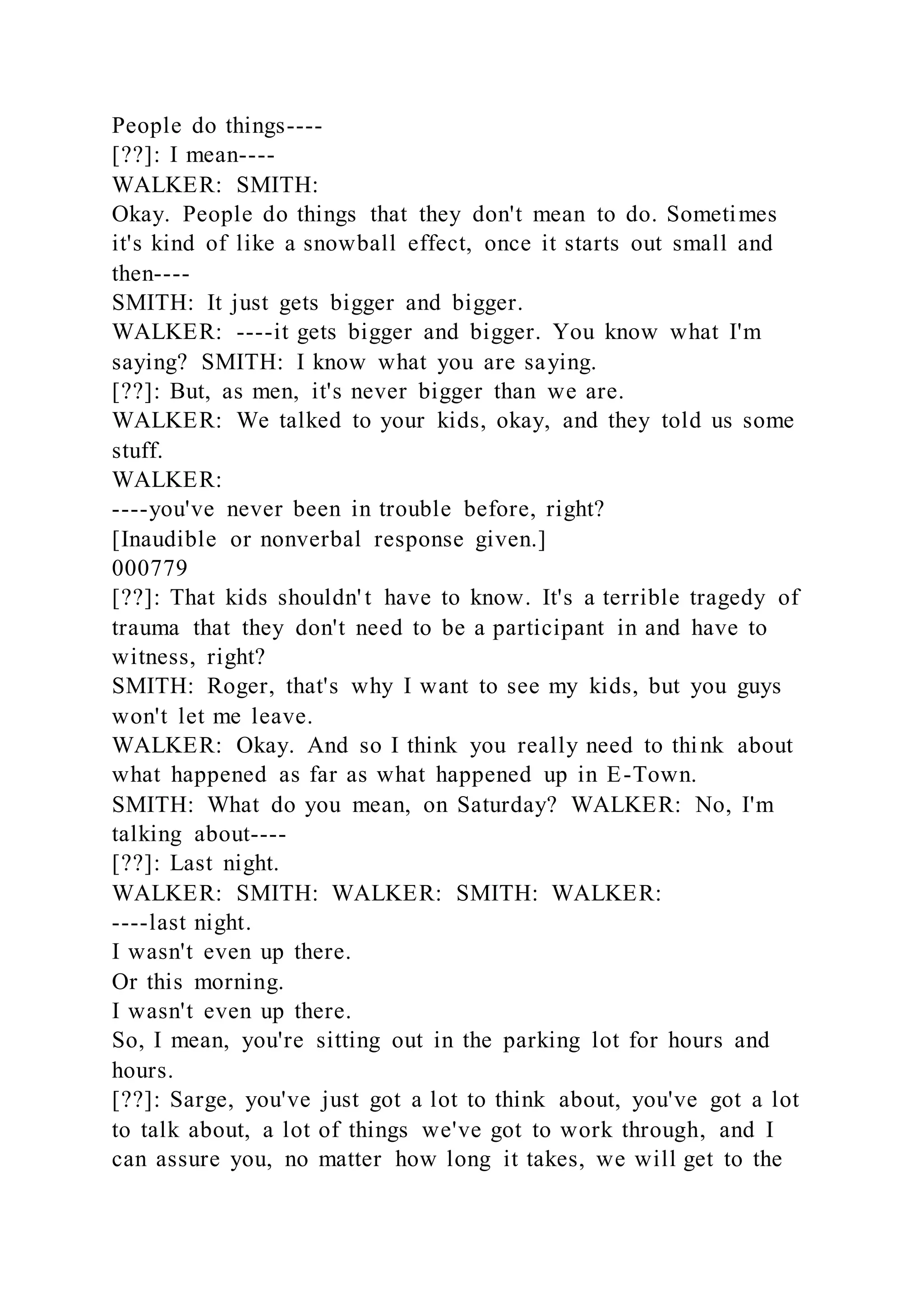 People do things----
[??]: I mean----
WALKER: SMITH:
Okay. People do things that they don't mean to do. Sometimes
it's kind of like a snowball effect, once it starts out small and
then----
SMITH: It just gets bigger and bigger.
WALKER: ----it gets bigger and bigger. You know what I'm
saying? SMITH: I know what you are saying.
[??]: But, as men, it's never bigger than we are.
WALKER: We talked to your kids, okay, and they told us some
stuff.
WALKER:
----you've never been in trouble before, right?
[Inaudible or nonverbal response given.]
000779
[??]: That kids shouldn' t have to know. It's a terrible tragedy of
trauma that they don't need to be a participant in and have to
witness, right?
SMITH: Roger, that's why I want to see my kids, but you guys
won't let me leave.
WALKER: Okay. And so I think you really need to think about
what happened as far as what happened up in E-Town.
SMITH: What do you mean, on Saturday? WALKER: No, I'm
talking about----
[??]: Last night.
WALKER: SMITH: WALKER: SMITH: WALKER:
----last night.
I wasn't even up there.
Or this morning.
I wasn't even up there.
So, I mean, you're sitting out in the parking lot for hours and
hours.
[??]: Sarge, you've just got a lot to think about, you've got a lot
to talk about, a lot of things we've got to work through, and I
can assure you, no matter how long it takes, we will get to the
 