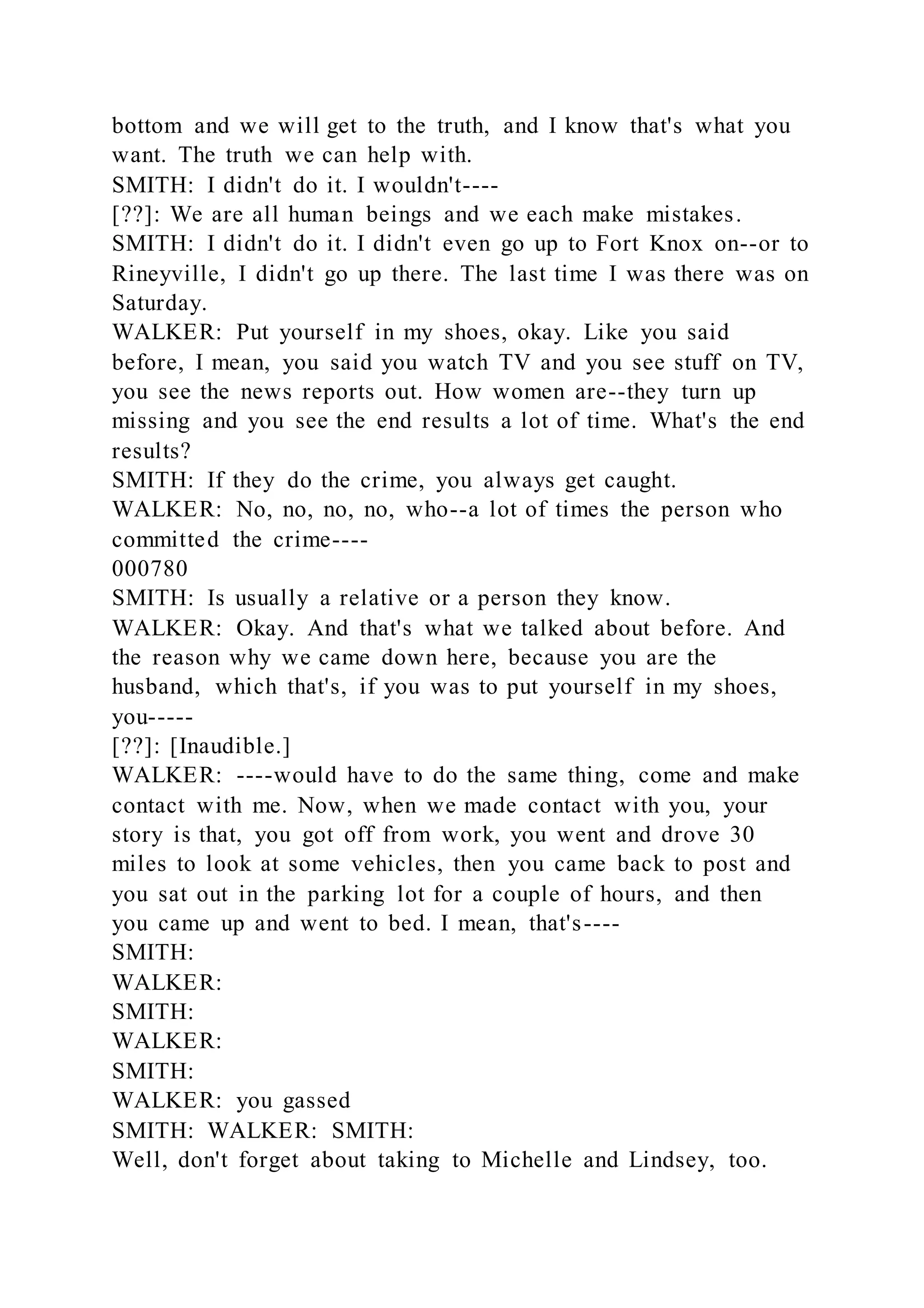 bottom and we will get to the truth, and I know that's what you
want. The truth we can help with.
SMITH: I didn't do it. I wouldn't----
[??]: We are all human beings and we each make mistakes.
SMITH: I didn't do it. I didn't even go up to Fort Knox on--or to
Rineyville, I didn't go up there. The last time I was there was on
Saturday.
WALKER: Put yourself in my shoes, okay. Like you said
before, I mean, you said you watch TV and you see stuff on TV,
you see the news reports out. How women are--they turn up
missing and you see the end results a lot of time. What's the end
results?
SMITH: If they do the crime, you always get caught.
WALKER: No, no, no, no, who--a lot of times the person who
committed the crime----
000780
SMITH: Is usually a relative or a person they know.
WALKER: Okay. And that's what we talked about before. And
the reason why we came down here, because you are the
husband, which that's, if you was to put yourself in my shoes,
you-----
[??]: [Inaudible.]
WALKER: ----would have to do the same thing, come and make
contact with me. Now, when we made contact with you, your
story is that, you got off from work, you went and drove 30
miles to look at some vehicles, then you came back to post and
you sat out in the parking lot for a couple of hours, and then
you came up and went to bed. I mean, that's----
SMITH:
WALKER:
SMITH:
WALKER:
SMITH:
WALKER: you gassed
SMITH: WALKER: SMITH:
Well, don't forget about taking to Michelle and Lindsey, too.
 