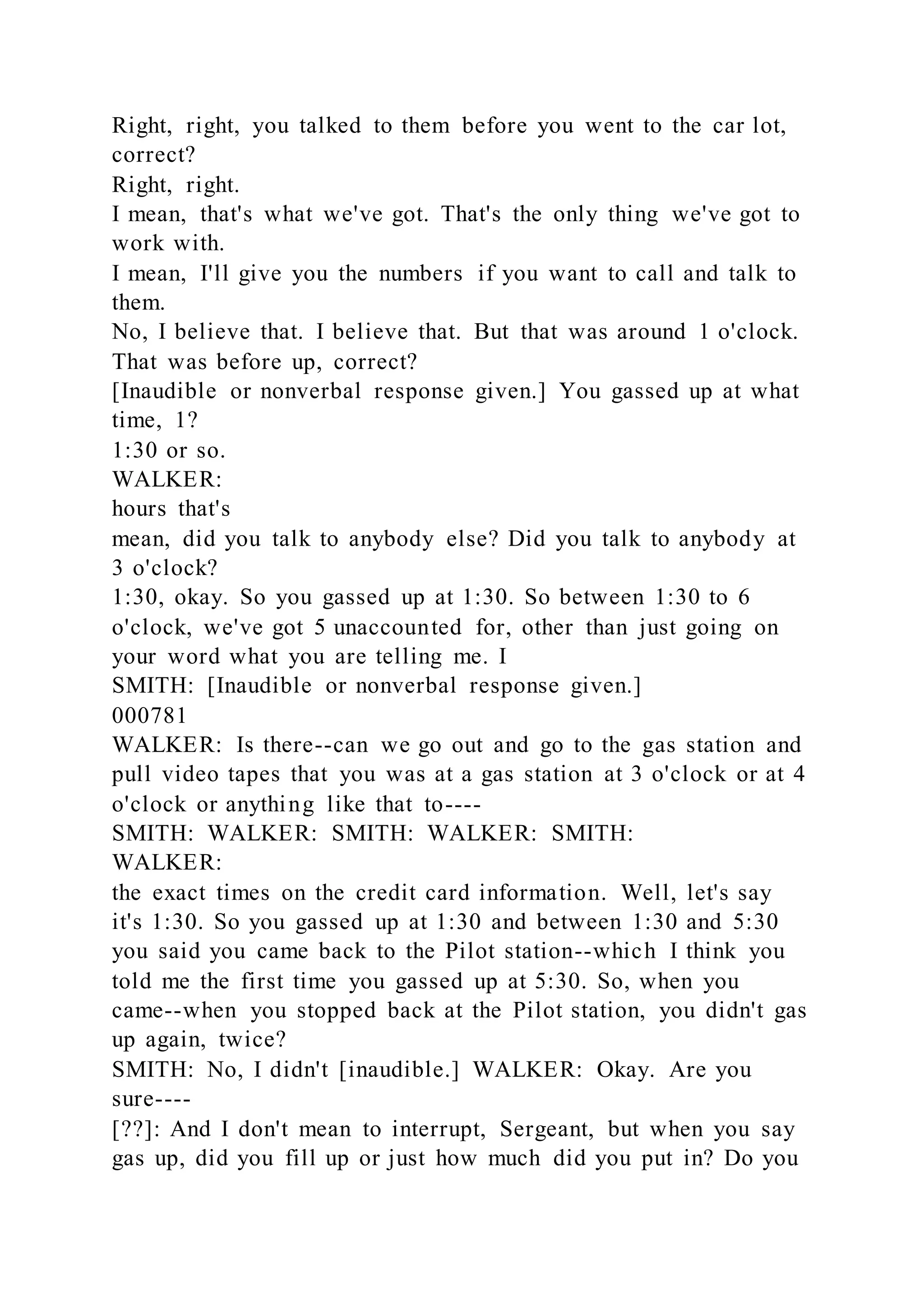 Right, right, you talked to them before you went to the car lot,
correct?
Right, right.
I mean, that's what we've got. That's the only thing we've got to
work with.
I mean, I'll give you the numbers if you want to call and talk to
them.
No, I believe that. I believe that. But that was around 1 o'clock.
That was before up, correct?
[Inaudible or nonverbal response given.] You gassed up at what
time, 1?
1:30 or so.
WALKER:
hours that's
mean, did you talk to anybody else? Did you talk to anybody at
3 o'clock?
1:30, okay. So you gassed up at 1:30. So between 1:30 to 6
o'clock, we've got 5 unaccounted for, other than just going on
your word what you are telling me. I
SMITH: [Inaudible or nonverbal response given.]
000781
WALKER: Is there--can we go out and go to the gas station and
pull video tapes that you was at a gas station at 3 o'clock or at 4
o'clock or anything like that to----
SMITH: WALKER: SMITH: WALKER: SMITH:
WALKER:
the exact times on the credit card information. Well, let's say
it's 1:30. So you gassed up at 1:30 and between 1:30 and 5:30
you said you came back to the Pilot station--which I think you
told me the first time you gassed up at 5:30. So, when you
came--when you stopped back at the Pilot station, you didn't gas
up again, twice?
SMITH: No, I didn't [inaudible.] WALKER: Okay. Are you
sure----
[??]: And I don't mean to interrupt, Sergeant, but when you say
gas up, did you fill up or just how much did you put in? Do you
 