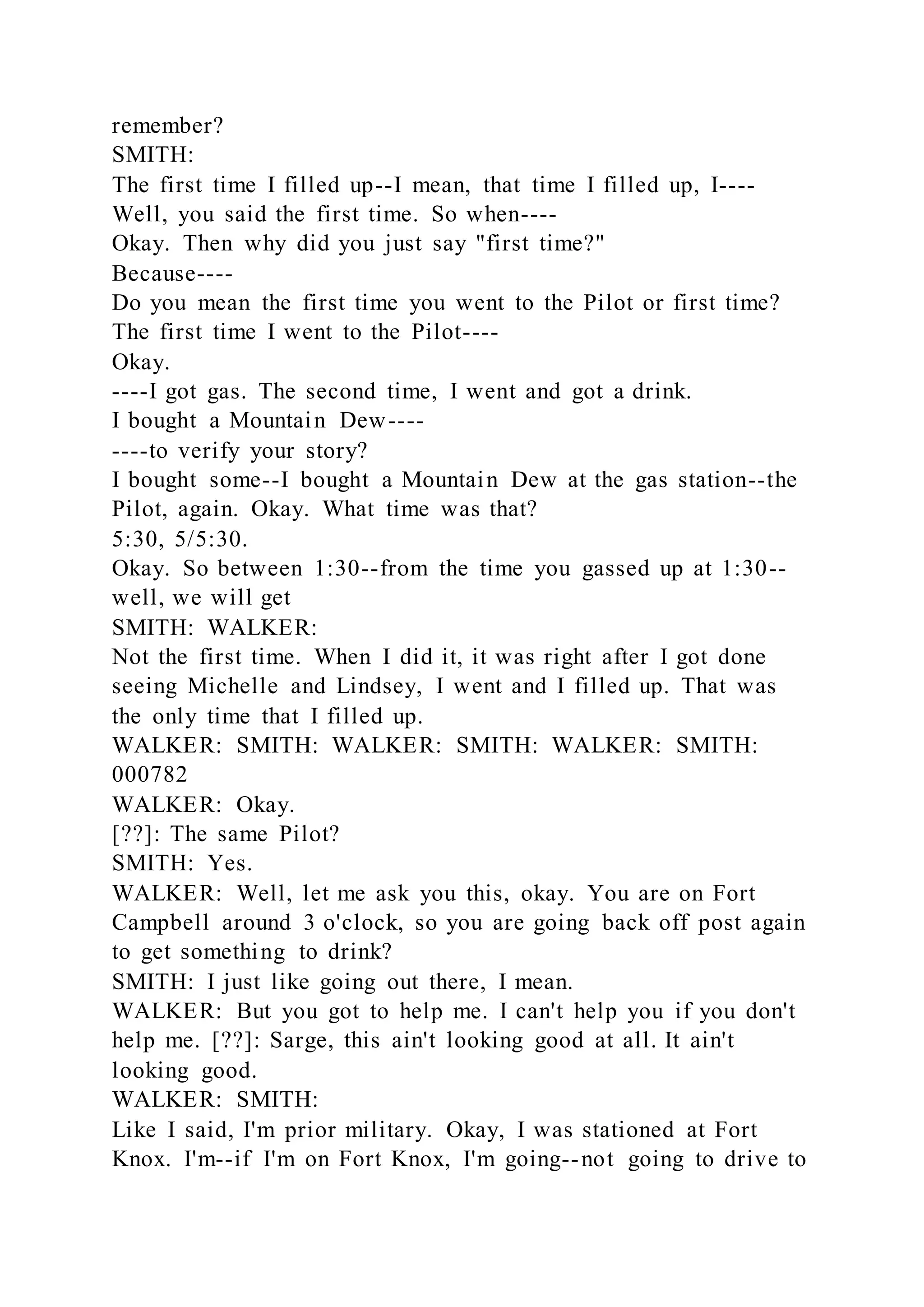 remember?
SMITH:
The first time I filled up--I mean, that time I filled up, I----
Well, you said the first time. So when----
Okay. Then why did you just say "first time?"
Because----
Do you mean the first time you went to the Pilot or first time?
The first time I went to the Pilot----
Okay.
----I got gas. The second time, I went and got a drink.
I bought a Mountain Dew----
----to verify your story?
I bought some--I bought a Mountain Dew at the gas station--the
Pilot, again. Okay. What time was that?
5:30, 5/5:30.
Okay. So between 1:30--from the time you gassed up at 1:30--
well, we will get
SMITH: WALKER:
Not the first time. When I did it, it was right after I got done
seeing Michelle and Lindsey, I went and I filled up. That was
the only time that I filled up.
WALKER: SMITH: WALKER: SMITH: WALKER: SMITH:
000782
WALKER: Okay.
[??]: The same Pilot?
SMITH: Yes.
WALKER: Well, let me ask you this, okay. You are on Fort
Campbell around 3 o'clock, so you are going back off post again
to get something to drink?
SMITH: I just like going out there, I mean.
WALKER: But you got to help me. I can't help you if you don't
help me. [??]: Sarge, this ain't looking good at all. It ain't
looking good.
WALKER: SMITH:
Like I said, I'm prior military. Okay, I was stationed at Fort
Knox. I'm--if I'm on Fort Knox, I'm going--not going to drive to
 