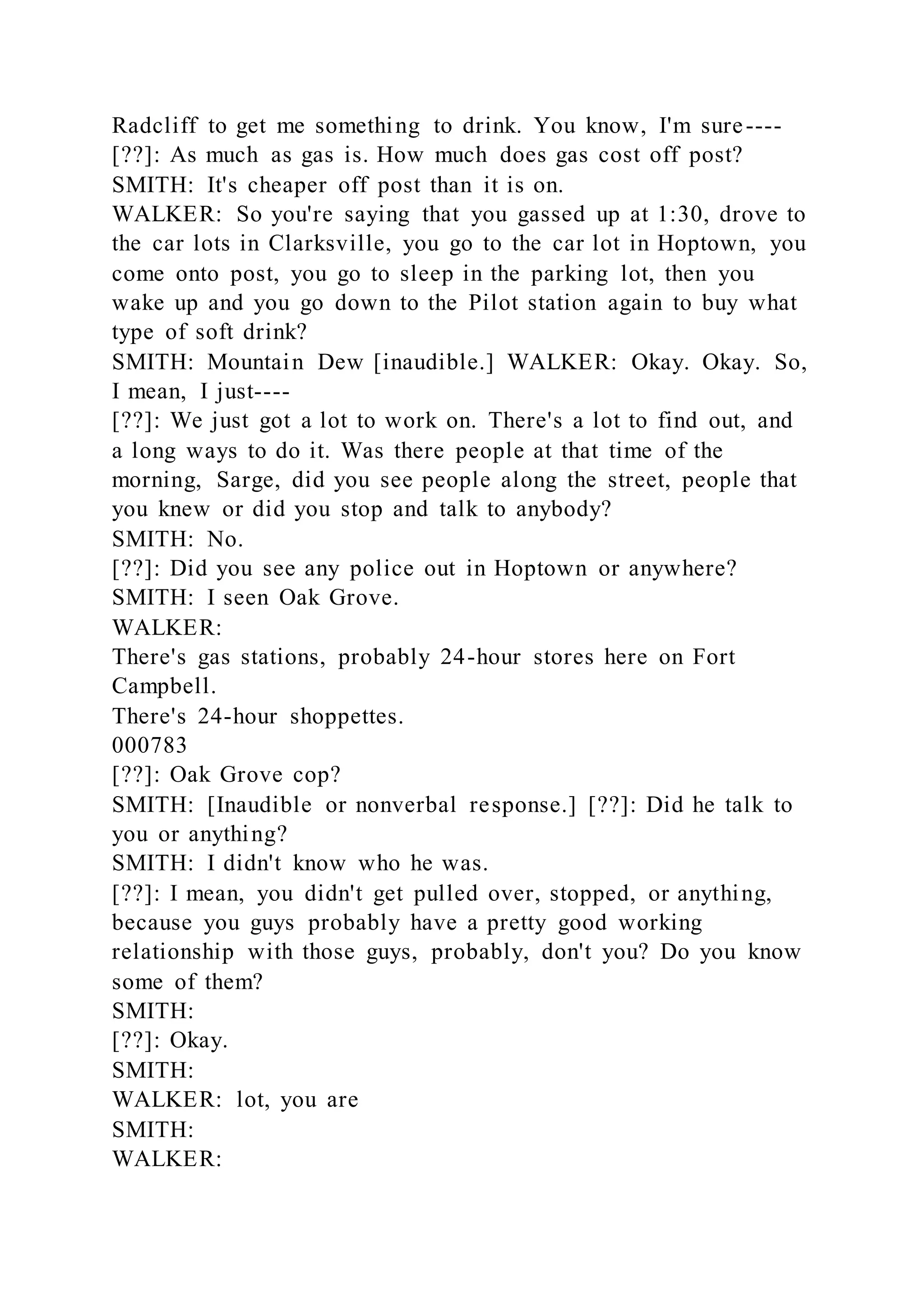 Radcliff to get me something to drink. You know, I'm sure----
[??]: As much as gas is. How much does gas cost off post?
SMITH: It's cheaper off post than it is on.
WALKER: So you're saying that you gassed up at 1:30, drove to
the car lots in Clarksville, you go to the car lot in Hoptown, you
come onto post, you go to sleep in the parking lot, then you
wake up and you go down to the Pilot station again to buy what
type of soft drink?
SMITH: Mountain Dew [inaudible.] WALKER: Okay. Okay. So,
I mean, I just----
[??]: We just got a lot to work on. There's a lot to find out, and
a long ways to do it. Was there people at that time of the
morning, Sarge, did you see people along the street, people that
you knew or did you stop and talk to anybody?
SMITH: No.
[??]: Did you see any police out in Hoptown or anywhere?
SMITH: I seen Oak Grove.
WALKER:
There's gas stations, probably 24-hour stores here on Fort
Campbell.
There's 24-hour shoppettes.
000783
[??]: Oak Grove cop?
SMITH: [Inaudible or nonverbal response.] [??]: Did he talk to
you or anything?
SMITH: I didn't know who he was.
[??]: I mean, you didn't get pulled over, stopped, or anything,
because you guys probably have a pretty good working
relationship with those guys, probably, don't you? Do you know
some of them?
SMITH:
[??]: Okay.
SMITH:
WALKER: lot, you are
SMITH:
WALKER:
 