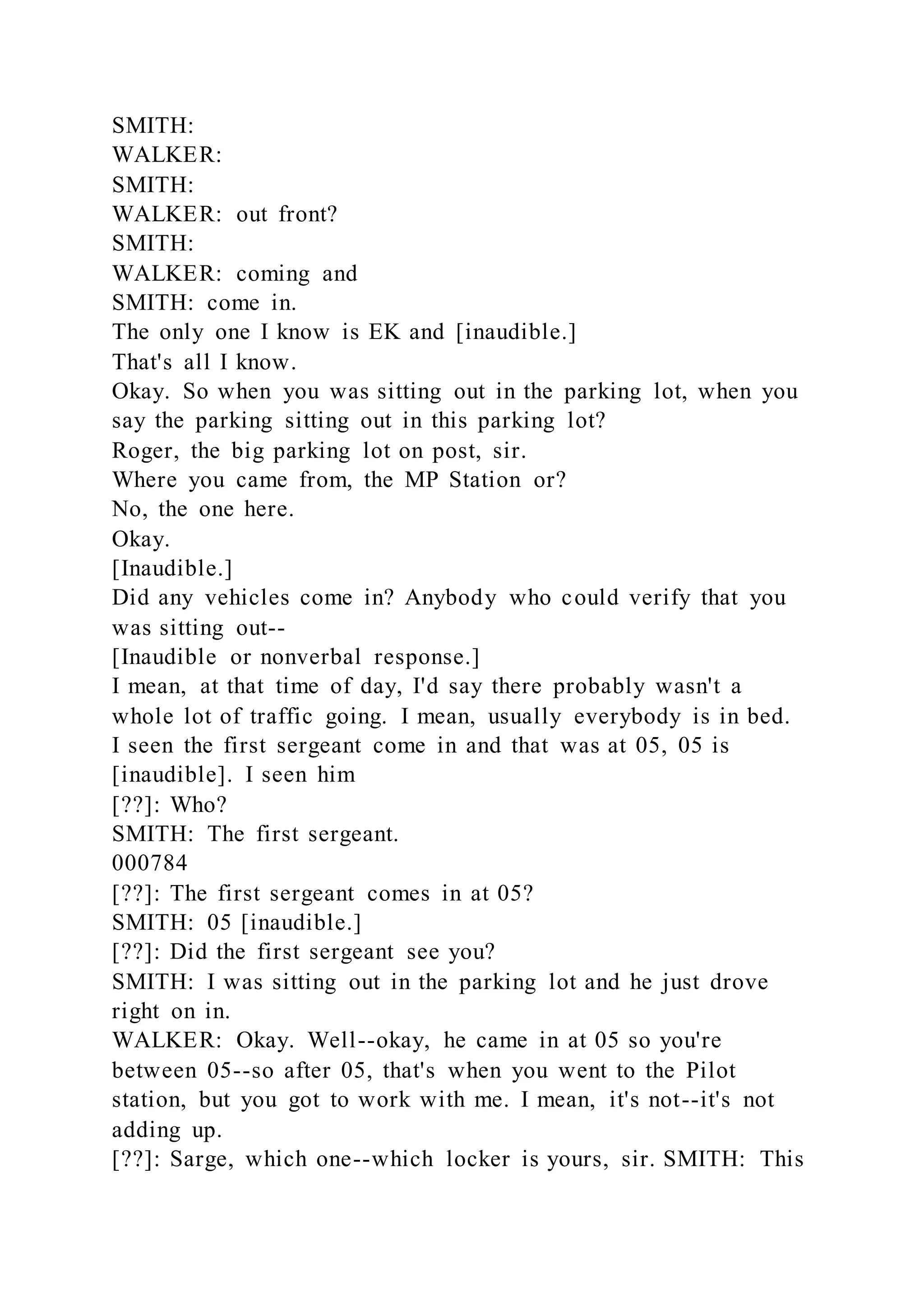 SMITH:
WALKER:
SMITH:
WALKER: out front?
SMITH:
WALKER: coming and
SMITH: come in.
The only one I know is EK and [inaudible.]
That's all I know.
Okay. So when you was sitting out in the parking lot, when you
say the parking sitting out in this parking lot?
Roger, the big parking lot on post, sir.
Where you came from, the MP Station or?
No, the one here.
Okay.
[Inaudible.]
Did any vehicles come in? Anybody who could verify that you
was sitting out--
[Inaudible or nonverbal response.]
I mean, at that time of day, I'd say there probably wasn't a
whole lot of traffic going. I mean, usually everybody is in bed.
I seen the first sergeant come in and that was at 05, 05 is
[inaudible]. I seen him
[??]: Who?
SMITH: The first sergeant.
000784
[??]: The first sergeant comes in at 05?
SMITH: 05 [inaudible.]
[??]: Did the first sergeant see you?
SMITH: I was sitting out in the parking lot and he just drove
right on in.
WALKER: Okay. Well--okay, he came in at 05 so you're
between 05--so after 05, that's when you went to the Pilot
station, but you got to work with me. I mean, it's not--it's not
adding up.
[??]: Sarge, which one--which locker is yours, sir. SMITH: This
 