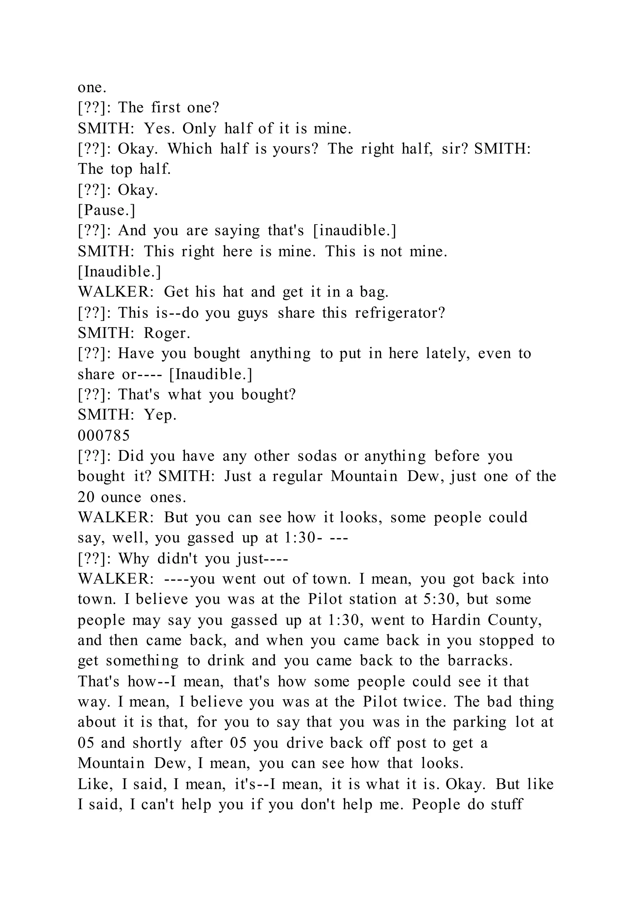 one.
[??]: The first one?
SMITH: Yes. Only half of it is mine.
[??]: Okay. Which half is yours? The right half, sir? SMITH:
The top half.
[??]: Okay.
[Pause.]
[??]: And you are saying that's [inaudible.]
SMITH: This right here is mine. This is not mine.
[Inaudible.]
WALKER: Get his hat and get it in a bag.
[??]: This is--do you guys share this refrigerator?
SMITH: Roger.
[??]: Have you bought anything to put in here lately, even to
share or---- [Inaudible.]
[??]: That's what you bought?
SMITH: Yep.
000785
[??]: Did you have any other sodas or anything before you
bought it? SMITH: Just a regular Mountain Dew, just one of the
20 ounce ones.
WALKER: But you can see how it looks, some people could
say, well, you gassed up at 1:30- ---
[??]: Why didn't you just----
WALKER: ----you went out of town. I mean, you got back into
town. I believe you was at the Pilot station at 5:30, but some
people may say you gassed up at 1:30, went to Hardin County,
and then came back, and when you came back in you stopped to
get something to drink and you came back to the barracks.
That's how--I mean, that's how some people could see it that
way. I mean, I believe you was at the Pilot twice. The bad thing
about it is that, for you to say that you was in the parking lot at
05 and shortly after 05 you drive back off post to get a
Mountain Dew, I mean, you can see how that looks.
Like, I said, I mean, it's--I mean, it is what it is. Okay. But like
I said, I can't help you if you don't help me. People do stuff
 