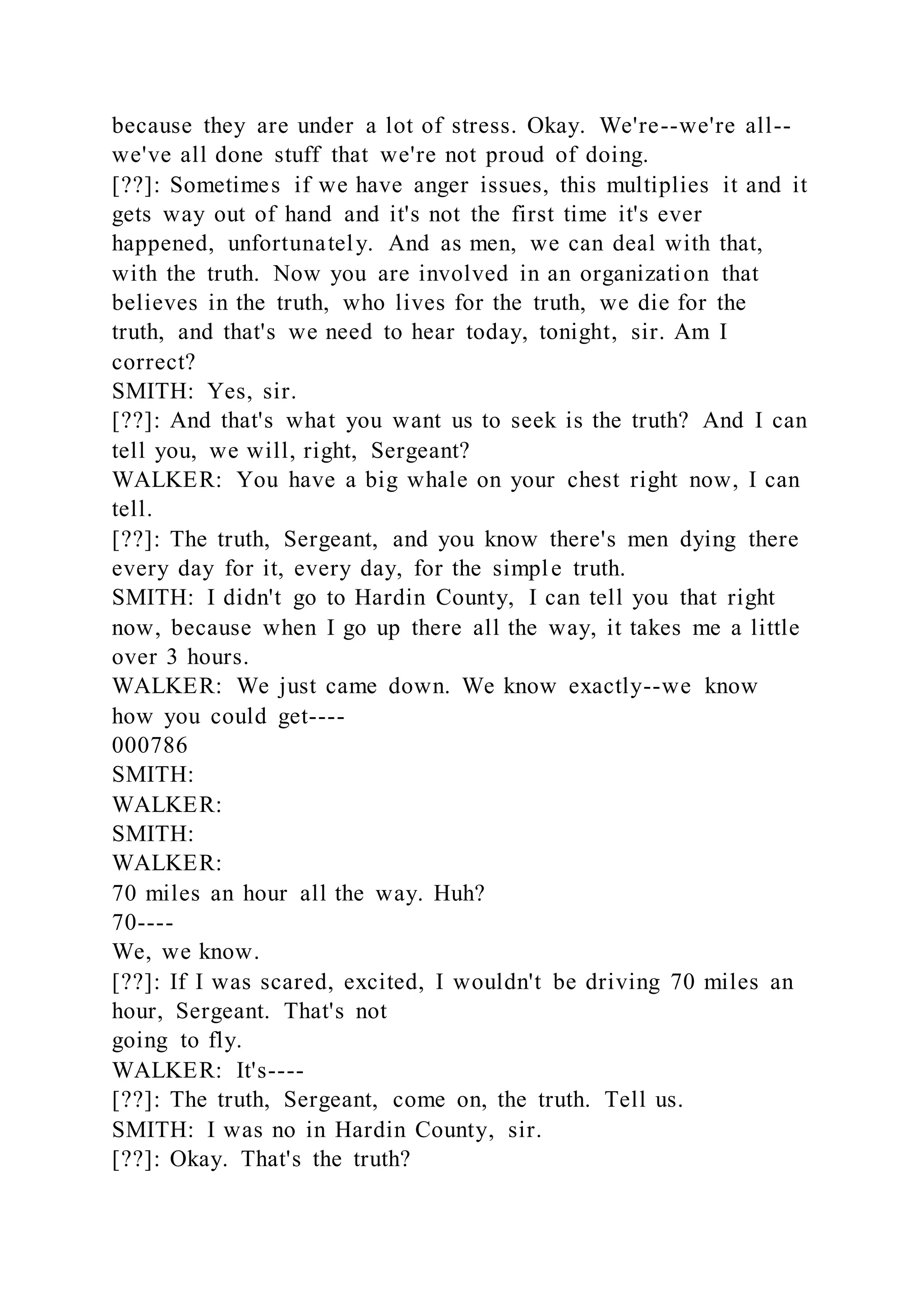 because they are under a lot of stress. Okay. We're--we're all--
we've all done stuff that we're not proud of doing.
[??]: Sometimes if we have anger issues, this multiplies it and it
gets way out of hand and it's not the first time it's ever
happened, unfortunately. And as men, we can deal with that,
with the truth. Now you are involved in an organization that
believes in the truth, who lives for the truth, we die for the
truth, and that's we need to hear today, tonight, sir. Am I
correct?
SMITH: Yes, sir.
[??]: And that's what you want us to seek is the truth? And I can
tell you, we will, right, Sergeant?
WALKER: You have a big whale on your chest right now, I can
tell.
[??]: The truth, Sergeant, and you know there's men dying there
every day for it, every day, for the simple truth.
SMITH: I didn't go to Hardin County, I can tell you that right
now, because when I go up there all the way, it takes me a little
over 3 hours.
WALKER: We just came down. We know exactly--we know
how you could get----
000786
SMITH:
WALKER:
SMITH:
WALKER:
70 miles an hour all the way. Huh?
70----
We, we know.
[??]: If I was scared, excited, I wouldn't be driving 70 miles an
hour, Sergeant. That's not
going to fly.
WALKER: It's----
[??]: The truth, Sergeant, come on, the truth. Tell us.
SMITH: I was no in Hardin County, sir.
[??]: Okay. That's the truth?
 