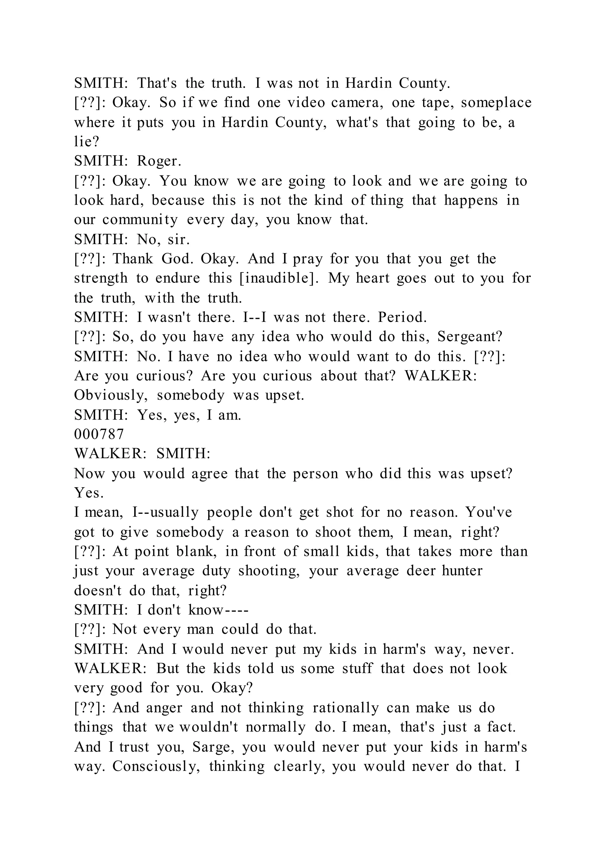 SMITH: That's the truth. I was not in Hardin County.
[??]: Okay. So if we find one video camera, one tape, someplace
where it puts you in Hardin County, what's that going to be, a
lie?
SMITH: Roger.
[??]: Okay. You know we are going to look and we are going to
look hard, because this is not the kind of thing that happens in
our community every day, you know that.
SMITH: No, sir.
[??]: Thank God. Okay. And I pray for you that you get the
strength to endure this [inaudible]. My heart goes out to you for
the truth, with the truth.
SMITH: I wasn't there. I--I was not there. Period.
[??]: So, do you have any idea who would do this, Sergeant?
SMITH: No. I have no idea who would want to do this. [??]:
Are you curious? Are you curious about that? WALKER:
Obviously, somebody was upset.
SMITH: Yes, yes, I am.
000787
WALKER: SMITH:
Now you would agree that the person who did this was upset?
Yes.
I mean, I--usually people don't get shot for no reason. You've
got to give somebody a reason to shoot them, I mean, right?
[??]: At point blank, in front of small kids, that takes more than
just your average duty shooting, your average deer hunter
doesn't do that, right?
SMITH: I don't know----
[??]: Not every man could do that.
SMITH: And I would never put my kids in harm's way, never.
WALKER: But the kids told us some stuff that does not look
very good for you. Okay?
[??]: And anger and not thinking rationally can make us do
things that we wouldn't normally do. I mean, that's just a fact.
And I trust you, Sarge, you would never put your kids in harm's
way. Consciously, thinking clearly, you would never do that. I
 