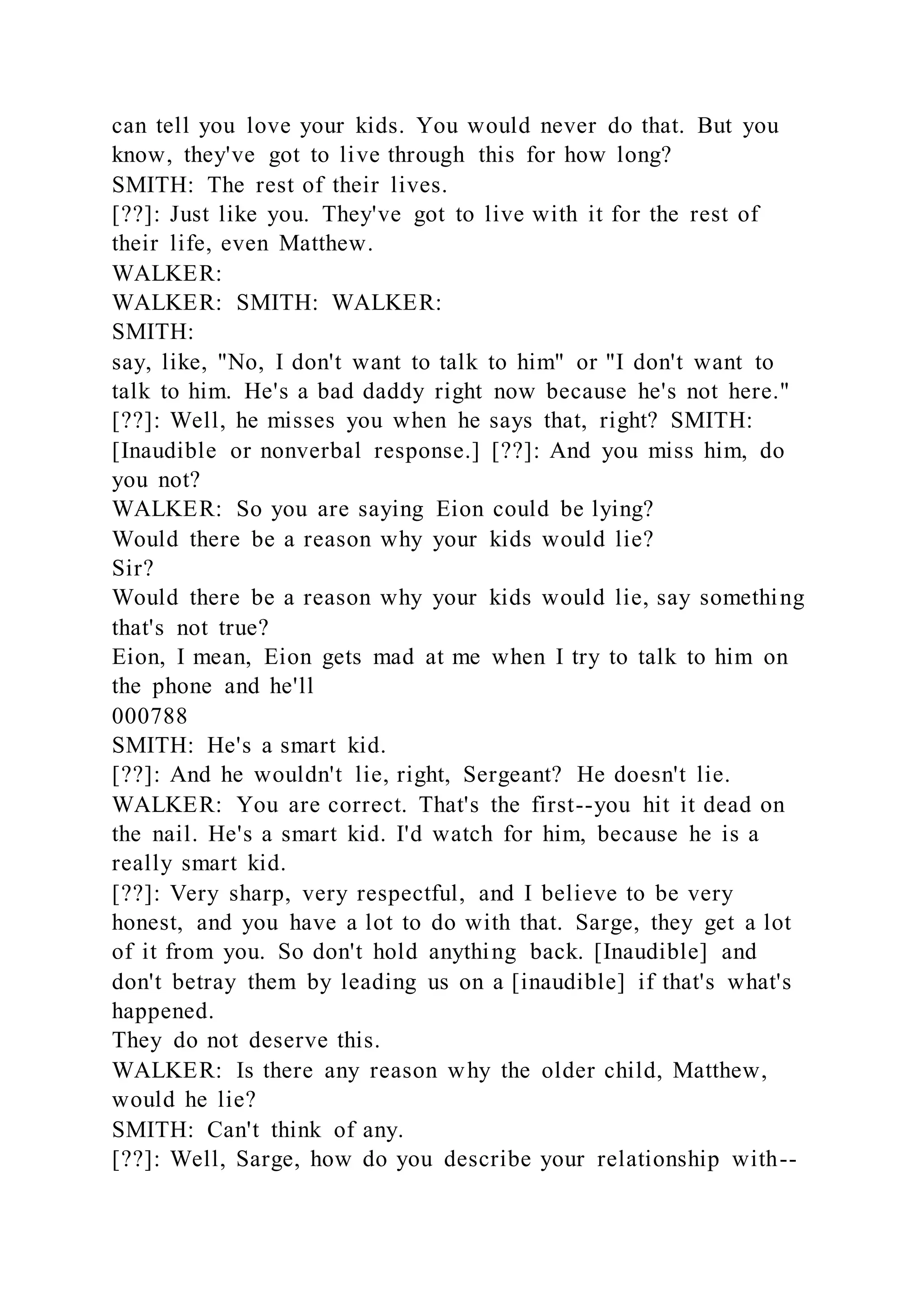 can tell you love your kids. You would never do that. But you
know, they've got to live through this for how long?
SMITH: The rest of their lives.
[??]: Just like you. They've got to live with it for the rest of
their life, even Matthew.
WALKER:
WALKER: SMITH: WALKER:
SMITH:
say, like, "No, I don't want to talk to him" or "I don't want to
talk to him. He's a bad daddy right now because he's not here."
[??]: Well, he misses you when he says that, right? SMITH:
[Inaudible or nonverbal response.] [??]: And you miss him, do
you not?
WALKER: So you are saying Eion could be lying?
Would there be a reason why your kids would lie?
Sir?
Would there be a reason why your kids would lie, say something
that's not true?
Eion, I mean, Eion gets mad at me when I try to talk to him on
the phone and he'll
000788
SMITH: He's a smart kid.
[??]: And he wouldn't lie, right, Sergeant? He doesn't lie.
WALKER: You are correct. That's the first--you hit it dead on
the nail. He's a smart kid. I'd watch for him, because he is a
really smart kid.
[??]: Very sharp, very respectful, and I believe to be very
honest, and you have a lot to do with that. Sarge, they get a lot
of it from you. So don't hold anything back. [Inaudible] and
don't betray them by leading us on a [inaudible] if that's what's
happened.
They do not deserve this.
WALKER: Is there any reason why the older child, Matthew,
would he lie?
SMITH: Can't think of any.
[??]: Well, Sarge, how do you describe your relationship with--
 