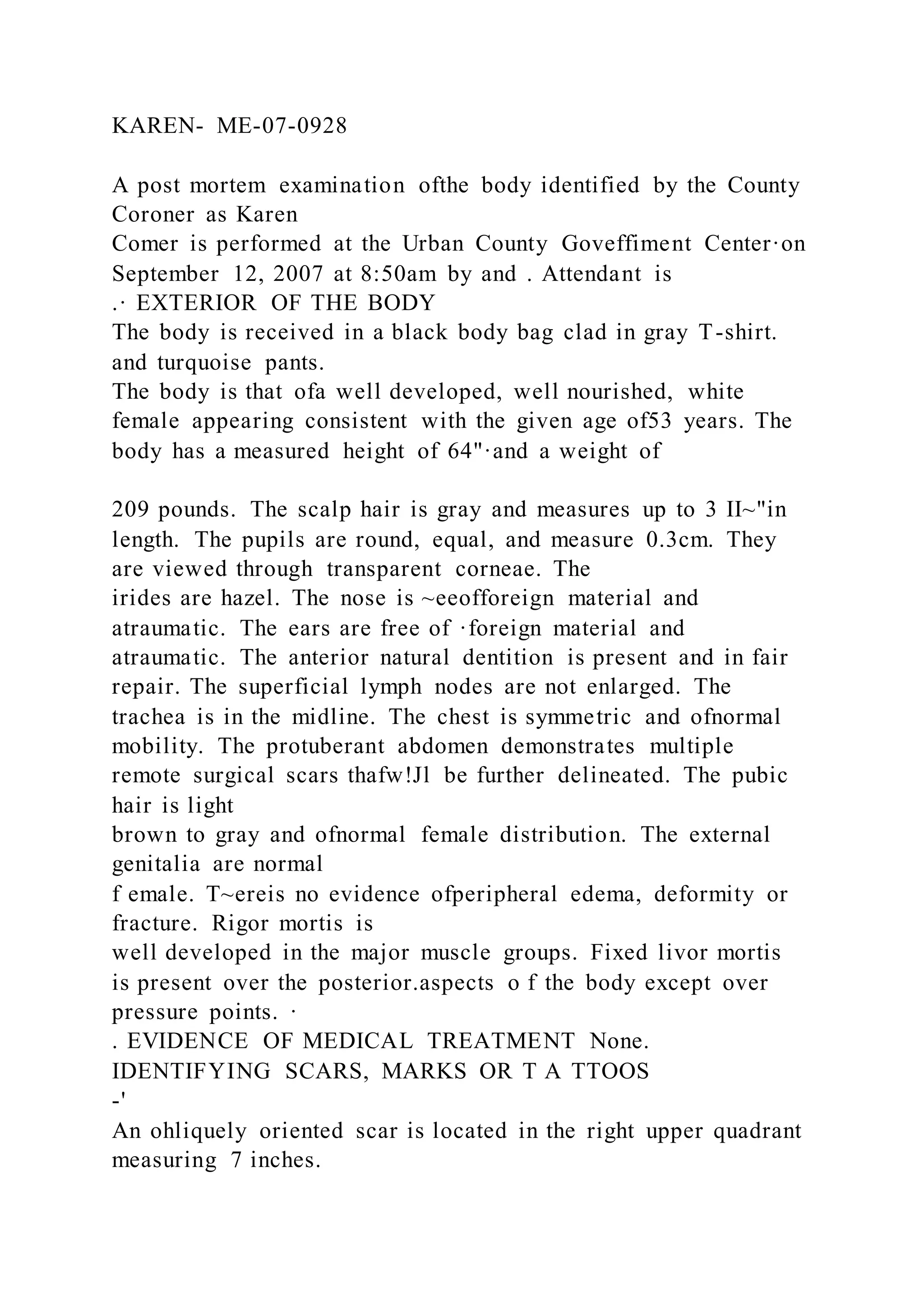 KAREN- ME-07-0928
A post mortem examination ofthe body identified by the County
Coroner as Karen
Comer is performed at the Urban County Goveffiment Center·on
September 12, 2007 at 8:50am by and . Attendant is
.· EXTERIOR OF THE BODY
The body is received in a black body bag clad in gray T-shirt.
and turquoise pants.
The body is that ofa well developed, well nourished, white
female appearing consistent with the given age of53 years. The
body has a measured height of 64"·and a weight of
209 pounds. The scalp hair is gray and measures up to 3 II~"in
length. The pupils are round, equal, and measure 0.3cm. They
are viewed through transparent corneae. The
irides are hazel. The nose is ~eeofforeign material and
atraumatic. The ears are free of ·foreign material and
atraumatic. The anterior natural dentition is present and in fair
repair. The superficial lymph nodes are not enlarged. The
trachea is in the midline. The chest is symmetric and ofnormal
mobility. The protuberant abdomen demonstrates multiple
remote surgical scars thafw!Jl be further delineated. The pubic
hair is light
brown to gray and ofnormal female distribution. The external
genitalia are normal
f emale. T~ereis no evidence ofperipheral edema, deformity or
fracture. Rigor mortis is
well developed in the major muscle groups. Fixed livor mortis
is present over the posterior.aspects o f the body except over
pressure points. ·
. EVIDENCE OF MEDICAL TREATMENT None.
IDENTIFYING SCARS, MARKS OR T A TTOOS
-'
An ohliquely oriented scar is located in the right upper quadrant
measuring 7 inches.
 