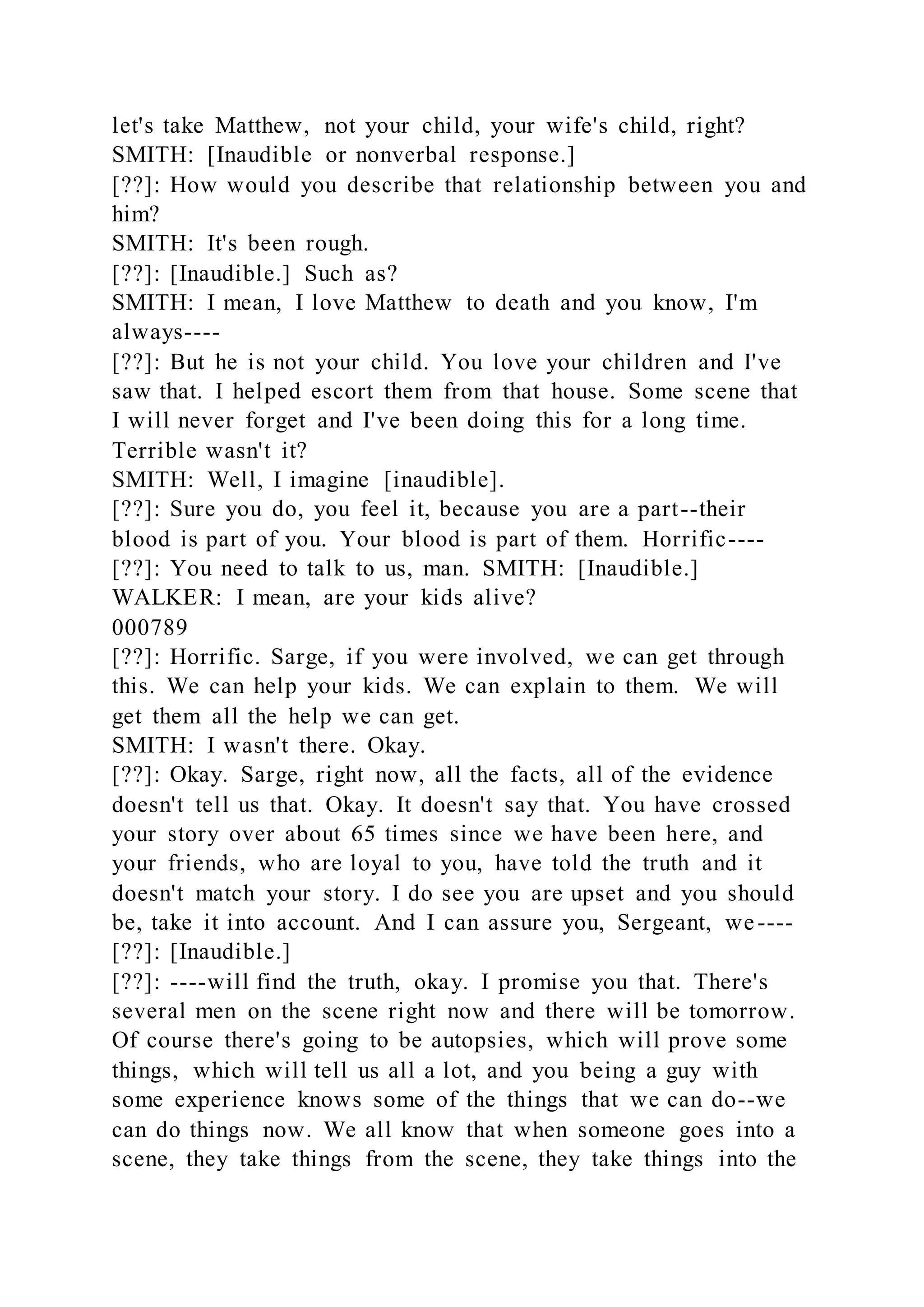 let's take Matthew, not your child, your wife's child, right?
SMITH: [Inaudible or nonverbal response.]
[??]: How would you describe that relationship between you and
him?
SMITH: It's been rough.
[??]: [Inaudible.] Such as?
SMITH: I mean, I love Matthew to death and you know, I'm
always----
[??]: But he is not your child. You love your children and I've
saw that. I helped escort them from that house. Some scene that
I will never forget and I've been doing this for a long time.
Terrible wasn't it?
SMITH: Well, I imagine [inaudible].
[??]: Sure you do, you feel it, because you are a part--their
blood is part of you. Your blood is part of them. Horrific----
[??]: You need to talk to us, man. SMITH: [Inaudible.]
WALKER: I mean, are your kids alive?
000789
[??]: Horrific. Sarge, if you were involved, we can get through
this. We can help your kids. We can explain to them. We will
get them all the help we can get.
SMITH: I wasn't there. Okay.
[??]: Okay. Sarge, right now, all the facts, all of the evidence
doesn't tell us that. Okay. It doesn't say that. You have crossed
your story over about 65 times since we have been here, and
your friends, who are loyal to you, have told the truth and it
doesn't match your story. I do see you are upset and you should
be, take it into account. And I can assure you, Sergeant, we----
[??]: [Inaudible.]
[??]: ----will find the truth, okay. I promise you that. There's
several men on the scene right now and there will be tomorrow.
Of course there's going to be autopsies, which will prove some
things, which will tell us all a lot, and you being a guy with
some experience knows some of the things that we can do--we
can do things now. We all know that when someone goes into a
scene, they take things from the scene, they take things into the
 