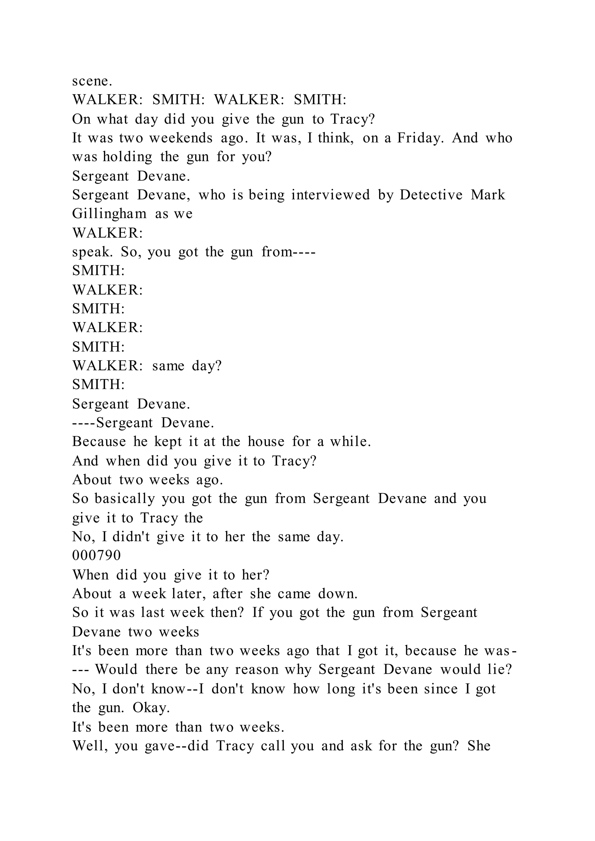 scene.
WALKER: SMITH: WALKER: SMITH:
On what day did you give the gun to Tracy?
It was two weekends ago. It was, I think, on a Friday. And who
was holding the gun for you?
Sergeant Devane.
Sergeant Devane, who is being interviewed by Detective Mark
Gillingham as we
WALKER:
speak. So, you got the gun from----
SMITH:
WALKER:
SMITH:
WALKER:
SMITH:
WALKER: same day?
SMITH:
Sergeant Devane.
----Sergeant Devane.
Because he kept it at the house for a while.
And when did you give it to Tracy?
About two weeks ago.
So basically you got the gun from Sergeant Devane and you
give it to Tracy the
No, I didn't give it to her the same day.
000790
When did you give it to her?
About a week later, after she came down.
So it was last week then? If you got the gun from Sergeant
Devane two weeks
It's been more than two weeks ago that I got it, because he was-
--- Would there be any reason why Sergeant Devane would lie?
No, I don't know--I don't know how long it's been since I got
the gun. Okay.
It's been more than two weeks.
Well, you gave--did Tracy call you and ask for the gun? She
 