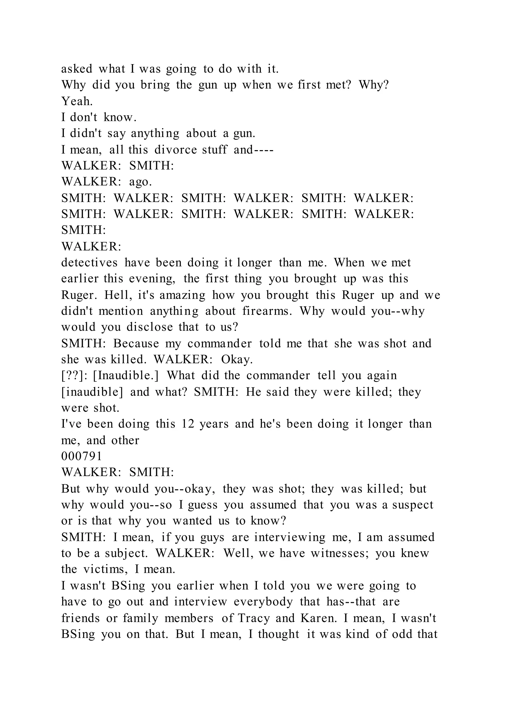 asked what I was going to do with it.
Why did you bring the gun up when we first met? Why?
Yeah.
I don't know.
I didn't say anything about a gun.
I mean, all this divorce stuff and----
WALKER: SMITH:
WALKER: ago.
SMITH: WALKER: SMITH: WALKER: SMITH: WALKER:
SMITH: WALKER: SMITH: WALKER: SMITH: WALKER:
SMITH:
WALKER:
detectives have been doing it longer than me. When we met
earlier this evening, the first thing you brought up was this
Ruger. Hell, it's amazing how you brought this Ruger up and we
didn't mention anything about firearms. Why would you--why
would you disclose that to us?
SMITH: Because my commander told me that she was shot and
she was killed. WALKER: Okay.
[??]: [Inaudible.] What did the commander tell you again
[inaudible] and what? SMITH: He said they were killed; they
were shot.
I've been doing this 12 years and he's been doing it longer than
me, and other
000791
WALKER: SMITH:
But why would you--okay, they was shot; they was killed; but
why would you--so I guess you assumed that you was a suspect
or is that why you wanted us to know?
SMITH: I mean, if you guys are interviewing me, I am assumed
to be a subject. WALKER: Well, we have witnesses; you knew
the victims, I mean.
I wasn't BSing you earlier when I told you we were going to
have to go out and interview everybody that has--that are
friends or family members of Tracy and Karen. I mean, I wasn't
BSing you on that. But I mean, I thought it was kind of odd that
 