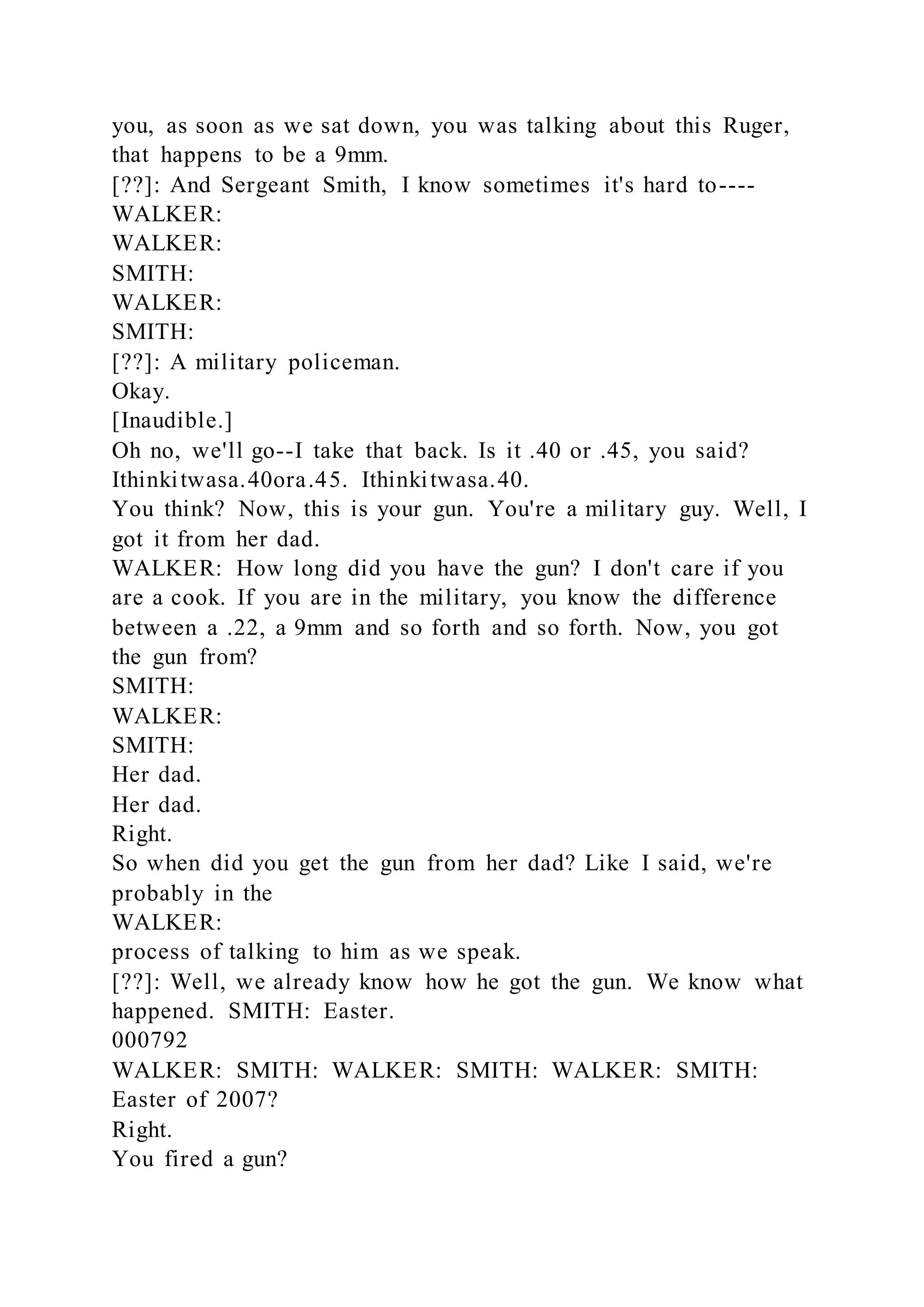 you, as soon as we sat down, you was talking about this Ruger,
that happens to be a 9mm.
[??]: And Sergeant Smith, I know sometimes it's hard to----
WALKER:
WALKER:
SMITH:
WALKER:
SMITH:
[??]: A military policeman.
Okay.
[Inaudible.]
Oh no, we'll go--I take that back. Is it .40 or .45, you said?
Ithinkitwasa.40ora.45. Ithinkitwasa.40.
You think? Now, this is your gun. You're a military guy. Well, I
got it from her dad.
WALKER: How long did you have the gun? I don't care if you
are a cook. If you are in the military, you know the difference
between a .22, a 9mm and so forth and so forth. Now, you got
the gun from?
SMITH:
WALKER:
SMITH:
Her dad.
Her dad.
Right.
So when did you get the gun from her dad? Like I said, we're
probably in the
WALKER:
process of talking to him as we speak.
[??]: Well, we already know how he got the gun. We know what
happened. SMITH: Easter.
000792
WALKER: SMITH: WALKER: SMITH: WALKER: SMITH:
Easter of 2007?
Right.
You fired a gun?
 