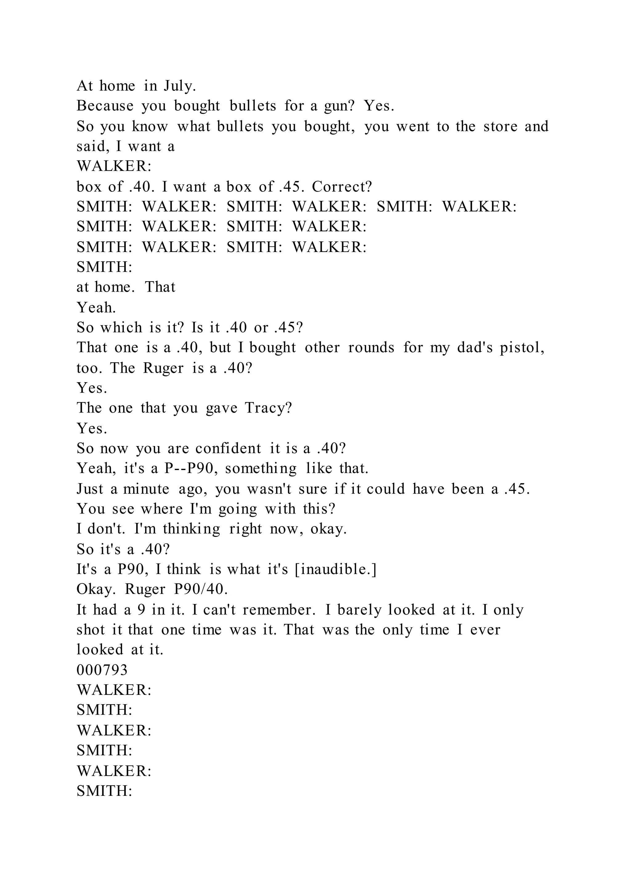 At home in July.
Because you bought bullets for a gun? Yes.
So you know what bullets you bought, you went to the store and
said, I want a
WALKER:
box of .40. I want a box of .45. Correct?
SMITH: WALKER: SMITH: WALKER: SMITH: WALKER:
SMITH: WALKER: SMITH: WALKER:
SMITH: WALKER: SMITH: WALKER:
SMITH:
at home. That
Yeah.
So which is it? Is it .40 or .45?
That one is a .40, but I bought other rounds for my dad's pistol,
too. The Ruger is a .40?
Yes.
The one that you gave Tracy?
Yes.
So now you are confident it is a .40?
Yeah, it's a P--P90, something like that.
Just a minute ago, you wasn't sure if it could have been a .45.
You see where I'm going with this?
I don't. I'm thinking right now, okay.
So it's a .40?
It's a P90, I think is what it's [inaudible.]
Okay. Ruger P90/40.
It had a 9 in it. I can't remember. I barely looked at it. I only
shot it that one time was it. That was the only time I ever
looked at it.
000793
WALKER:
SMITH:
WALKER:
SMITH:
WALKER:
SMITH:
 