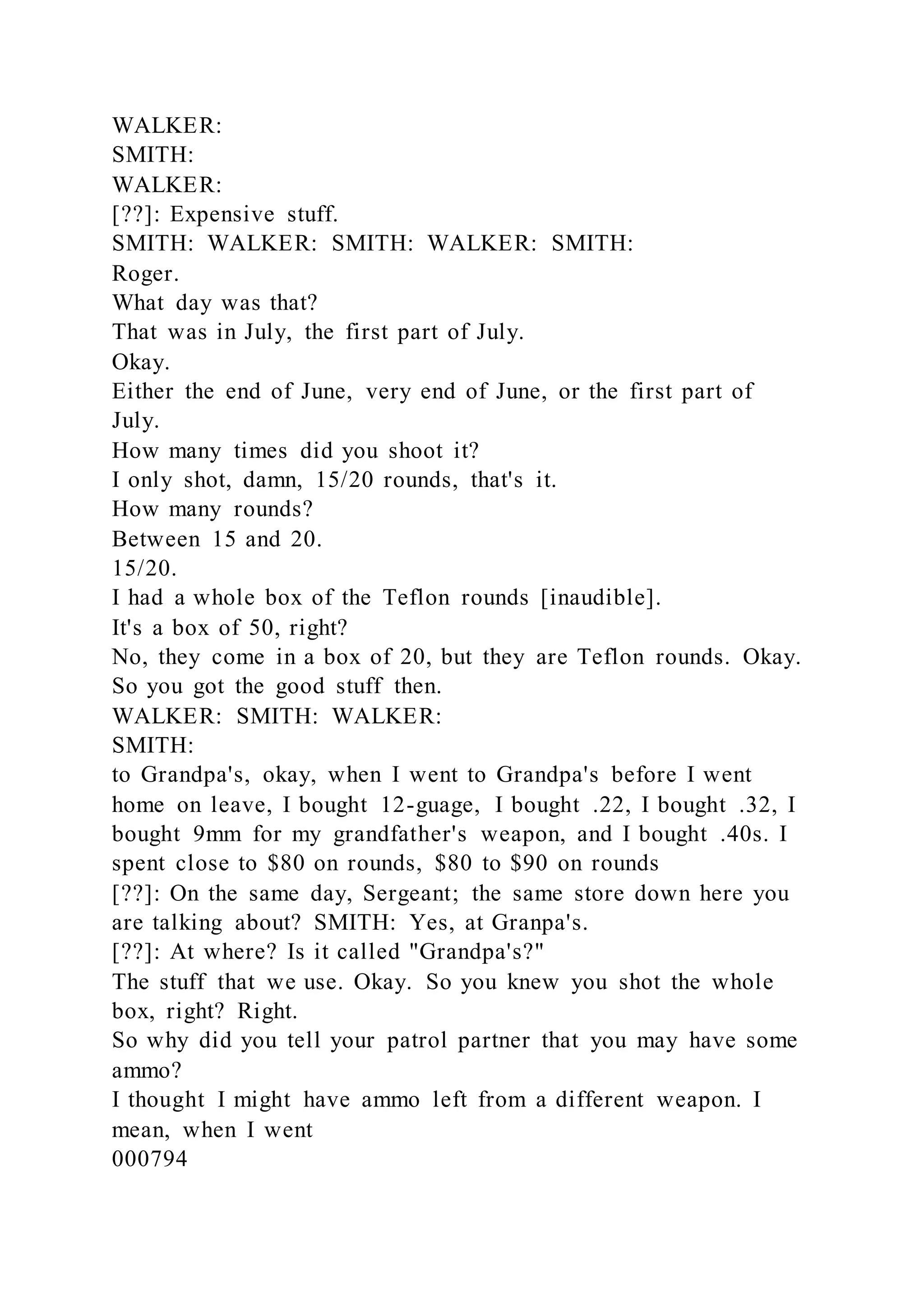 WALKER:
SMITH:
WALKER:
[??]: Expensive stuff.
SMITH: WALKER: SMITH: WALKER: SMITH:
Roger.
What day was that?
That was in July, the first part of July.
Okay.
Either the end of June, very end of June, or the first part of
July.
How many times did you shoot it?
I only shot, damn, 15/20 rounds, that's it.
How many rounds?
Between 15 and 20.
15/20.
I had a whole box of the Teflon rounds [inaudible].
It's a box of 50, right?
No, they come in a box of 20, but they are Teflon rounds. Okay.
So you got the good stuff then.
WALKER: SMITH: WALKER:
SMITH:
to Grandpa's, okay, when I went to Grandpa's before I went
home on leave, I bought 12-guage, I bought .22, I bought .32, I
bought 9mm for my grandfather's weapon, and I bought .40s. I
spent close to $80 on rounds, $80 to $90 on rounds
[??]: On the same day, Sergeant; the same store down here you
are talking about? SMITH: Yes, at Granpa's.
[??]: At where? Is it called "Grandpa's?"
The stuff that we use. Okay. So you knew you shot the whole
box, right? Right.
So why did you tell your patrol partner that you may have some
ammo?
I thought I might have ammo left from a different weapon. I
mean, when I went
000794
 