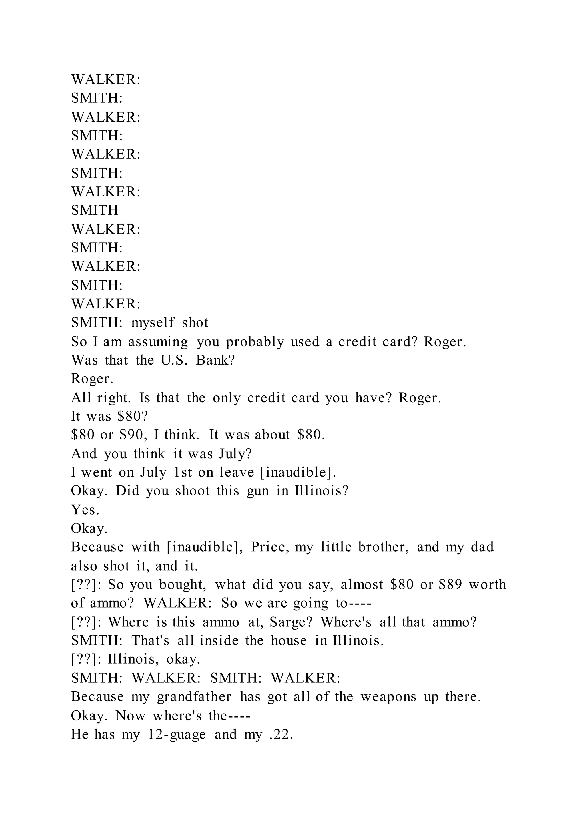 WALKER:
SMITH:
WALKER:
SMITH:
WALKER:
SMITH:
WALKER:
SMITH
WALKER:
SMITH:
WALKER:
SMITH:
WALKER:
SMITH: myself shot
So I am assuming you probably used a credit card? Roger.
Was that the U.S. Bank?
Roger.
All right. Is that the only credit card you have? Roger.
It was $80?
$80 or $90, I think. It was about $80.
And you think it was July?
I went on July 1st on leave [inaudible].
Okay. Did you shoot this gun in Illinois?
Yes.
Okay.
Because with [inaudible], Price, my little brother, and my dad
also shot it, and it.
[??]: So you bought, what did you say, almost $80 or $89 worth
of ammo? WALKER: So we are going to----
[??]: Where is this ammo at, Sarge? Where's all that ammo?
SMITH: That's all inside the house in Illinois.
[??]: Illinois, okay.
SMITH: WALKER: SMITH: WALKER:
Because my grandfather has got all of the weapons up there.
Okay. Now where's the----
He has my 12-guage and my .22.
 