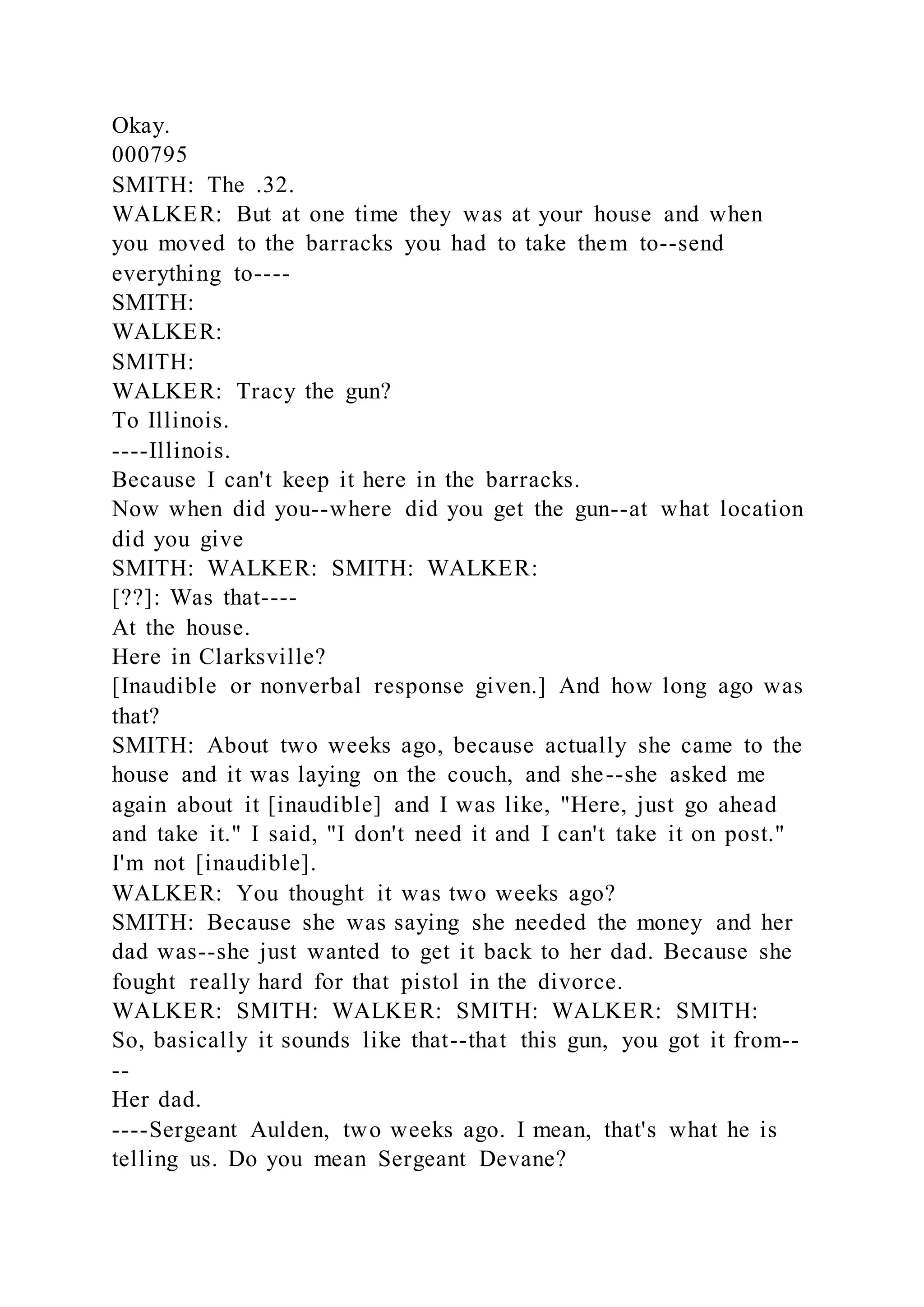 Okay.
000795
SMITH: The .32.
WALKER: But at one time they was at your house and when
you moved to the barracks you had to take them to--send
everything to----
SMITH:
WALKER:
SMITH:
WALKER: Tracy the gun?
To Illinois.
----Illinois.
Because I can't keep it here in the barracks.
Now when did you--where did you get the gun--at what location
did you give
SMITH: WALKER: SMITH: WALKER:
[??]: Was that----
At the house.
Here in Clarksville?
[Inaudible or nonverbal response given.] And how long ago was
that?
SMITH: About two weeks ago, because actually she came to the
house and it was laying on the couch, and she--she asked me
again about it [inaudible] and I was like, "Here, just go ahead
and take it." I said, "I don't need it and I can't take it on post."
I'm not [inaudible].
WALKER: You thought it was two weeks ago?
SMITH: Because she was saying she needed the money and her
dad was--she just wanted to get it back to her dad. Because she
fought really hard for that pistol in the divorce.
WALKER: SMITH: WALKER: SMITH: WALKER: SMITH:
So, basically it sounds like that--that this gun, you got it from--
--
Her dad.
----Sergeant Aulden, two weeks ago. I mean, that's what he is
telling us. Do you mean Sergeant Devane?
 