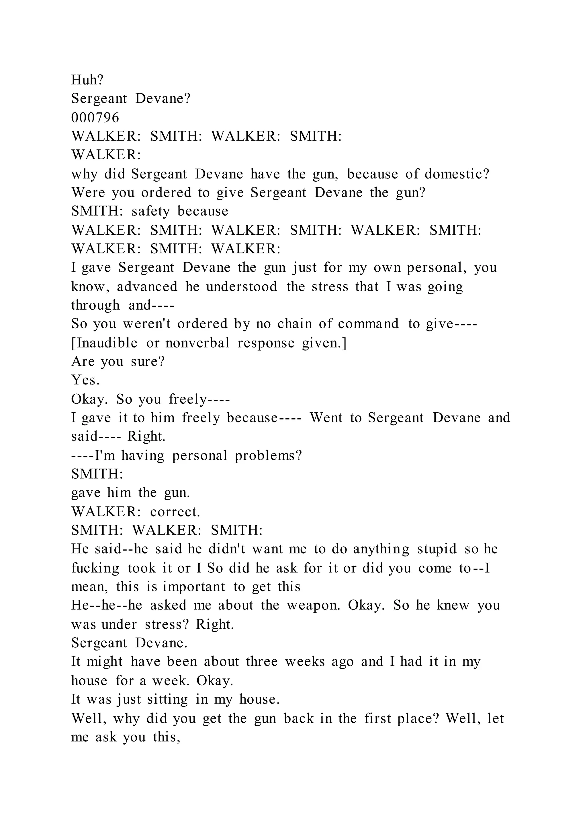 Huh?
Sergeant Devane?
000796
WALKER: SMITH: WALKER: SMITH:
WALKER:
why did Sergeant Devane have the gun, because of domestic?
Were you ordered to give Sergeant Devane the gun?
SMITH: safety because
WALKER: SMITH: WALKER: SMITH: WALKER: SMITH:
WALKER: SMITH: WALKER:
I gave Sergeant Devane the gun just for my own personal, you
know, advanced he understood the stress that I was going
through and----
So you weren't ordered by no chain of command to give----
[Inaudible or nonverbal response given.]
Are you sure?
Yes.
Okay. So you freely----
I gave it to him freely because---- Went to Sergeant Devane and
said---- Right.
----I'm having personal problems?
SMITH:
gave him the gun.
WALKER: correct.
SMITH: WALKER: SMITH:
He said--he said he didn't want me to do anything stupid so he
fucking took it or I So did he ask for it or did you come to--I
mean, this is important to get this
He--he--he asked me about the weapon. Okay. So he knew you
was under stress? Right.
Sergeant Devane.
It might have been about three weeks ago and I had it in my
house for a week. Okay.
It was just sitting in my house.
Well, why did you get the gun back in the first place? Well, let
me ask you this,
 