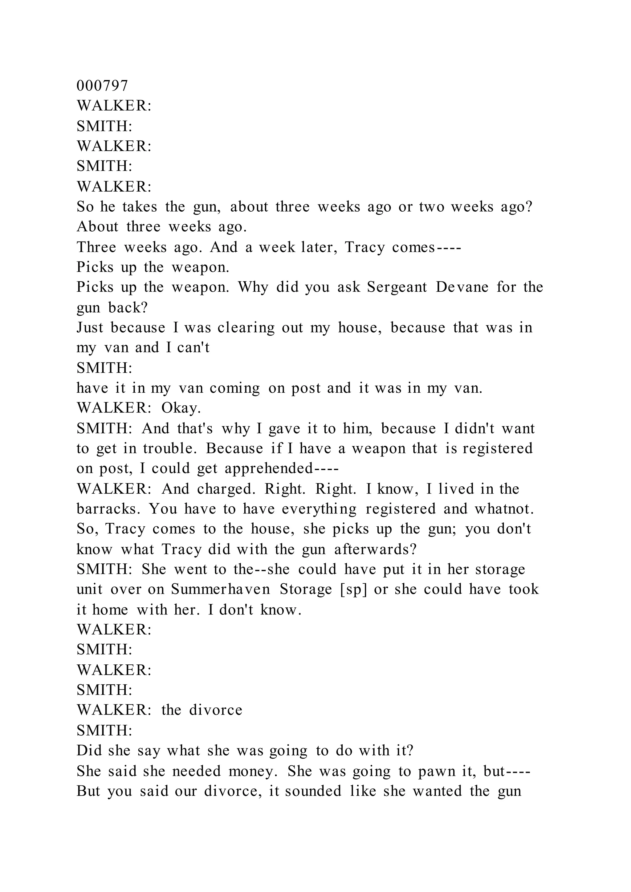 000797
WALKER:
SMITH:
WALKER:
SMITH:
WALKER:
So he takes the gun, about three weeks ago or two weeks ago?
About three weeks ago.
Three weeks ago. And a week later, Tracy comes----
Picks up the weapon.
Picks up the weapon. Why did you ask Sergeant Devane for the
gun back?
Just because I was clearing out my house, because that was in
my van and I can't
SMITH:
have it in my van coming on post and it was in my van.
WALKER: Okay.
SMITH: And that's why I gave it to him, because I didn't want
to get in trouble. Because if I have a weapon that is registered
on post, I could get apprehended----
WALKER: And charged. Right. Right. I know, I lived in the
barracks. You have to have everything registered and whatnot.
So, Tracy comes to the house, she picks up the gun; you don't
know what Tracy did with the gun afterwards?
SMITH: She went to the--she could have put it in her storage
unit over on Summerhaven Storage [sp] or she could have took
it home with her. I don't know.
WALKER:
SMITH:
WALKER:
SMITH:
WALKER: the divorce
SMITH:
Did she say what she was going to do with it?
She said she needed money. She was going to pawn it, but----
But you said our divorce, it sounded like she wanted the gun
 