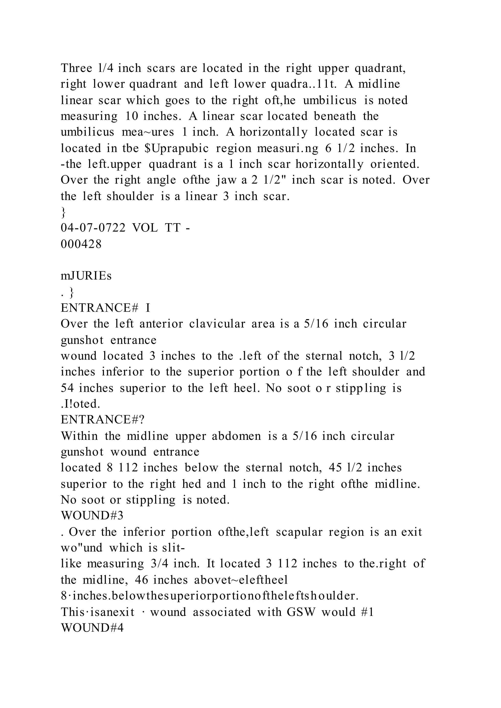 Three l/4 inch scars are located in the right upper quadrant,
right lower quadrant and left lower quadra..11t. A midline
linear scar which goes to the right oft,he umbilicus is noted
measuring 10 inches. A linear scar located beneath the
umbilicus mea~ures 1 inch. A horizontally located scar is
located in tbe $Uprapubic region measuri.ng 6 1/2 inches. In
-the left.upper quadrant is a 1 inch scar horizontally oriented.
Over the right angle ofthe jaw a 2 1/2" inch scar is noted. Over
the left shoulder is a linear 3 inch scar.
}
04-07-0722 VOL TT -
000428
mJURIEs
. }
ENTRANCE# I
Over the left anterior clavicular area is a 5/16 inch circular
gunshot entrance
wound located 3 inches to the .left of the sternal notch, 3 l/2
inches inferior to the superior portion o f the left shoulder and
54 inches superior to the left heel. No soot o r stippling is
.I!oted.
ENTRANCE#?
Within the midline upper abdomen is a 5/16 inch circular
gunshot wound entrance
located 8 112 inches below the sternal notch, 45 l/2 inches
superior to the right hed and 1 inch to the right ofthe midline.
No soot or stippling is noted.
WOUND#3
. Over the inferior portion ofthe,left scapular region is an exit
wo"und which is slit-
like measuring 3/4 inch. It located 3 112 inches to the.right of
the midline, 46 inches abovet~eleftheel
8·inches.belowthesuperiorportionoftheleftshoulder.
This·isanexit · wound associated with GSW would #1
WOUND#4
 