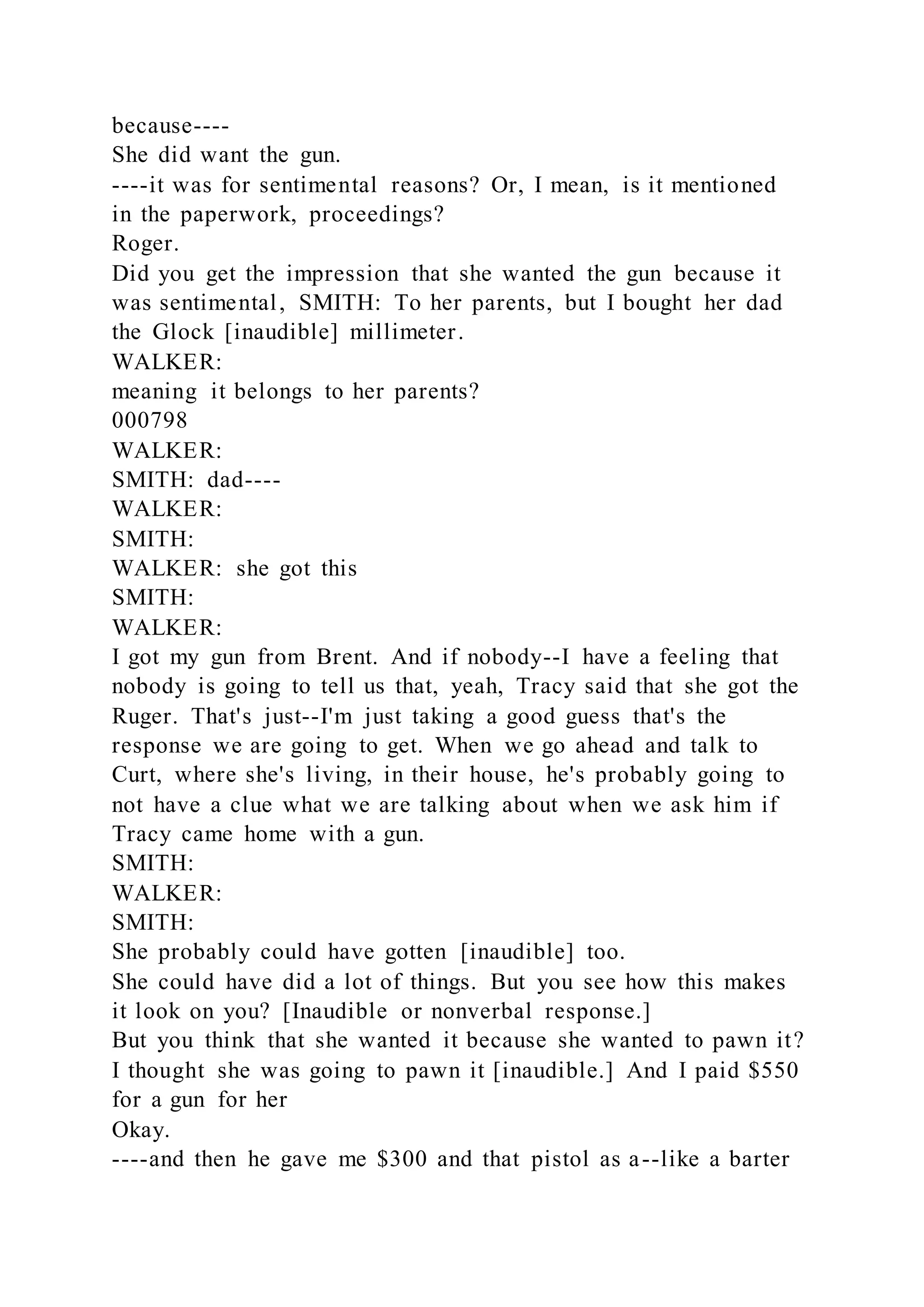 because----
She did want the gun.
----it was for sentimental reasons? Or, I mean, is it mentioned
in the paperwork, proceedings?
Roger.
Did you get the impression that she wanted the gun because it
was sentimental, SMITH: To her parents, but I bought her dad
the Glock [inaudible] millimeter.
WALKER:
meaning it belongs to her parents?
000798
WALKER:
SMITH: dad----
WALKER:
SMITH:
WALKER: she got this
SMITH:
WALKER:
I got my gun from Brent. And if nobody--I have a feeling that
nobody is going to tell us that, yeah, Tracy said that she got the
Ruger. That's just--I'm just taking a good guess that's the
response we are going to get. When we go ahead and talk to
Curt, where she's living, in their house, he's probably going to
not have a clue what we are talking about when we ask him if
Tracy came home with a gun.
SMITH:
WALKER:
SMITH:
She probably could have gotten [inaudible] too.
She could have did a lot of things. But you see how this makes
it look on you? [Inaudible or nonverbal response.]
But you think that she wanted it because she wanted to pawn it?
I thought she was going to pawn it [inaudible.] And I paid $550
for a gun for her
Okay.
----and then he gave me $300 and that pistol as a--like a barter
 