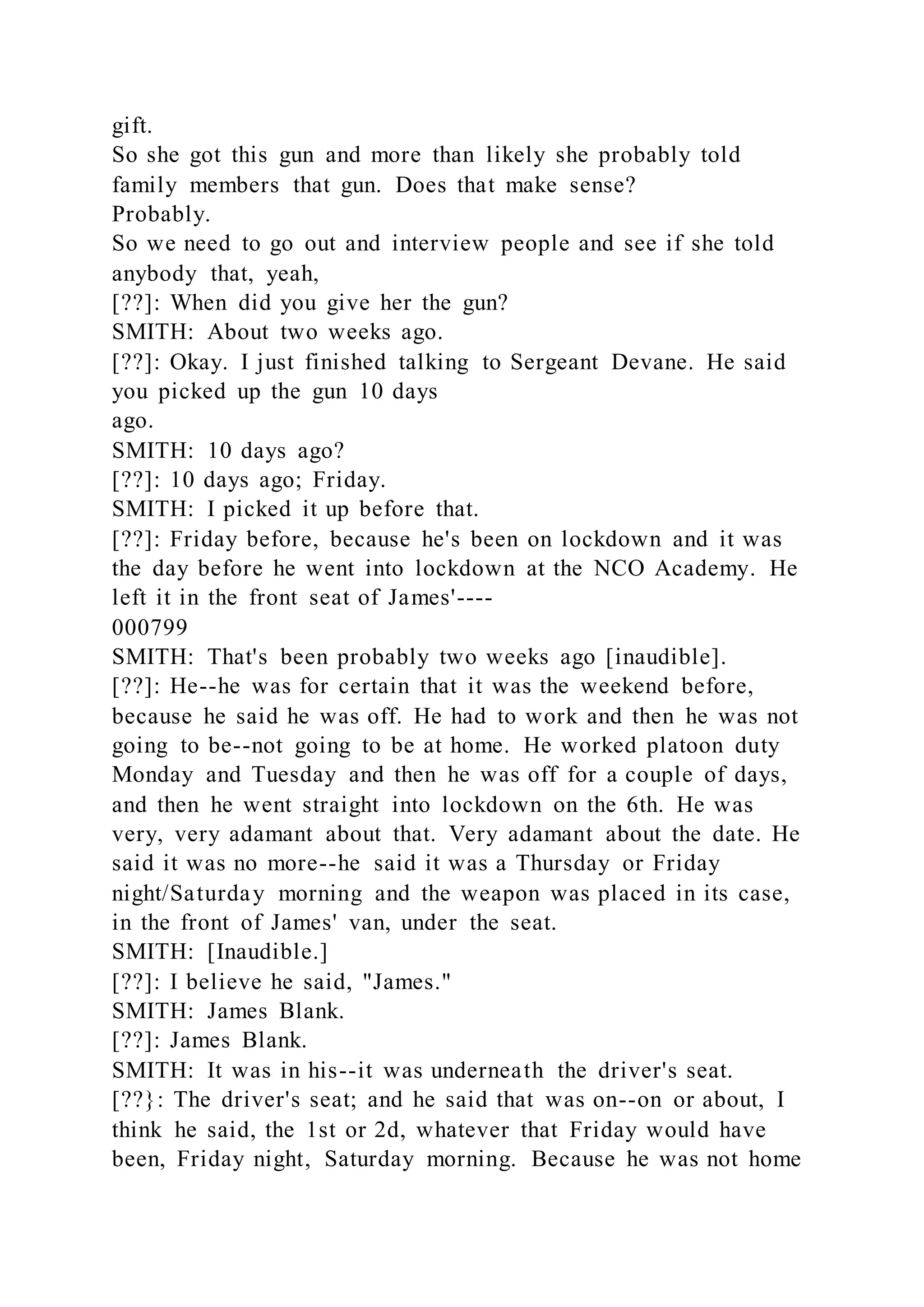 gift.
So she got this gun and more than likely she probably told
family members that gun. Does that make sense?
Probably.
So we need to go out and interview people and see if she told
anybody that, yeah,
[??]: When did you give her the gun?
SMITH: About two weeks ago.
[??]: Okay. I just finished talking to Sergeant Devane. He said
you picked up the gun 10 days
ago.
SMITH: 10 days ago?
[??]: 10 days ago; Friday.
SMITH: I picked it up before that.
[??]: Friday before, because he's been on lockdown and it was
the day before he went into lockdown at the NCO Academy. He
left it in the front seat of James'----
000799
SMITH: That's been probably two weeks ago [inaudible].
[??]: He--he was for certain that it was the weekend before,
because he said he was off. He had to work and then he was not
going to be--not going to be at home. He worked platoon duty
Monday and Tuesday and then he was off for a couple of days,
and then he went straight into lockdown on the 6th. He was
very, very adamant about that. Very adamant about the date. He
said it was no more--he said it was a Thursday or Friday
night/Saturday morning and the weapon was placed in its case,
in the front of James' van, under the seat.
SMITH: [Inaudible.]
[??]: I believe he said, "James."
SMITH: James Blank.
[??]: James Blank.
SMITH: It was in his--it was underneath the driver's seat.
[??}: The driver's seat; and he said that was on--on or about, I
think he said, the 1st or 2d, whatever that Friday would have
been, Friday night, Saturday morning. Because he was not home
 