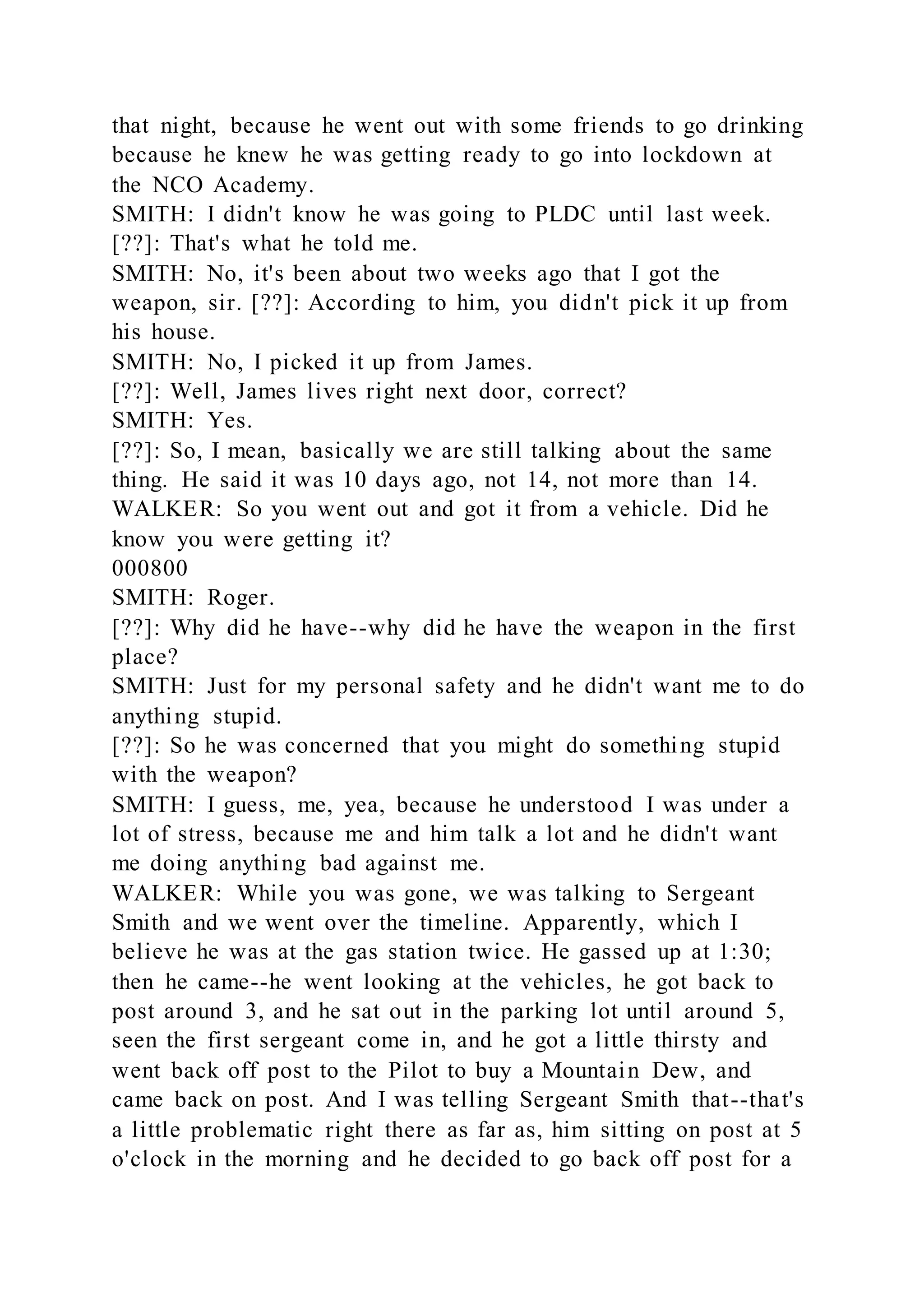 that night, because he went out with some friends to go drinking
because he knew he was getting ready to go into lockdown at
the NCO Academy.
SMITH: I didn't know he was going to PLDC until last week.
[??]: That's what he told me.
SMITH: No, it's been about two weeks ago that I got the
weapon, sir. [??]: According to him, you didn't pick it up from
his house.
SMITH: No, I picked it up from James.
[??]: Well, James lives right next door, correct?
SMITH: Yes.
[??]: So, I mean, basically we are still talking about the same
thing. He said it was 10 days ago, not 14, not more than 14.
WALKER: So you went out and got it from a vehicle. Did he
know you were getting it?
000800
SMITH: Roger.
[??]: Why did he have--why did he have the weapon in the first
place?
SMITH: Just for my personal safety and he didn't want me to do
anything stupid.
[??]: So he was concerned that you might do something stupid
with the weapon?
SMITH: I guess, me, yea, because he understood I was under a
lot of stress, because me and him talk a lot and he didn't want
me doing anything bad against me.
WALKER: While you was gone, we was talking to Sergeant
Smith and we went over the timeline. Apparently, which I
believe he was at the gas station twice. He gassed up at 1:30;
then he came--he went looking at the vehicles, he got back to
post around 3, and he sat out in the parking lot until around 5,
seen the first sergeant come in, and he got a little thirsty and
went back off post to the Pilot to buy a Mountain Dew, and
came back on post. And I was telling Sergeant Smith that--that's
a little problematic right there as far as, him sitting on post at 5
o'clock in the morning and he decided to go back off post for a
 