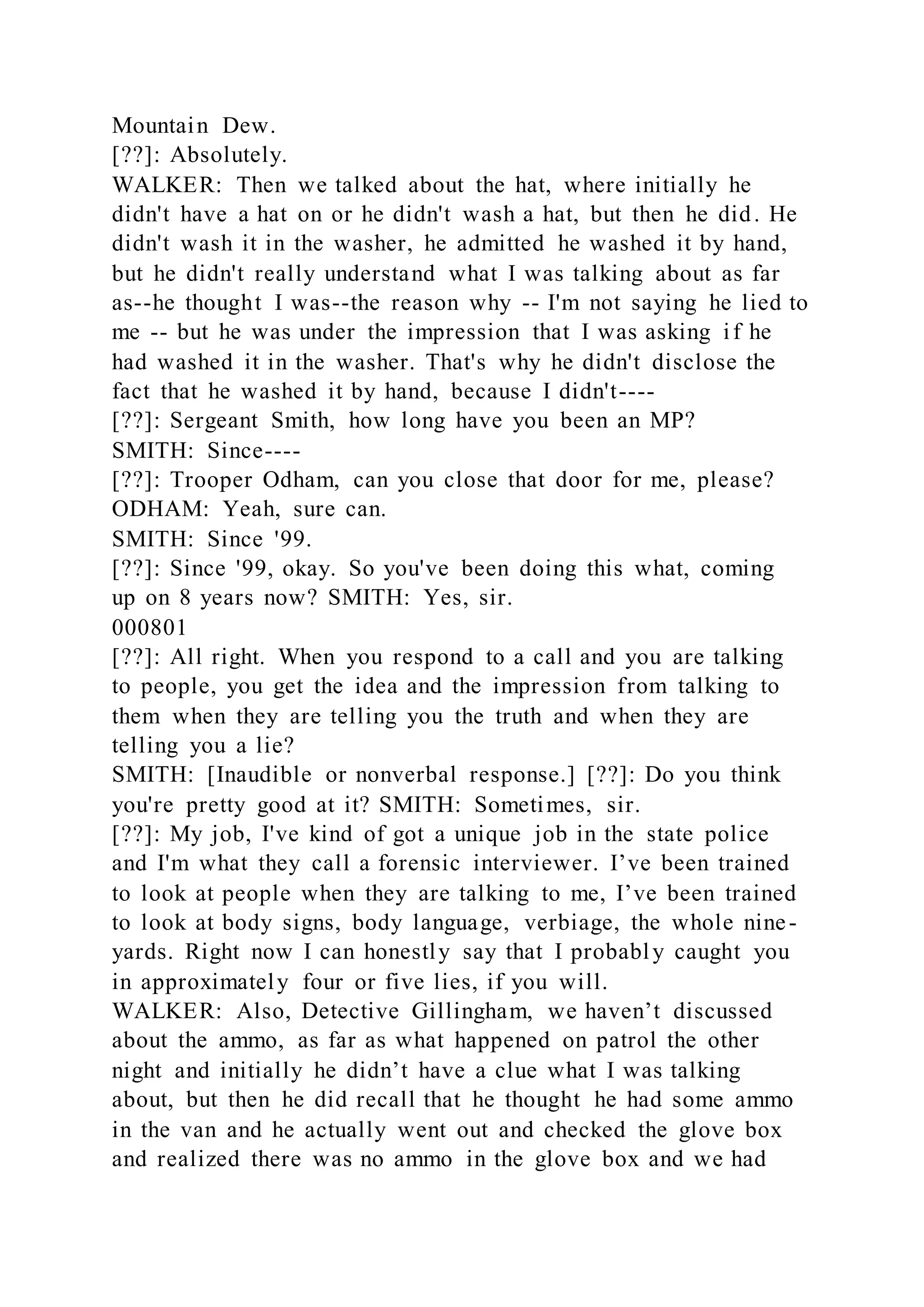Mountain Dew.
[??]: Absolutely.
WALKER: Then we talked about the hat, where initially he
didn't have a hat on or he didn't wash a hat, but then he did. He
didn't wash it in the washer, he admitted he washed it by hand,
but he didn't really understand what I was talking about as far
as--he thought I was--the reason why -- I'm not saying he lied to
me -- but he was under the impression that I was asking if he
had washed it in the washer. That's why he didn't disclose the
fact that he washed it by hand, because I didn't----
[??]: Sergeant Smith, how long have you been an MP?
SMITH: Since----
[??]: Trooper Odham, can you close that door for me, please?
ODHAM: Yeah, sure can.
SMITH: Since '99.
[??]: Since '99, okay. So you've been doing this what, coming
up on 8 years now? SMITH: Yes, sir.
000801
[??]: All right. When you respond to a call and you are talking
to people, you get the idea and the impression from talking to
them when they are telling you the truth and when they are
telling you a lie?
SMITH: [Inaudible or nonverbal response.] [??]: Do you think
you're pretty good at it? SMITH: Sometimes, sir.
[??]: My job, I've kind of got a unique job in the state police
and I'm what they call a forensic interviewer. I’ve been trained
to look at people when they are talking to me, I’ve been trained
to look at body signs, body language, verbiage, the whole nine-
yards. Right now I can honestly say that I probably caught you
in approximately four or five lies, if you will.
WALKER: Also, Detective Gillingham, we haven’t discussed
about the ammo, as far as what happened on patrol the other
night and initially he didn’t have a clue what I was talking
about, but then he did recall that he thought he had some ammo
in the van and he actually went out and checked the glove box
and realized there was no ammo in the glove box and we had
 