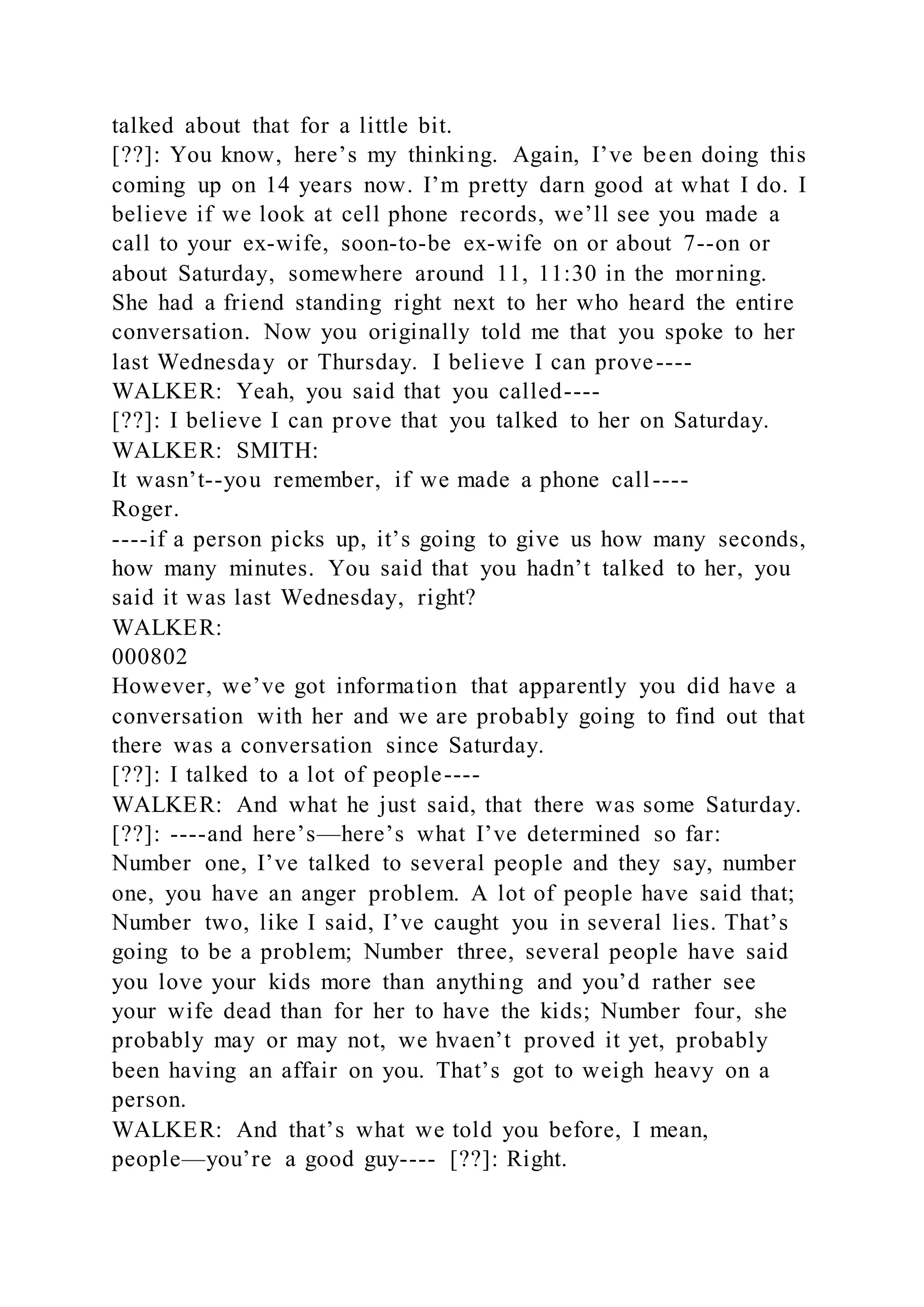 talked about that for a little bit.
[??]: You know, here’s my thinking. Again, I’ve been doing this
coming up on 14 years now. I’m pretty darn good at what I do. I
believe if we look at cell phone records, we’ll see you made a
call to your ex-wife, soon-to-be ex-wife on or about 7--on or
about Saturday, somewhere around 11, 11:30 in the morning.
She had a friend standing right next to her who heard the entire
conversation. Now you originally told me that you spoke to her
last Wednesday or Thursday. I believe I can prove----
WALKER: Yeah, you said that you called----
[??]: I believe I can prove that you talked to her on Saturday.
WALKER: SMITH:
It wasn’t--you remember, if we made a phone call----
Roger.
----if a person picks up, it’s going to give us how many seconds,
how many minutes. You said that you hadn’t talked to her, you
said it was last Wednesday, right?
WALKER:
000802
However, we’ve got information that apparently you did have a
conversation with her and we are probably going to find out that
there was a conversation since Saturday.
[??]: I talked to a lot of people----
WALKER: And what he just said, that there was some Saturday.
[??]: ----and here’s—here’s what I’ve determined so far:
Number one, I’ve talked to several people and they say, number
one, you have an anger problem. A lot of people have said that;
Number two, like I said, I’ve caught you in several lies. That’s
going to be a problem; Number three, several people have said
you love your kids more than anything and you’d rather see
your wife dead than for her to have the kids; Number four, she
probably may or may not, we hvaen’t proved it yet, probably
been having an affair on you. That’s got to weigh heavy on a
person.
WALKER: And that’s what we told you before, I mean,
people—you’re a good guy---- [??]: Right.
 