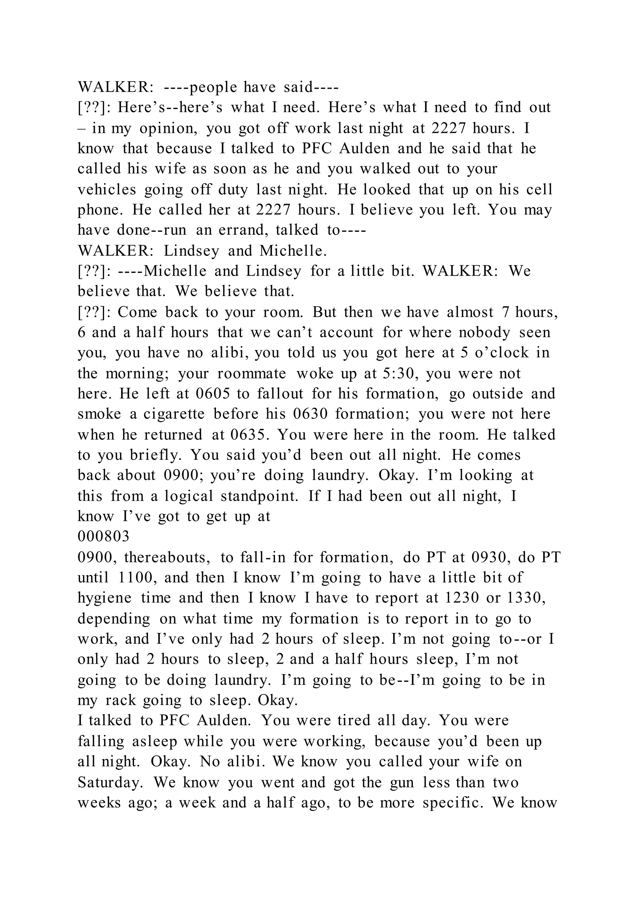 WALKER: ----people have said----
[??]: Here’s--here’s what I need. Here’s what I need to find out
– in my opinion, you got off work last night at 2227 hours. I
know that because I talked to PFC Aulden and he said that he
called his wife as soon as he and you walked out to your
vehicles going off duty last night. He looked that up on his cell
phone. He called her at 2227 hours. I believe you left. You may
have done--run an errand, talked to----
WALKER: Lindsey and Michelle.
[??]: ----Michelle and Lindsey for a little bit. WALKER: We
believe that. We believe that.
[??]: Come back to your room. But then we have almost 7 hours,
6 and a half hours that we can’t account for where nobody seen
you, you have no alibi, you told us you got here at 5 o’clock in
the morning; your roommate woke up at 5:30, you were not
here. He left at 0605 to fallout for his formation, go outside and
smoke a cigarette before his 0630 formation; you were not here
when he returned at 0635. You were here in the room. He talked
to you briefly. You said you’d been out all night. He comes
back about 0900; you’re doing laundry. Okay. I’m looking at
this from a logical standpoint. If I had been out all night, I
know I’ve got to get up at
000803
0900, thereabouts, to fall-in for formation, do PT at 0930, do PT
until 1100, and then I know I’m going to have a little bit of
hygiene time and then I know I have to report at 1230 or 1330,
depending on what time my formation is to report in to go to
work, and I’ve only had 2 hours of sleep. I’m not going to--or I
only had 2 hours to sleep, 2 and a half hours sleep, I’m not
going to be doing laundry. I’m going to be--I’m going to be in
my rack going to sleep. Okay.
I talked to PFC Aulden. You were tired all day. You were
falling asleep while you were working, because you’d been up
all night. Okay. No alibi. We know you called your wife on
Saturday. We know you went and got the gun less than two
weeks ago; a week and a half ago, to be more specific. We know
 