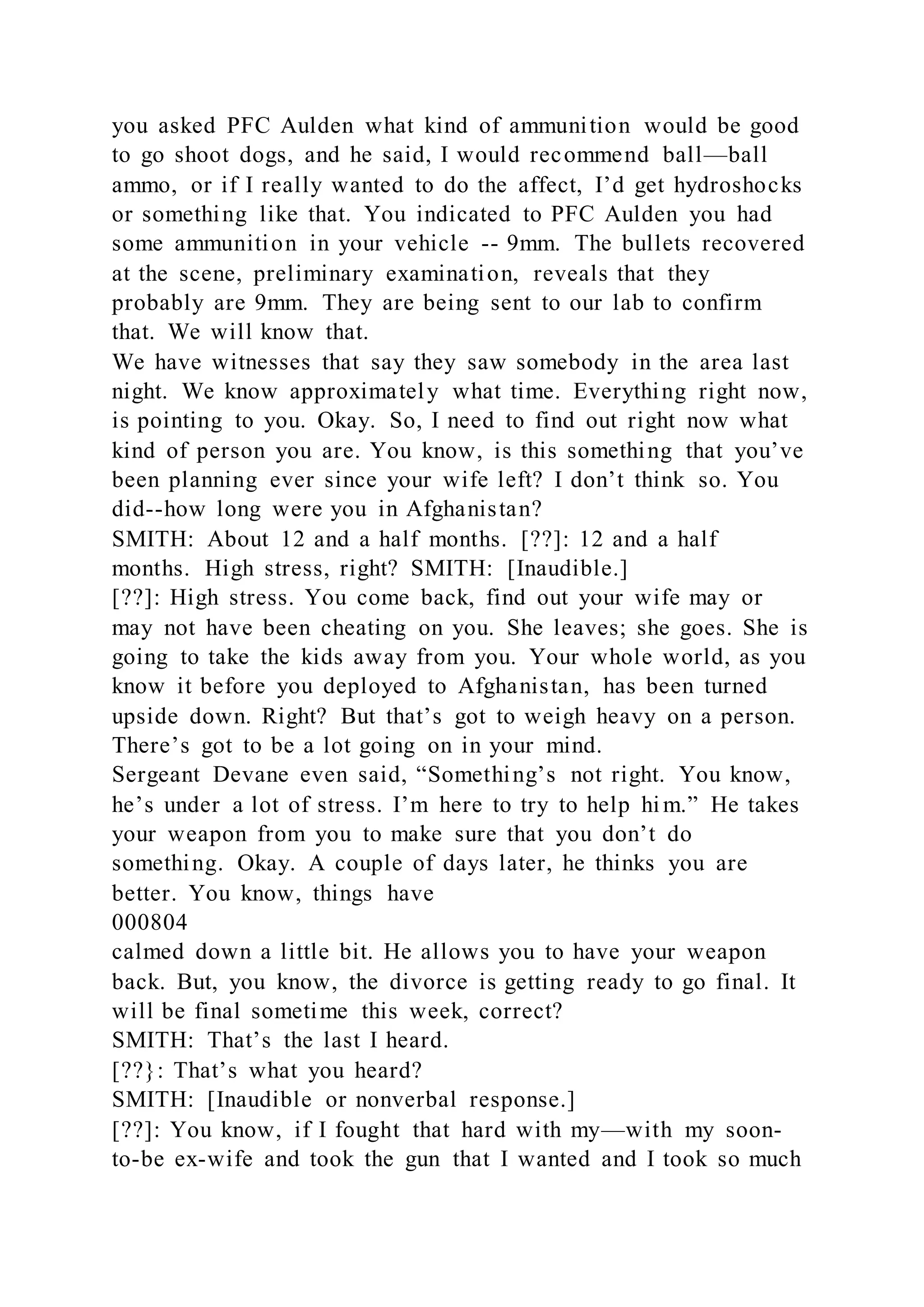 you asked PFC Aulden what kind of ammunition would be good
to go shoot dogs, and he said, I would recommend ball—ball
ammo, or if I really wanted to do the affect, I’d get hydroshocks
or something like that. You indicated to PFC Aulden you had
some ammunition in your vehicle -- 9mm. The bullets recovered
at the scene, preliminary examination, reveals that they
probably are 9mm. They are being sent to our lab to confirm
that. We will know that.
We have witnesses that say they saw somebody in the area last
night. We know approximately what time. Everything right now,
is pointing to you. Okay. So, I need to find out right now what
kind of person you are. You know, is this something that you’ve
been planning ever since your wife left? I don’t think so. You
did--how long were you in Afghanistan?
SMITH: About 12 and a half months. [??]: 12 and a half
months. High stress, right? SMITH: [Inaudible.]
[??]: High stress. You come back, find out your wife may or
may not have been cheating on you. She leaves; she goes. She is
going to take the kids away from you. Your whole world, as you
know it before you deployed to Afghanistan, has been turned
upside down. Right? But that’s got to weigh heavy on a person.
There’s got to be a lot going on in your mind.
Sergeant Devane even said, “Something’s not right. You know,
he’s under a lot of stress. I’m here to try to help hi m.” He takes
your weapon from you to make sure that you don’t do
something. Okay. A couple of days later, he thinks you are
better. You know, things have
000804
calmed down a little bit. He allows you to have your weapon
back. But, you know, the divorce is getting ready to go final. It
will be final sometime this week, correct?
SMITH: That’s the last I heard.
[??}: That’s what you heard?
SMITH: [Inaudible or nonverbal response.]
[??]: You know, if I fought that hard with my—with my soon-
to-be ex-wife and took the gun that I wanted and I took so much
 