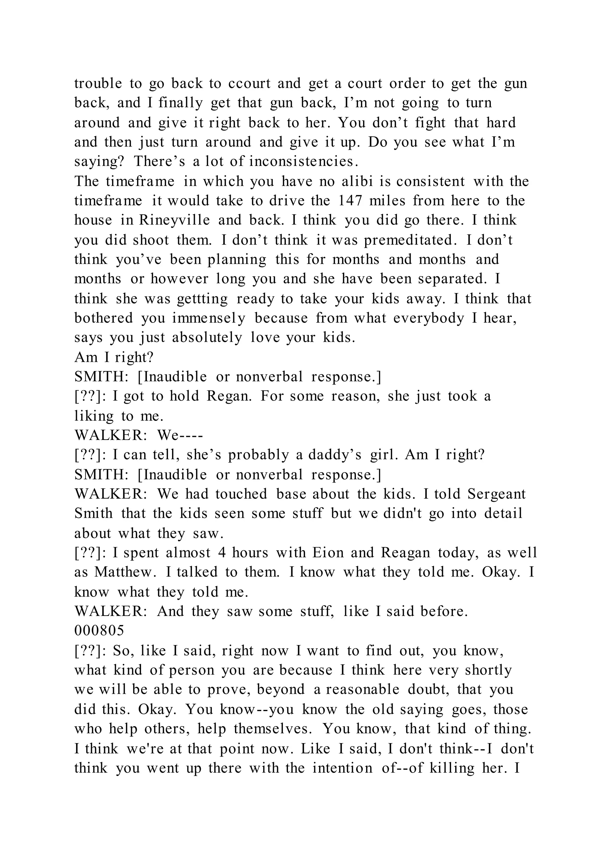 trouble to go back to ccourt and get a court order to get the gun
back, and I finally get that gun back, I’m not going to turn
around and give it right back to her. You don’t fight that hard
and then just turn around and give it up. Do you see what I’m
saying? There’s a lot of inconsistencies.
The timeframe in which you have no alibi is consistent with the
timeframe it would take to drive the 147 miles from here to the
house in Rineyville and back. I think you did go there. I think
you did shoot them. I don’t think it was premeditated. I don’t
think you’ve been planning this for months and months and
months or however long you and she have been separated. I
think she was gettting ready to take your kids away. I think that
bothered you immensely because from what everybody I hear,
says you just absolutely love your kids.
Am I right?
SMITH: [Inaudible or nonverbal response.]
[??]: I got to hold Regan. For some reason, she just took a
liking to me.
WALKER: We----
[??]: I can tell, she’s probably a daddy’s girl. Am I right?
SMITH: [Inaudible or nonverbal response.]
WALKER: We had touched base about the kids. I told Sergeant
Smith that the kids seen some stuff but we didn't go into detail
about what they saw.
[??]: I spent almost 4 hours with Eion and Reagan today, as well
as Matthew. I talked to them. I know what they told me. Okay. I
know what they told me.
WALKER: And they saw some stuff, like I said before.
000805
[??]: So, like I said, right now I want to find out, you know,
what kind of person you are because I think here very shortly
we will be able to prove, beyond a reasonable doubt, that you
did this. Okay. You know--you know the old saying goes, those
who help others, help themselves. You know, that kind of thing.
I think we're at that point now. Like I said, I don't think--I don't
think you went up there with the intention of--of killing her. I
 
