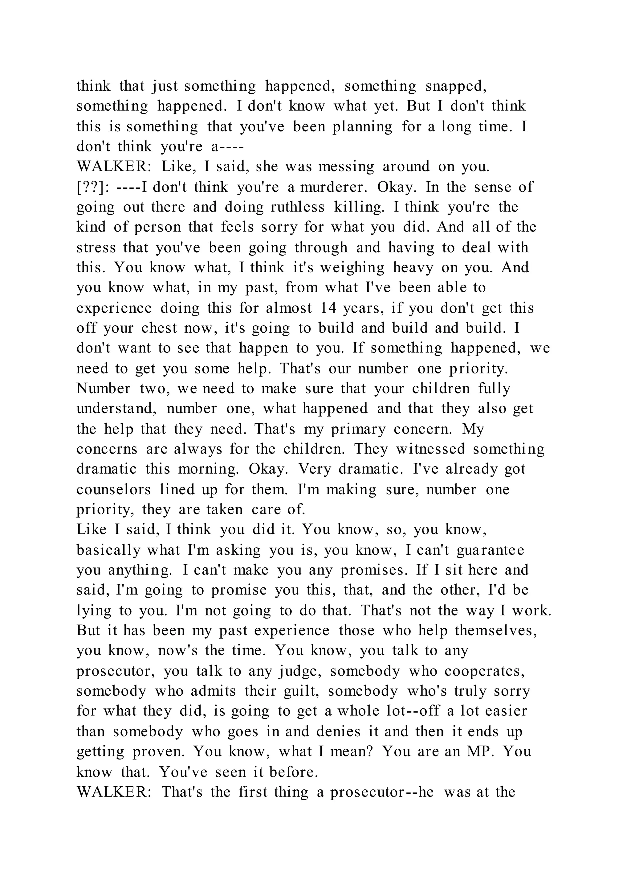 think that just something happened, something snapped,
something happened. I don't know what yet. But I don't think
this is something that you've been planning for a long time. I
don't think you're a----
WALKER: Like, I said, she was messing around on you.
[??]: ----I don't think you're a murderer. Okay. In the sense of
going out there and doing ruthless killing. I think you're the
kind of person that feels sorry for what you did. And all of the
stress that you've been going through and having to deal with
this. You know what, I think it's weighing heavy on you. And
you know what, in my past, from what I've been able to
experience doing this for almost 14 years, if you don't get this
off your chest now, it's going to build and build and build. I
don't want to see that happen to you. If something happened, we
need to get you some help. That's our number one priority.
Number two, we need to make sure that your children fully
understand, number one, what happened and that they also get
the help that they need. That's my primary concern. My
concerns are always for the children. They witnessed something
dramatic this morning. Okay. Very dramatic. I've already got
counselors lined up for them. I'm making sure, number one
priority, they are taken care of.
Like I said, I think you did it. You know, so, you know,
basically what I'm asking you is, you know, I can't guarantee
you anything. I can't make you any promises. If I sit here and
said, I'm going to promise you this, that, and the other, I'd be
lying to you. I'm not going to do that. That's not the way I work.
But it has been my past experience those who help themselves,
you know, now's the time. You know, you talk to any
prosecutor, you talk to any judge, somebody who cooperates,
somebody who admits their guilt, somebody who's truly sorry
for what they did, is going to get a whole lot--off a lot easier
than somebody who goes in and denies it and then it ends up
getting proven. You know, what I mean? You are an MP. You
know that. You've seen it before.
WALKER: That's the first thing a prosecutor--he was at the
 