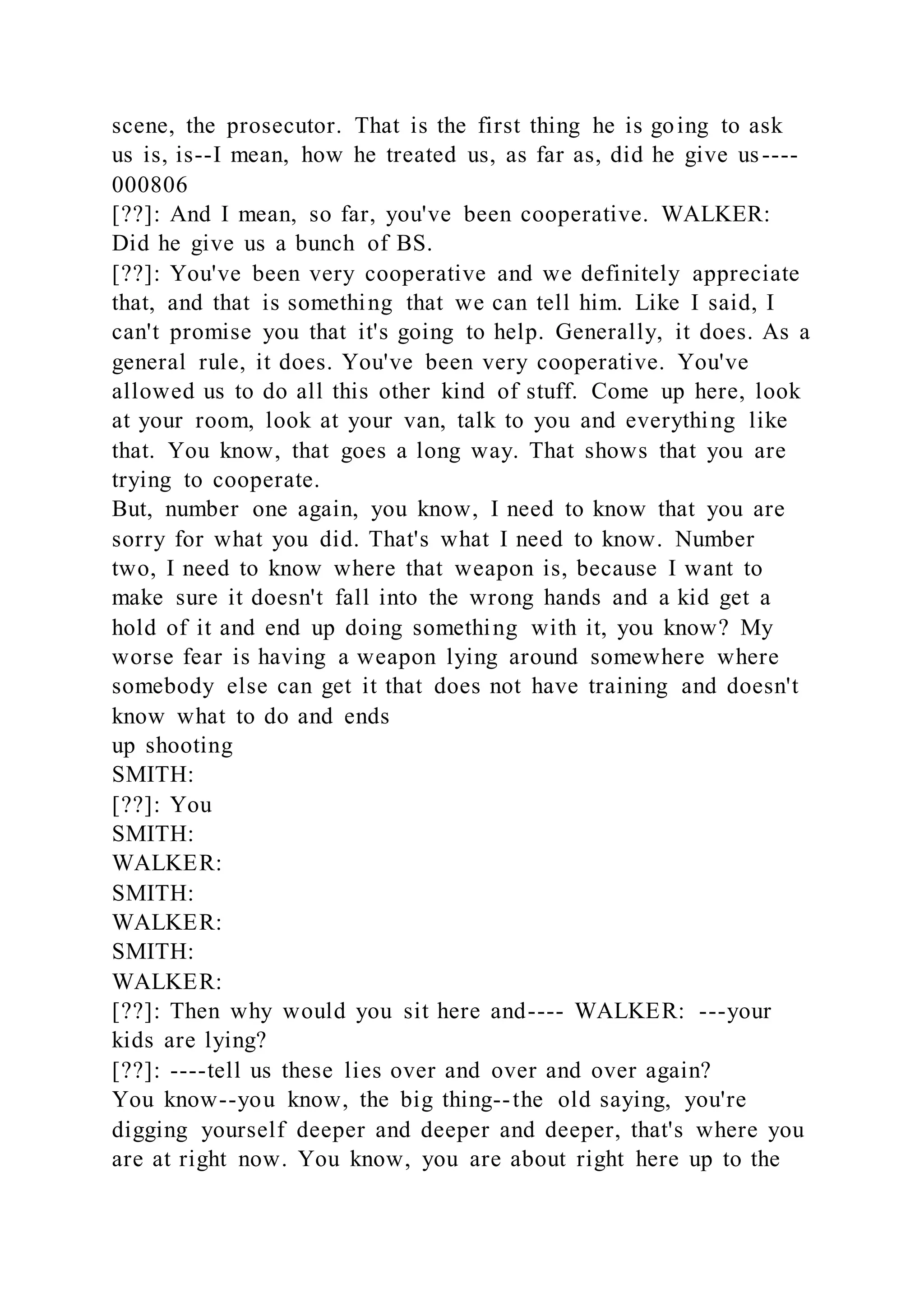 scene, the prosecutor. That is the first thing he is going to ask
us is, is--I mean, how he treated us, as far as, did he give us----
000806
[??]: And I mean, so far, you've been cooperative. WALKER:
Did he give us a bunch of BS.
[??]: You've been very cooperative and we definitely appreciate
that, and that is something that we can tell him. Like I said, I
can't promise you that it's going to help. Generally, it does. As a
general rule, it does. You've been very cooperative. You've
allowed us to do all this other kind of stuff. Come up here, look
at your room, look at your van, talk to you and everything like
that. You know, that goes a long way. That shows that you are
trying to cooperate.
But, number one again, you know, I need to know that you are
sorry for what you did. That's what I need to know. Number
two, I need to know where that weapon is, because I want to
make sure it doesn't fall into the wrong hands and a kid get a
hold of it and end up doing something with it, you know? My
worse fear is having a weapon lying around somewhere where
somebody else can get it that does not have training and doesn't
know what to do and ends
up shooting
SMITH:
[??]: You
SMITH:
WALKER:
SMITH:
WALKER:
SMITH:
WALKER:
[??]: Then why would you sit here and---- WALKER: ---your
kids are lying?
[??]: ----tell us these lies over and over and over again?
You know--you know, the big thing--the old saying, you're
digging yourself deeper and deeper and deeper, that's where you
are at right now. You know, you are about right here up to the
 