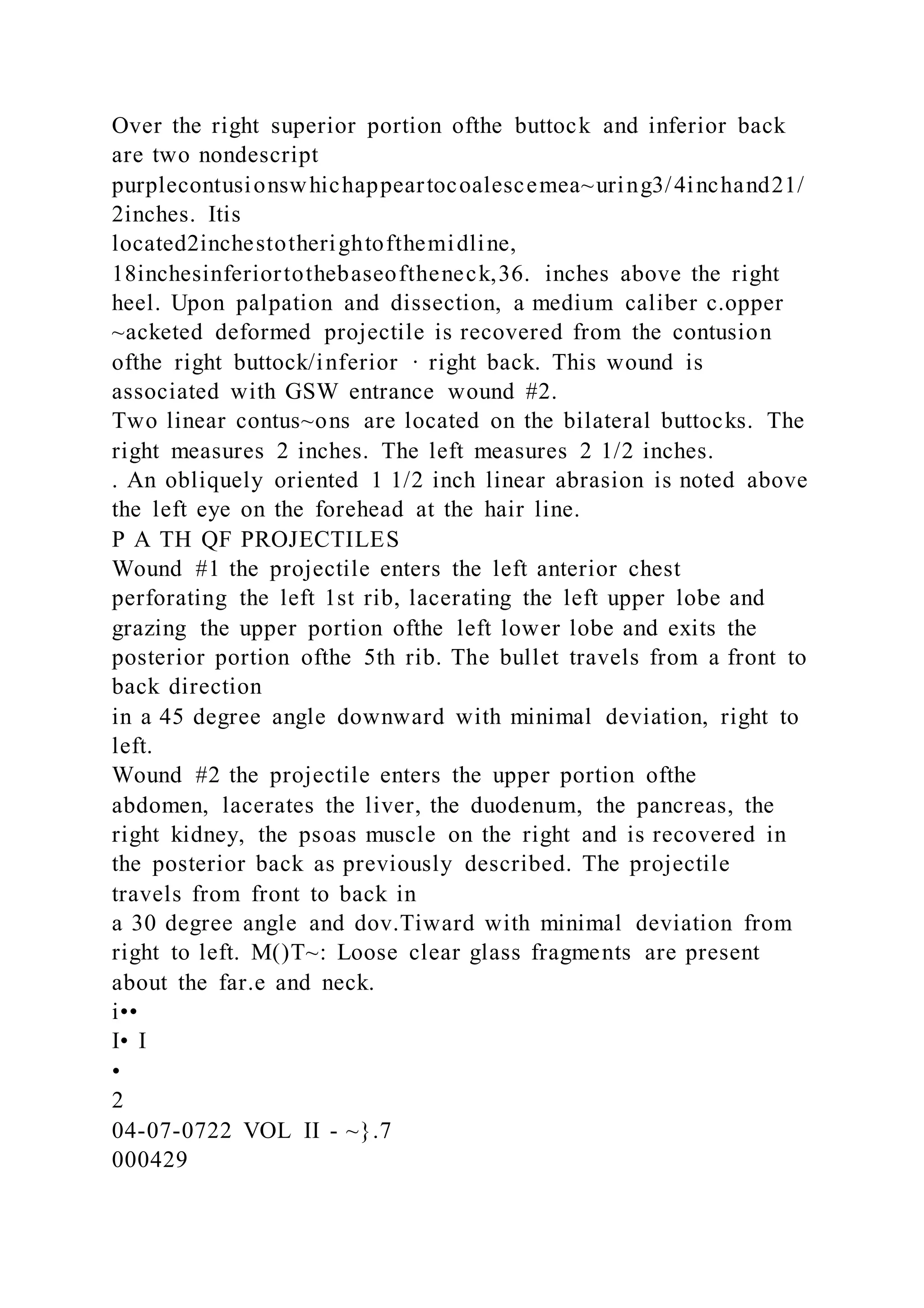 Over the right superior portion ofthe buttock and inferior back
are two nondescript
purplecontusionswhichappeartocoalescemea~uring3/4inchand21/
2inches. Itis
located2inchestotherightofthemidline,
18inchesinferiortothebaseoftheneck,36. inches above the right
heel. Upon palpation and dissection, a medium caliber c.opper
~acketed deformed projectile is recovered from the contusion
ofthe right buttock/inferior · right back. This wound is
associated with GSW entrance wound #2.
Two linear contus~ons are located on the bilateral buttocks. The
right measures 2 inches. The left measures 2 1/2 inches.
. An obliquely oriented 1 1/2 inch linear abrasion is noted above
the left eye on the forehead at the hair line.
P A TH QF PROJECTILES
Wound #1 the projectile enters the left anterior chest
perforating the left 1st rib, lacerating the left upper lobe and
grazing the upper portion ofthe left lower lobe and exits the
posterior portion ofthe 5th rib. The bullet travels from a front to
back direction
in a 45 degree angle downward with minimal deviation, right to
left.
Wound #2 the projectile enters the upper portion ofthe
abdomen, lacerates the liver, the duodenum, the pancreas, the
right kidney, the psoas muscle on the right and is recovered in
the posterior back as previously described. The projectile
travels from front to back in
a 30 degree angle and dov.Tiward with minimal deviation from
right to left. M()T~: Loose clear glass fragments are present
about the far.e and neck.
i••
I• I
•
2
04-07-0722 VOL II - ~}.7
000429
 