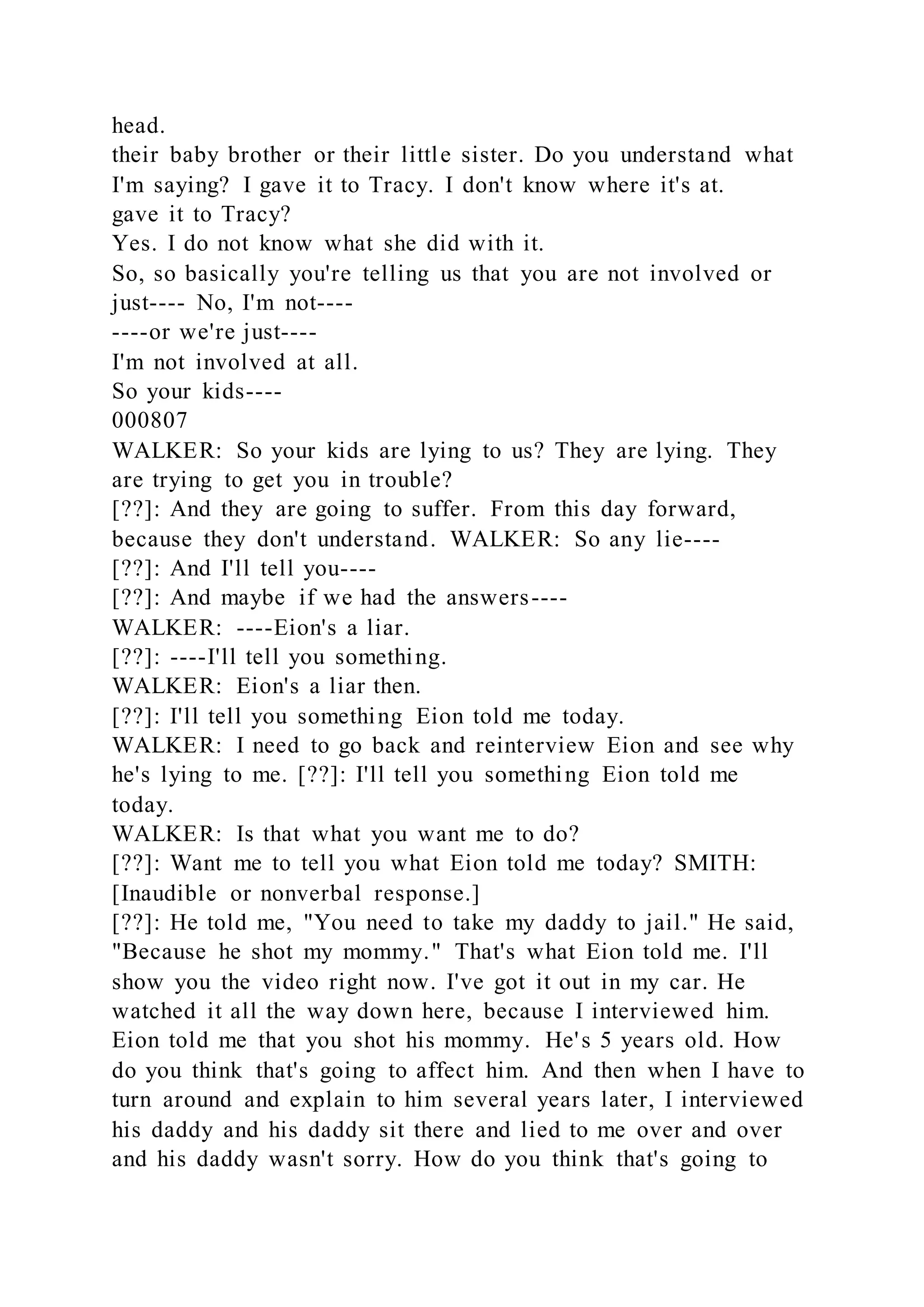 head.
their baby brother or their little sister. Do you understand what
I'm saying? I gave it to Tracy. I don't know where it's at.
gave it to Tracy?
Yes. I do not know what she did with it.
So, so basically you're telling us that you are not involved or
just---- No, I'm not----
----or we're just----
I'm not involved at all.
So your kids----
000807
WALKER: So your kids are lying to us? They are lying. They
are trying to get you in trouble?
[??]: And they are going to suffer. From this day forward,
because they don't understand. WALKER: So any lie----
[??]: And I'll tell you----
[??]: And maybe if we had the answers----
WALKER: ----Eion's a liar.
[??]: ----I'll tell you something.
WALKER: Eion's a liar then.
[??]: I'll tell you something Eion told me today.
WALKER: I need to go back and reinterview Eion and see why
he's lying to me. [??]: I'll tell you something Eion told me
today.
WALKER: Is that what you want me to do?
[??]: Want me to tell you what Eion told me today? SMITH:
[Inaudible or nonverbal response.]
[??]: He told me, "You need to take my daddy to jail." He said,
"Because he shot my mommy." That's what Eion told me. I'll
show you the video right now. I've got it out in my car. He
watched it all the way down here, because I interviewed him.
Eion told me that you shot his mommy. He's 5 years old. How
do you think that's going to affect him. And then when I have to
turn around and explain to him several years later, I interviewed
his daddy and his daddy sit there and lied to me over and over
and his daddy wasn't sorry. How do you think that's going to
 