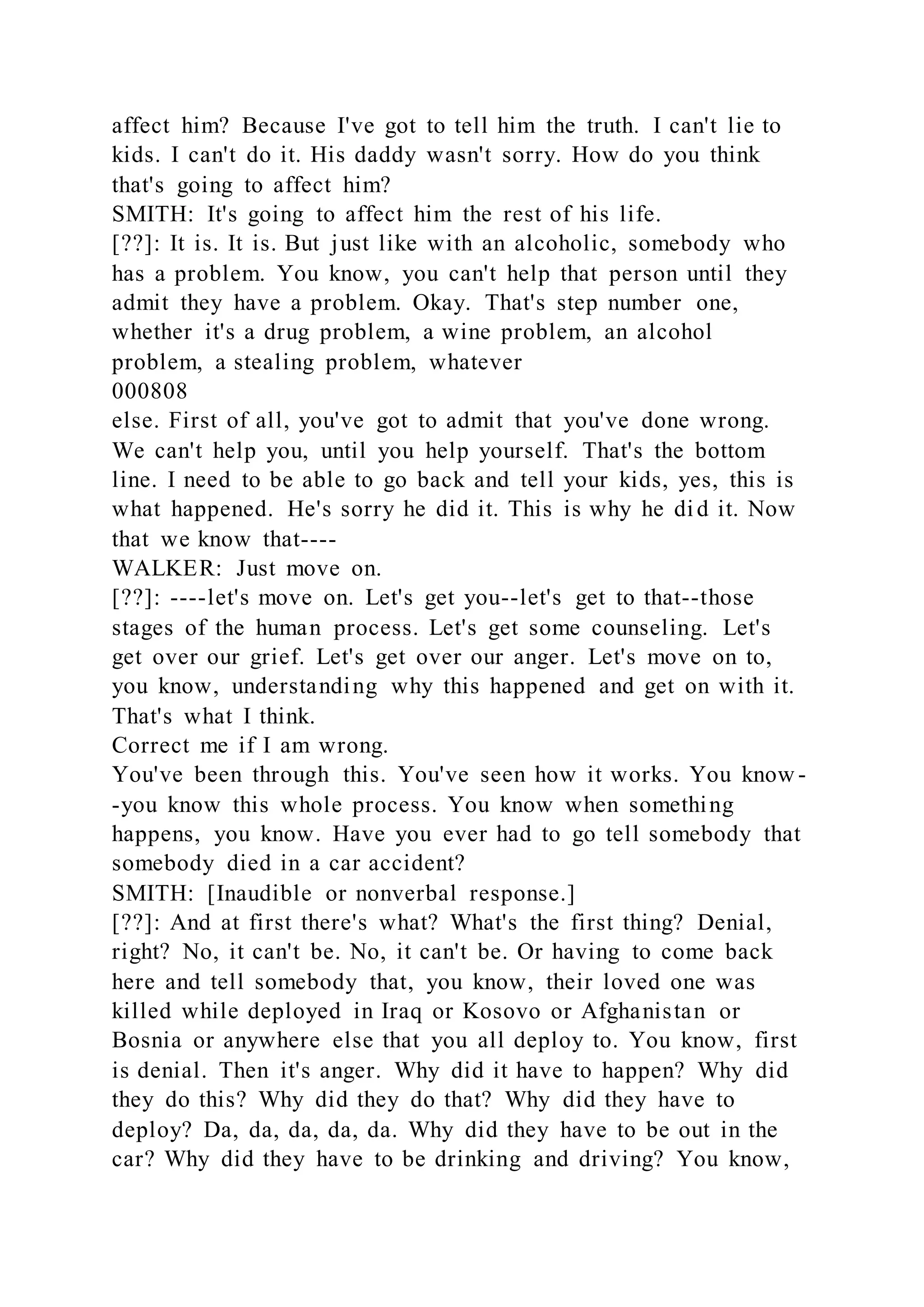 affect him? Because I've got to tell him the truth. I can't lie to
kids. I can't do it. His daddy wasn't sorry. How do you think
that's going to affect him?
SMITH: It's going to affect him the rest of his life.
[??]: It is. It is. But just like with an alcoholic, somebody who
has a problem. You know, you can't help that person until they
admit they have a problem. Okay. That's step number one,
whether it's a drug problem, a wine problem, an alcohol
problem, a stealing problem, whatever
000808
else. First of all, you've got to admit that you've done wrong.
We can't help you, until you help yourself. That's the bottom
line. I need to be able to go back and tell your kids, yes, this is
what happened. He's sorry he did it. This is why he did it. Now
that we know that----
WALKER: Just move on.
[??]: ----let's move on. Let's get you--let's get to that--those
stages of the human process. Let's get some counseling. Let's
get over our grief. Let's get over our anger. Let's move on to,
you know, understanding why this happened and get on with it.
That's what I think.
Correct me if I am wrong.
You've been through this. You've seen how it works. You know -
-you know this whole process. You know when something
happens, you know. Have you ever had to go tell somebody that
somebody died in a car accident?
SMITH: [Inaudible or nonverbal response.]
[??]: And at first there's what? What's the first thing? Denial,
right? No, it can't be. No, it can't be. Or having to come back
here and tell somebody that, you know, their loved one was
killed while deployed in Iraq or Kosovo or Afghanistan or
Bosnia or anywhere else that you all deploy to. You know, first
is denial. Then it's anger. Why did it have to happen? Why did
they do this? Why did they do that? Why did they have to
deploy? Da, da, da, da, da. Why did they have to be out in the
car? Why did they have to be drinking and driving? You know,
 