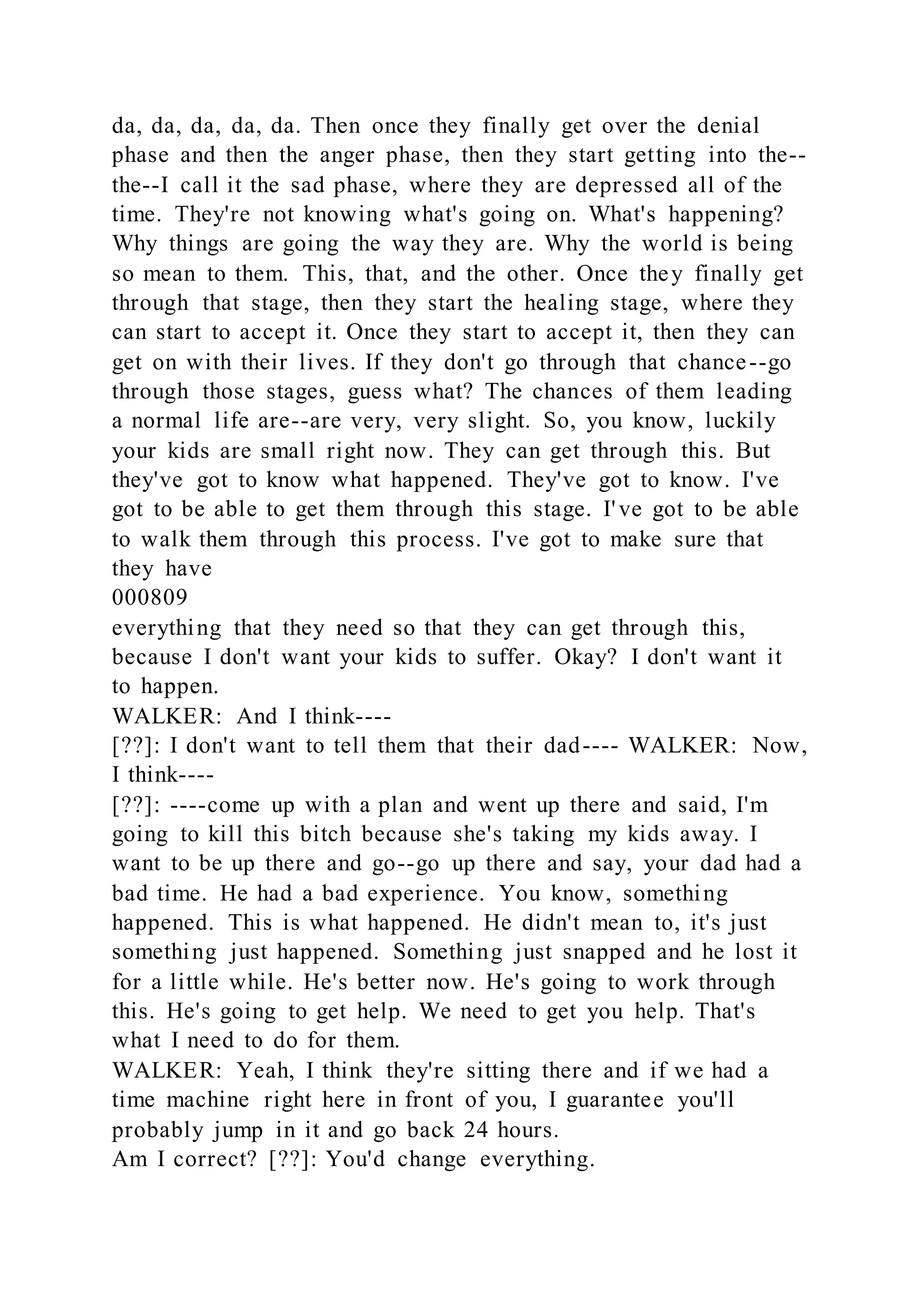da, da, da, da, da. Then once they finally get over the denial
phase and then the anger phase, then they start getting into the--
the--I call it the sad phase, where they are depressed all of the
time. They're not knowing what's going on. What's happening?
Why things are going the way they are. Why the world is being
so mean to them. This, that, and the other. Once they finally get
through that stage, then they start the healing stage, where they
can start to accept it. Once they start to accept it, then they can
get on with their lives. If they don't go through that chance--go
through those stages, guess what? The chances of them leading
a normal life are--are very, very slight. So, you know, luckily
your kids are small right now. They can get through this. But
they've got to know what happened. They've got to know. I've
got to be able to get them through this stage. I've got to be able
to walk them through this process. I've got to make sure that
they have
000809
everything that they need so that they can get through this,
because I don't want your kids to suffer. Okay? I don't want it
to happen.
WALKER: And I think----
[??]: I don't want to tell them that their dad---- WALKER: Now,
I think----
[??]: ----come up with a plan and went up there and said, I'm
going to kill this bitch because she's taking my kids away. I
want to be up there and go--go up there and say, your dad had a
bad time. He had a bad experience. You know, something
happened. This is what happened. He didn't mean to, it's just
something just happened. Something just snapped and he lost it
for a little while. He's better now. He's going to work through
this. He's going to get help. We need to get you help. That's
what I need to do for them.
WALKER: Yeah, I think they're sitting there and if we had a
time machine right here in front of you, I guarantee you'll
probably jump in it and go back 24 hours.
Am I correct? [??]: You'd change everything.
 