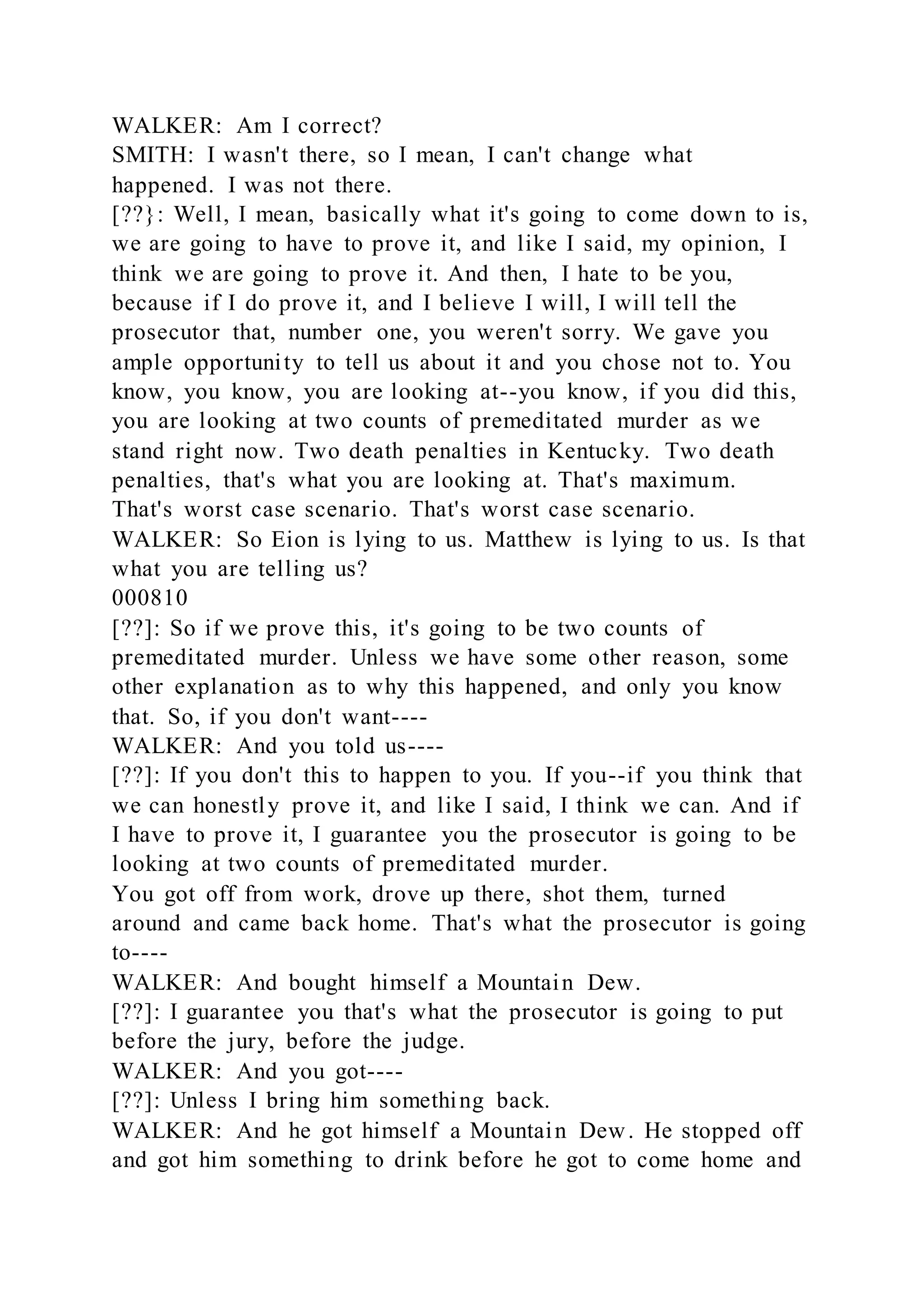 WALKER: Am I correct?
SMITH: I wasn't there, so I mean, I can't change what
happened. I was not there.
[??}: Well, I mean, basically what it's going to come down to is,
we are going to have to prove it, and like I said, my opinion, I
think we are going to prove it. And then, I hate to be you,
because if I do prove it, and I believe I will, I will tell the
prosecutor that, number one, you weren't sorry. We gave you
ample opportunity to tell us about it and you chose not to. You
know, you know, you are looking at--you know, if you did this,
you are looking at two counts of premeditated murder as we
stand right now. Two death penalties in Kentucky. Two death
penalties, that's what you are looking at. That's maximum.
That's worst case scenario. That's worst case scenario.
WALKER: So Eion is lying to us. Matthew is lying to us. Is that
what you are telling us?
000810
[??]: So if we prove this, it's going to be two counts of
premeditated murder. Unless we have some other reason, some
other explanation as to why this happened, and only you know
that. So, if you don't want----
WALKER: And you told us----
[??]: If you don't this to happen to you. If you--if you think that
we can honestly prove it, and like I said, I think we can. And if
I have to prove it, I guarantee you the prosecutor is going to be
looking at two counts of premeditated murder.
You got off from work, drove up there, shot them, turned
around and came back home. That's what the prosecutor is going
to----
WALKER: And bought himself a Mountain Dew.
[??]: I guarantee you that's what the prosecutor is going to put
before the jury, before the judge.
WALKER: And you got----
[??]: Unless I bring him something back.
WALKER: And he got himself a Mountain Dew. He stopped off
and got him something to drink before he got to come home and
 